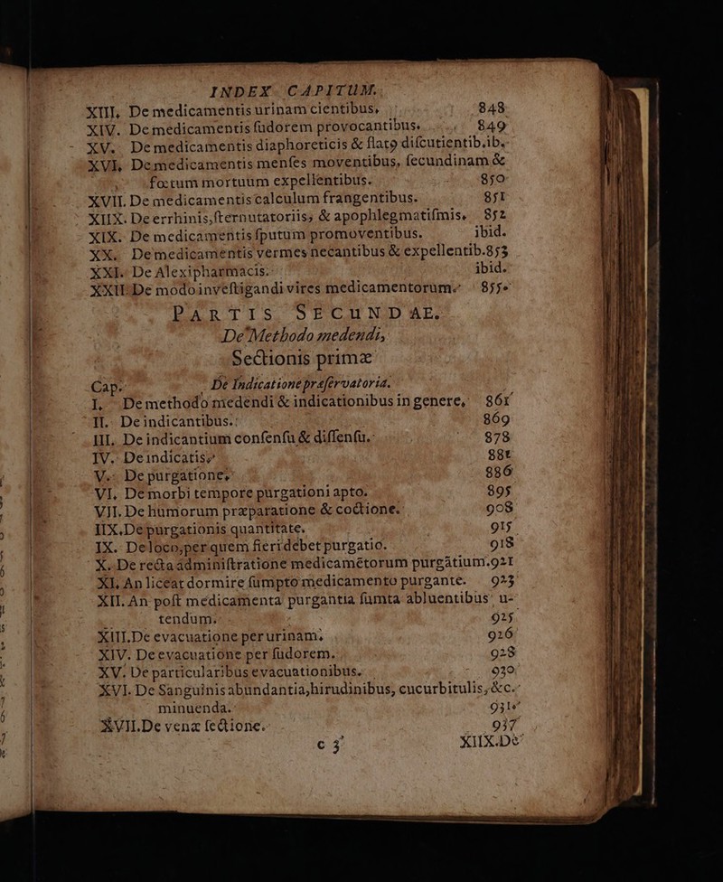 XII, De medicamentis urinam cientibus, 848 XIV. Demedicamentis fudorem provocantibus. s $49 XV. Demedicamentis diaphoreticis &amp; flato difcutientib.ib. XVL Demedicamentis menfes moventibus, íecundinam &amp; | fo:tum mortuum expellentibus. de, 890 XVII. De medicamentiscalculum frangentibus. 8f1 XIIX. Deerrhinis,fternutatoriis, &amp; apophlegmatifmis. 852 XIX. De medicamentis fputum promoventibus. ibid. XX. Demedicamentis vermes necantibus &amp; expellentib.853 XXI. De Alexipharmacis. - ibid. XXII: De modoinveftigandivires medicamentorum. | 855» PARTIS SECUN DAE: De'Metbodo medendi, Sectionis prima Cap. - De Indicationeprafervatoria. | L Demethodo medendi &amp;indicationibusingenere, 386r II.- Deindicantibus.: : à 869 III. De indicantium confenfu &amp; diffenfu.: | 4 978 IV.- Deindicatis; 98t V.- De purgatione. 286 VI. De morbi tempore purgationi apto. 895 VII. De hümorum praparatione &amp; codtione.- 908 IIX.De purgationis quantitate. i 915. IX. Deloco;per quem fieridebet purgatio. 918 X. De re&amp;áaádmini(tratione medicamétorum purgátium.92I XL Anliceatdormirefumpto medicamento purgante. | 925 XII. An poft medicamenta purgantia fumta abluentibus: u- opui fendugs | 925. XIII.De evacuatione perurinam, 926 XIV. Deevacuatione per fudorem. 928 XV. De particularibusevacuationibus. . -. 0929 XVI. De Sanguinis abundantia; hirudinibus; cucurbitulis;&amp;c.: ^ minuenda.- 931* XVII.De vena fedtione. 937 c XIIX.De'