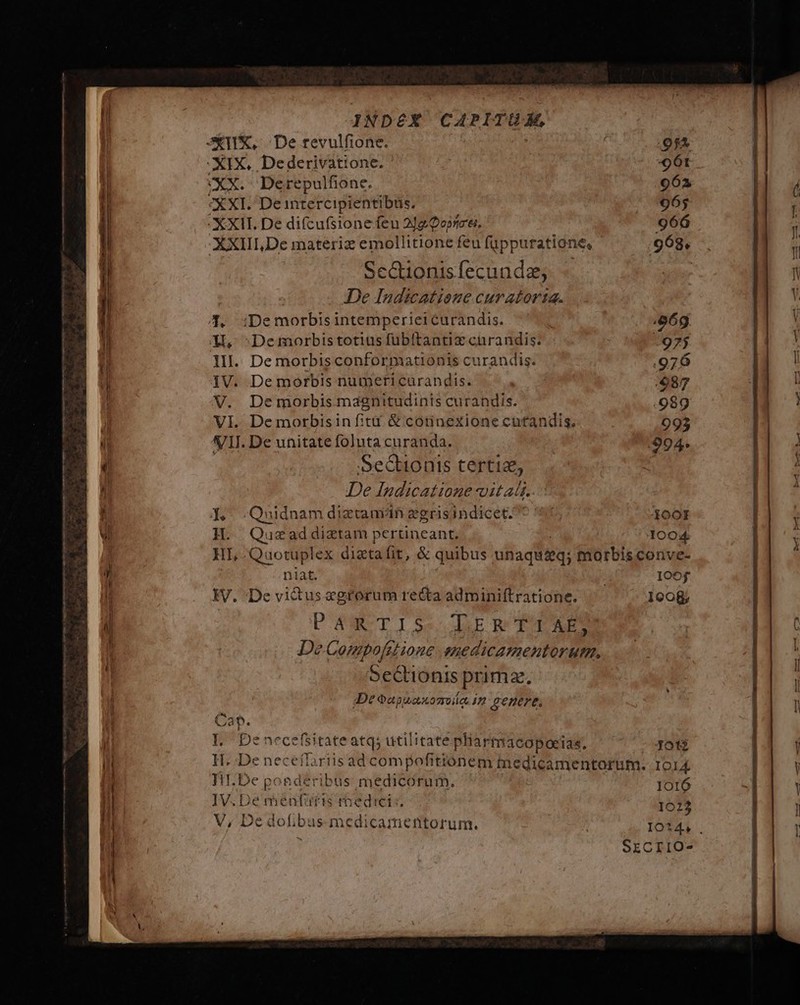/————————————— ——M ra x CT ESO E T € $e , $008.78 : d s S x zm --—— INDEX CAPITUM, STI, De revulfione. : 954 -XIX, Dederivatione. :/961 XX. Derepulfione. 962 XXI. De intercipientibüs. 965 - XXII. De difcufsione feu 212 0oprc'ei. 966 XXIII,De materiz emollitione feu füppuratione, ' 963. Scctionisfecunde, j De Indicatioue curatorta. 4. :Demorbisintemperiei curandis. 969g X, :Demorbistotius fübitantiz curandis. ;975 lII. De morbisconformationis curandis. 976 VI. De morbisin fiti &amp; connexione cutandis, 093 VII. De unitate foluta curanda. 994. SeGtionis certiz, De Indicatione vitat. d, .Quidnam diztamán egrisindicet.^ 4 S Teo)! H. Quszaddiztam pertineant. 1004 HI, Quotuplex diztaíit, &amp; quibus unaqu&amp;q; morbis conve- niat. IOOf IV, De vidus «grorum recta adminiftratione. 1008 PANTISeCLEBRTI AES De Compofstione .anedicamentorum, 5eCtionis prima. De oapuauozvdo 17 4enere, Can. | Denecefsitate atq; utilitate pliarmacopoeias, Jot3 IT. .De neceflariisad compofitiónem tnedicamentorum. IOl&amp; HI. De ponderibus medicorum. 1O16 IV. De menfis roedici:. 1023 V, De dofibus medicamentorum. IO*4, . | SECIIO-