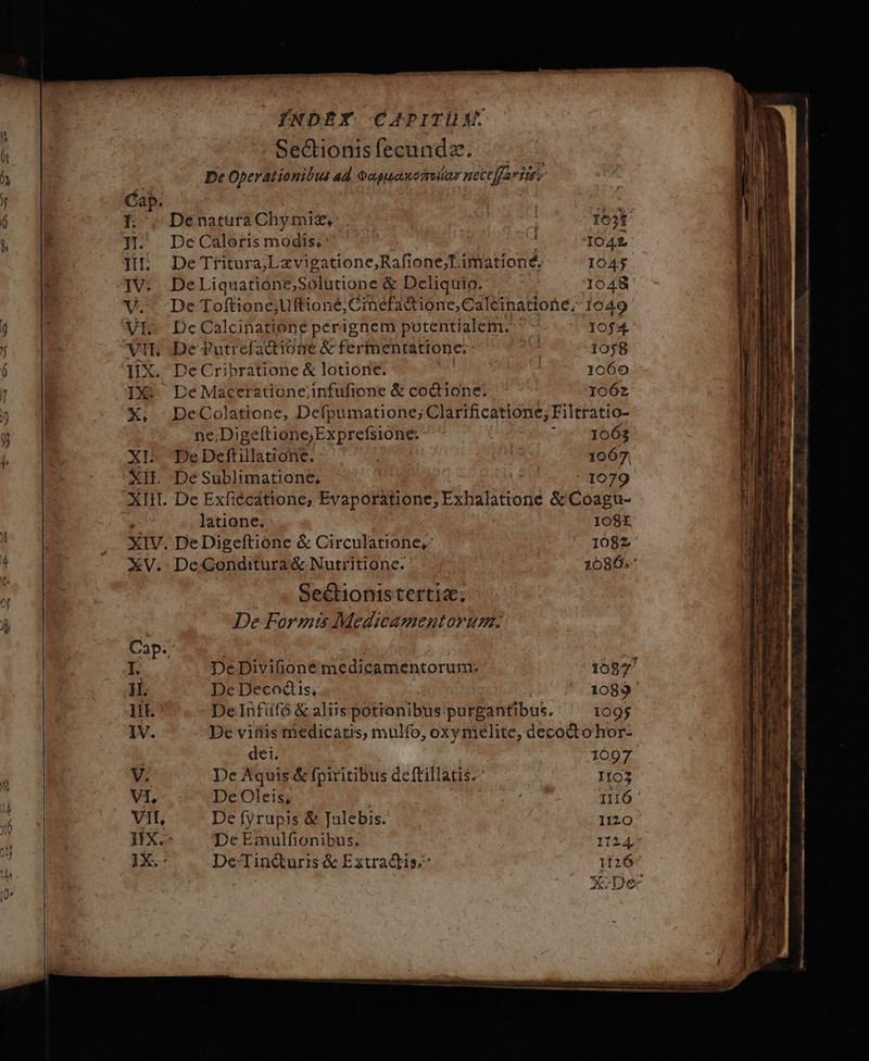 Denatura Chymiz,: : looi De Caloris modis.^ n - M 1042 De Tritura;L xvigatione,Rafione;Limationé, 1045. De Liquatione,Solütione &amp; Deliquio.' 1048 De Toftione;Uftioné; Cimefadtione,Calcinatione,; 1049- De Calcinatione perignem putentialem. ^ 10f4 De £utrefactione &amp; fermentattone:- ^ 1058 . DeCribratione &amp; lotiorie. | 1060 De Maceratione;infufione &amp; coctione. 1062 DeColatione, Defpumatione; Clarificatione; Filtratio- ne.Digeftione;Exprefsione: | Ud 663 De Deftillatione. : :  1067. . De Exfiécátione; Evaporatione, Exhalatione &amp; Coagu- latione. | 108, . DeDigeftione &amp; Circulatione,- 108z De Gonditura &amp; Nutritionc. | | 16086; Seétionistertia; De Forms Medicamentorum. De Divifione medicamentorum: 1097 De Decodis, | | 1089 ' De Infüfó &amp; aliis potionibus purgantibus. 1095 De vifiis riedicaus, mulfo, oxymelite, decodtohor- dei. 1097 De Aquis &amp; fpiritibus dcftillatis. ' 1103 De Oleis, TT Il16 De fyrupis &amp; Talebis. Ii20- De Emulfionibus. 11245 De/Tincturis &amp; Extracdtis; 1126 | XoDec