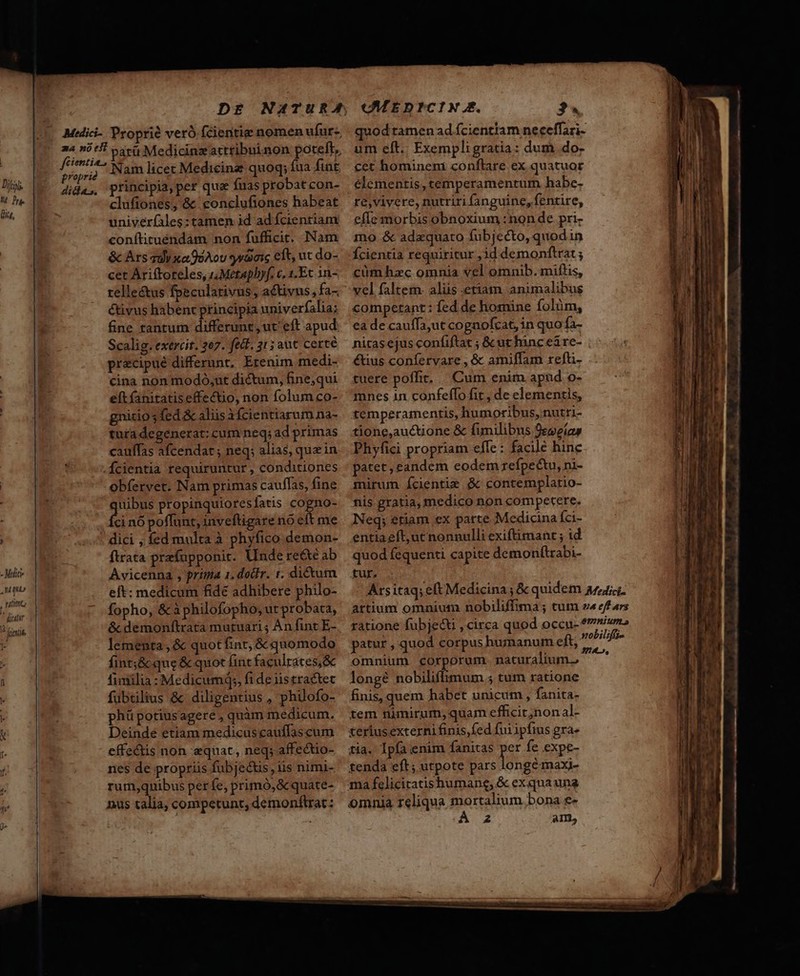- Mitt Mau , uim ^ diettr » frinrit Medici- Proprie veró fcientie nomen ufur-. aa ni tf 54v Medicinzactribuinon potelt, , Pstiy. Nam licet Medicinz quoq; fua fint dida, principia, per quz fuas probat con- üfiones, &amp; conclufiones habeat univer(ales: tamen id ad fcientiam conftituéndam non fufficit. Nam &amp; Ars qi xafjoAov yGaic edt, ut do- cet Ariftoreles, (,Metapbyf. c. 1.Ec 1n- telle&amp;us fpecularivus, activus, fa-, étivus habent principia univerfalia; fine rantum differunt, ut eft apud Scalig. exercit. 207. fedt. 31 5 aut certe precipué differunt, Erenim medi- cina non modó;ut dictum, fine;qui eft fanitatiseffectio, non folum co- gnicio ; fed &amp; aliis ài (cientiarum na- tura degenerat: cum neq; ad primas cauffas afcendat ; neq; alias, quz in Ícientia requiruntur , conditiones obfervet. Nam primas cauffas, fine LAE propinquioresfatis cogno- ci nó poffunt, inveftigare nó eft me dici , fed multa à phyfico demon- ftrata prafupponit. Unde re&amp;e ab Avicenna , prima 1. doctr. r. dictum eft: medicum fide adhibere philo- fopho, &amp; à philofopho, ut probata, &amp; demonftrata mutuari; An fint E- lementa , &amp; quot fint, &amp; quomodo fint;&amp; que &amp; quot fint faculrates,&amp; fimilia: Medicumq;, fi de iistractet fubtilius &amp; diligentius , philofo- phü potiusagere , quàm medicum. Deinde etiam medicuscauffascum effe&amp;dis non «quat, neq; affectio- nes de propriis fubjecus, iis nimi- rum,quibus per fe, primó,&amp;quate- nus talia, competunt, demonftrat: CMEDICIN.. 34 quod tamen ad fcientiam neceffari- um eft. Exempligratia: dum do- cet homineni conftare ex quatuor elementis, temperamentum habe- re,vivere, nutriri fanguine, fentire, effe morbis obnoxium :non de pri- 1mo &amp; adaquato fubjecto, quodin Ícientia requiritur ,3d demonftrat; cüm hxc omnia vel omnib. milis, vel faltem. aliis etiam, animalibus competant : fed de homine folüm, ea de cauffa;ut cognofcat, in quo fa- nitas ejus confiftat ; &amp; ut hinc ei re- étius confervare , &amp; amifflam refti- tuere poffit, — Cum enim apud o- mnes in confeffo fit , de elementis, temperamentis, humoribus, nutri- tione,auctione &amp; fimilibus 9eveíaw Phyfici propriam elfe : facile hine patet, eandem eodem refpectu, ni- mirum ícientie &amp; contemplatio- nis gratia, medico non competere. Neq; etiam ex patte Medicina fci- entiaeft,ut nonnulli exiftimanr ; id quod fequenti capite demonftrabi- tur, patur , quod corpus humanum e omnium corporum. naturalium. longé nobiliffimum ; tum ratione finis, quem habet unicum, fanita- tem nimirum, quam efhcit;non al- teriusexterni finis,fed fuiipfius gra- tia. Ipfa enim fanitas jer fe expe- tenda eft; utpote pars. ongémaxi- ma feliciratishumane, &amp; exqua una omnia reliqua mortalium.bona e- 2 am, cnc dmi RR RR. 0 M o CORR S ——— A : * Qr stc iili 4 5——»———————
