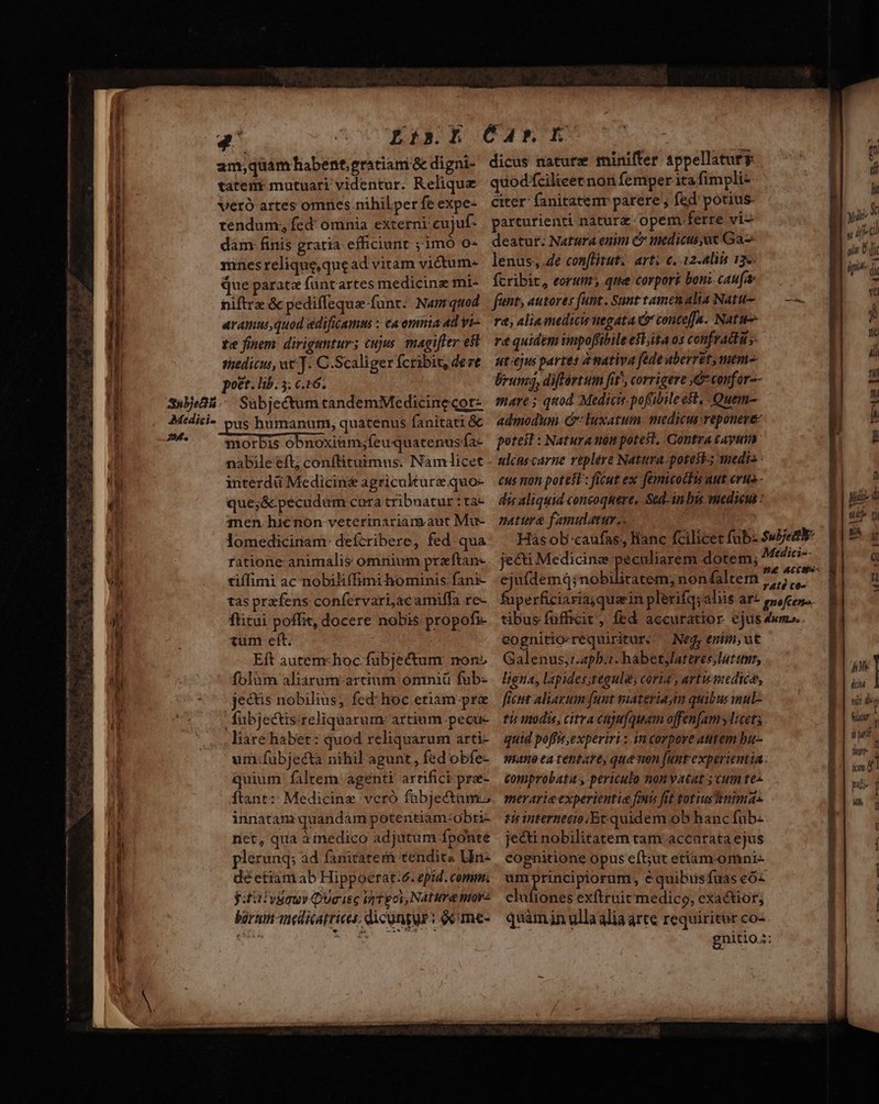 /———— 7 X. Sai e E  n ? X xa —————————— SAN-———— Lr *^ aut NW s p ^ nx ES IUe TA 3E OMEN. D oU— iul Medici- tendum; fed omnia externi cujuf- dám. finis gratia efficiunt ;1mO 0- mnes relique,quead vitam victum- que parate füntartes medicinz mi- niftre &amp; pediffequa funt: Nam quod aramusquod edificams :- ca omnia ad vi- te finem. dirigantur; cujus. magifter est medicus, ut]. C.Scaliger fcribit, dert post. lib. 5; c.16. Sabjectum tandemMedicinecor- us humanum, quatenus fanitati &amp; morbis obnoxiam;feu quatenus fa- nabile eft; conftituimus. Nàamlicet interdü Medicinz agriculture quo- que;&amp;cpecudum cura tribnatur : ta- 1nen hienon veterinariamaut Mu- lomedicinam: defcribere, fed:qua ratione animalis omnium preftan- tiffimi ac nobiliffimi hominis fani- tas prefens confervari,ac amiffa rc- ftitui poffit, docere nobis propofi- tum eft. Eft autem«hoc.fubjectum non» folum aliárum-artium omniü fub- jectis nobilius; fed: hoc etism pra fübjectis reliqüarum artium pecue liare habet: quod reliquarum arti- uim:fubjectà nihil agunt , fed obfe- quium: faltem agenti artifici pra- ftant: Medicine veró fabjectam.s innatam quandam potentiam:obti- net, qua à inedico adjutum fponte plerunq; ad fanitatern tendits Uin- déetiam ab Hippoerat:6. epid. comm. yitiivsaur Queisc i Tgov, Natta noy barum -inedicatrices; dicungur: oc me- parturienti- nature opem.ferre vi^ utt deatur: Natura enim C medicus at Ga v s lenus, 4e con[litut:. art: c. 12-Aliis 13«. i 7 fcribit, eorum, que corport boni caufa  fent, ausores funt. Sunt tamenalis Natu- — — : ra, alia medicis uegata Gr conteffa. Natu D re quidem impoffibile elita os confradti y y ut ejus partes amativa fede aberret,mem-  brums, différtum fit^, corrigere ,Gconfor-- n mare 5 quod Medicis. pofübile est, -Quem- L admodum &amp;: luxatum. medicus reponere T poteit : Natura non potest, Contra cayuin r nléus carne replére Natura.potest-; medi» - cus non potest : ficut ex femicodits aut erus - n dis aliquid concoquere, Sed-inbis medicus : yid nati e famulatur.. : ul t Hás obcaufas;, lianc fcilicetfubz Suet E19 a jecti Medicinae fitr dotem; Miri i Q . . En pe ACC eju(demd;nobilitatem; nonfaltem 5,5, ' eognitio-requiritur,. Ne, enim, ut Galenus,r.24pb.1. habetylattres lut tur, ligna, lapides;tegules coria , artis medica, ficut aliaxum funt sateria im quibus mul- tis nodis, citracajufquam ojfen[am ylicets quid poffis,experiri : in corpore autem bu comprobata , periculo nonyatat ; Cum tes merarieexperientie fmi fit totiusnimas tirinterntéio.Et quidem ob hanc fub- je&amp;i nobilitatem tam accurata ejus cognitione opus eft;ut etiam-omni- umprincipiorum, équibusfuas eó« clufiones exftruit medico, exa&amp;tior; quam in ulla alia arte requiritur CO- n PT] nit d f atr. f b] Mit hurt lum. a ] ni- t Ah n
