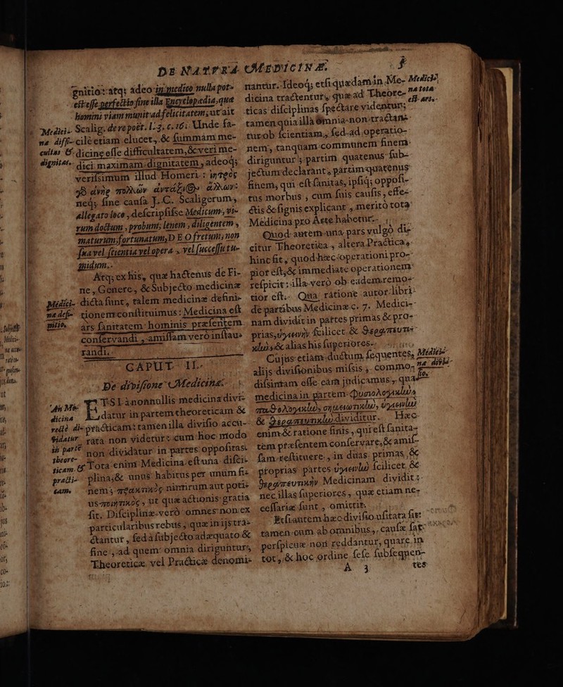 Ds NaTrEÁ COLrDc INE | nitio:stq: adeo ig guedico mullapot»s manure 'deod; etfi quadamin Me- : eft effe perfectio fine illa Encyclopedia,que dicina tractenturi qua ad Theorc- ' hoxeini viam munitadfelicitatem,ut ait ticas difciplinas fpectáre videntun; Mediris- Scalig: dere pott. 1-3. 6 167: Xinde fa- tamenqoiaillà Ümnia-nontractane- ne. diff. ciléetiam elucet,.&amp; fuinmám me- turob fcientiam, ícd-ad,operatio-: | eulías: 6: dicing effe difficultatem, &amp;cveri me- nem; canquam.communem finem: Ko [p Pant dici maximam. di nitatem adeod; diriguntur partir. quatenus. fub-  ^. MM verifsimum illud. Homer: wTeo jecum declarant; partim«quatenus  39 E moWNov dvráfiQ» dor: fihem, qm e(t anizas, ipfiq; oppofi-- | | ned; fine caufa Lc. Scaligerum... tüs morbus, cum fuis caufis , effec , Allegato lóce , defcripfifse Medicum, yi étisóe fignis explicant , meritó tota ruin dotum , probunis lenem ; diligentem Medicina pro Aste habeturz- , : maturumfortunatum,D E O fretum; non Quod-antermuna pars yulgó di- t pa vel. (tentia vel opera.» yel(uece[futu- — citur Theoretisa , altera Pracuca, hincft, quod hac:operationi pro- , | guidimn.. ! 4 Atq; ex his, qua ha&amp;kenus de Fi- . giot eft;&amp; immediate operationem , | ne , Genere, &amp; Subjecto medicine refpicit: illa-veró ob. exdem.remo- galici-- dictafunt, ralem medicina defini- tior cft... Qua; rátione autor.libri- | me defe tionemrconftiruimus : Medicina eft. de partibus Medicinz c. 7. Medici id E B^. dus finitatem: hominis przíentem. nam dividitin partes primas Gc pro et | con ervàndi 'amiffam veroinftau» prias, Uer fcilicet. &amp; Sspgmiums WU randi, dit xlus:&amp; alias his faperiores- ELO I pua ui CAPUT- II. Cuj&amp;s-etiame ductum Íequentes, Médici-- prin. ur uM en LI alijs divifsonibus miísis.- commo; z LL y B e divifrone CMedicitet-..— diísimam effe earn judicamus , qu^ Hs If Ji Mie S Linonnallis medicina divi- medicinain garcem-QuaioAcgaulu, f diisa Adaturin partem theorericam &amp; ameO e Aoyaxlios entier midi), 9o aenlui i y:dlà di- »a&amp;icam: tamen illa divifio accu--. &amp; gs vnxhodiiditur. Hee if ue ráta non videtur:.cum hoc modo enim-&amp; tatione finis, qui eft fanita- i- E ^. non dividatur in partes oppofitas. tem ptaíentem confervare, X amif- 7 ticam. 6 T Ota: enini Medicina:eftuna: difci- (am xeftituere. ,in duas. primas e es utei) fcilicet, &amp;&amp; pradi- plinaj&amp; unus habitus per unum f. gfoprias part «um —pemseansixoc ninnrum aut poti b. usquunxog, ut qua actionis: gratia neci fit. Difciplinz-veró omnes non.ex ceífaria funt , omittit.  particularibus rebus ;.queitrijstras zi étantut , fedáfubjecto adaquato&amp; tamen oum ab oranibus, caufx fag: Ne dt; fine ,:ad quem* omnia diriguhrurs erípicas. non reddantur, quare in heoretriczx. vel Pra&amp;icae denomi- tot. &amp; hoc ordine (efe. fubfegnen- uut (A03 tes pum RR Um UNUS rM SEU s -——— ici ipema à s - E D anxpdm. Lodi) et - aee c [— — —