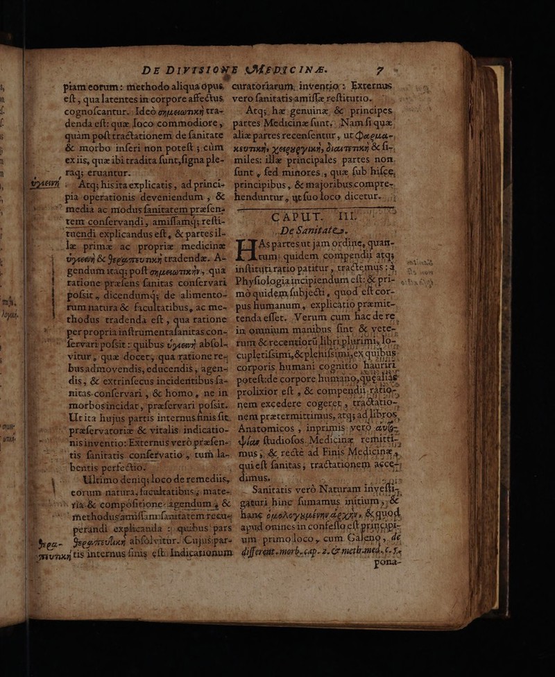 ji i ds , f. l ) H | i] I. s l | P aL 3 [e ! L ! à I : |  i m. : My. : | . QN ' umi P frea.- , eft, qua latentesin corpore affectus cognoícantur. Ideó oue mx tra denda eft: quz Ioco commodiote , quàm pefttractationem de fanitate &amp; morbo: inferi non poteft ;.cüm ex iis, quz ibi tradita funt;figna ple- rag; eruantur. «Atq; hisita explicatis, ad princi- pia operationis deveniendum , &amp; rem confervandi , amiffamd; refti- le prima: ac proprie medicine Uyten &amp; egere nx5 tradenda. A- gendum itaq; poftezuei xav, qua ratione przíens fanitas confervati pofsit, dicendumá; de alimento- rum natura &amp; c MCN ac me- thodus tradenda eft , qua ratione per propria hs iata con- rvari pofsit : quibus v54en7 abíol- vitur, qua docet; qua ratione re- busadmovendis, educendis , agen- dis, &amp; extrinfecus incideritibus fa- nitas.confervari , &amp; homo, ne in motbosincidat , prefervari posit. Utita hujus partis internus fnis fit. nisinventio:Externus veró prafen- tis fanitatis confervatio y tum la- bentis perfectio: i Ultimo deniq: loco de remediis, eorum. natura, facultatibus; mate- - xia-&amp; compófiione:3gendum 4 &amp; methodusamiffanrfaartatemrecue perándi explicanda z quibus pars Osce reno abfolvitur. Cujusipar- vero fanitatisamifLe reftitutio. Atq; ha'genuinz; &amp;^ principes partes Medicine funt. Nam fi qua; alie partes recenfentur , ut aeua- XsUTIMIs Y etes Q'y iud dica Temi &amp; fi. miles: illa principales partes non funt , fed minores, que fub hifce, principibus , &amp; majoribuscompre- henduntur , ut fuotoco dicetur. CAPILIS AID c V DeSantates. H*5 partesut jam ordine, quati- cum: quidem compendi atq; inftituti ratio patitur , tractemus ; à mó quidem fubjeéti , quod elt cor- pus humanum, explicátio pramit- tenda effer. Verum cum hac dere. dimus. à; gaáturi hinc Ífumamus initium 5] &amp; hane ouoAeyspst£ynv aen» &amp; quod. apud onincsinco nfefla eft principi- um- primo loco , cum. Galeno ,. de differeüt - morb. cap- 2. C7 metbr-med A ADR pona- A ——— Áo uua, Ll ces Hw E x ei ki * T j—— ^  Aa. non cgi ma mti i - otia o esee ami dede e -—RTm ru —Á—ÓMÁM —