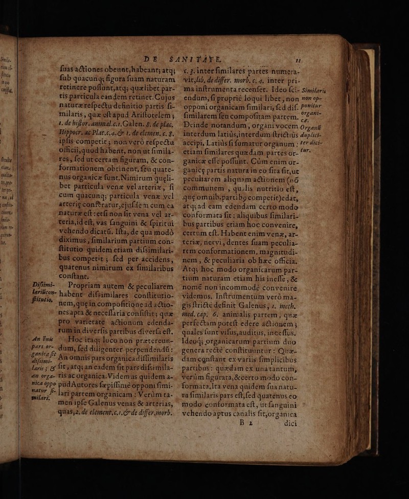 D/TIT tliams qWililde ftjrt- : L6 pe LN. 127/75 Minen fmtlt- Yum rt» qunm. Bh DE Íuas actiones obeunt;habeanr; atq; fub quacunq; figura fuam naturam retinere poflunt;atq; quzlibet par- tis parcicula eandem retinet. Cujus natürzrefpectu definitio partis fi- milaris , qua eft apud Ariftocelem; 1. de biffor. animal.c.1,Galen. 8. de plac. Hippocr. a Plat.c.4.&amp;v 1. de elemen. c. $. ipfis competit ; non veró refpectu officii,quod habent, non ut fimila- res, fed ut certam figuram, &amp; con- formationem obtinent, feu quate- nus orgaaice funt.Nimirum qugli- bet partícula vene velarterix, fi cum quacunq; particula venzx ycl arterie conftrarur,ejufdem cum ca nature eft:etíinon fit vena vel ar- terla,id eft; vas fanguini &amp; fpiritui vehendo dicatü. Iíta, de qua modó diximus , fimilarium partium con- ftitutio quidem etiam difsimilari- bus competit ; fed per accidens, quatenus nimirum ex fimilaribus conftant. Difimi. | Propriam autem &amp; peculiarem lariécon- habent- difsiiilares conftitütio- fitutio, nem,quein compofitione ad actio- nesapta &amp; neceflaria confiftits qua pro varietate actionum edenda- rum in diverfis partibus diver(a eft. Hoc itaq; loco non pratereun- sb cit dum, fed diligenter perpendendü: i. Àn omnis pars organicadiffimilaris lari; ; cf it atqsan eadem fit pars difzimila- en org4- risacorganica. Videmus quidem a- nica óppo pid Autores fepiffime opponi fimi- matur. fi- |. ei partem organicam : Verüm ta- guilari, j Du : en ipfe Galenus venas &amp; arterias, quas. de element.c.i. C de diffey amorb. do nis c. 3. interfimilates partes numera- vit, Lib, de differ. morb. c, 4. intet. pri- ma inftrumenta recenfet. Ideo (ci- Similar endum, fi proprie loqui libet; non ver op- opponi organicam fimilari, fcd dif. P? fimilarem féu compofitam partem. ori Dcinde notandum, organi vocem Organi interdum latiüsjinterdum (trictiüs 4op/ici- accipi, Latius fifumarur organum ; ^e ici- etiam fimilares quzdam partesor- gni ganica effe poffunt. Cüm enim or- ganice partis natura in eo fica fit,uc pecultarem aliquam actionem (o6 communem , qu.lis nuttitio eft, quc omnib.partibg competit)edar, atq;ad eam edendam ccrto modo conformata fit : aliquibus fimilari- bus partibus eriam hoc convenire, certum cft. Habent enim venz, ar- teriz, netvi, dentes fuam peculia- rem conformationem, magnituüdi- nem , &amp; peculiaria ob hzc officia. Atq; hoc modo organicarum par- tium naturam etiam his ineffe , &amp; nome nonincommodé convenire videmus, Inftrumeéntum veró ma- gis ftri&amp;té definit Galenus; i. inet. ined. cap. 6. animalis partem , qua perfectam poteft edere actionem ; quales funt'vifus,auditus, inceffus. Ideo organicarum! partium duo generarecté conftituuntar : Qua- dám cgnftant ex variis fimplicibus partibus: quedam ex unátantur, verüm figurata, &amp;cerro modo con- formata,lta vena quidem fua natu- ra fimiJaris pars eft,fed quatenus eo modo conformata cft , ut fanguini vehendo aptus canalis fitjorganica B az dici hU Mec a Fh Re ade co tpe. z À D. — — —— — ———HRÉBMP—À — - — ám — ^ me eoa Rare e Ron asm mmt PR cata