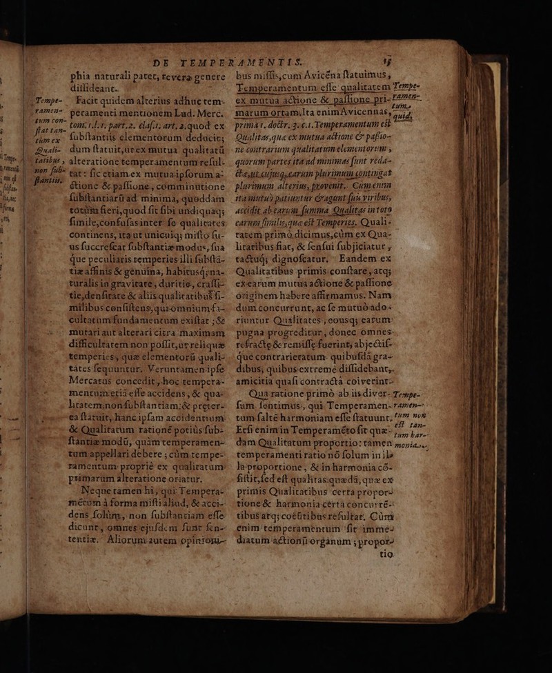 ji :] fa. ftt i firma Y l ! I ! | phia naturali patet, revera genere ditfideant.. Facit quidem alterius adhuc tem- tom. t. Lr. part.2. ela[.t; art, 2;quod ex fubítantiis elementorum deducit; tat: fic ctiamex mutuaipforum a: étione &amp;paflione., comminutione fubftanciarü ad minima, quoddam tótiii fieri,quod fit fibi undiquaq; fimile,confufasintet: fe qualicates continens; ita. ut unicuiq; mifto fu- us fuccrefcar fubftantia modas, fua que peculiaris remperies illi fabfta- tiz affinis &amp; genuina; habitusá;na- turalis in gravitate , duritie. craffi- tie,denfirate &amp; aliis qualicatibus fi- milibus confiltens,quromnium fa- cultatumfundamentum exiftat ; &amp; mutariautalterari citra rhaximam difficultatem non poflit, ut reliquae temperies, quz elementorü quali- tàtes fequuntur, Veruntamen ipfe Mercatas concedit ,. hoc tetmpcra- mentumcetiielfe accidens, &amp; qua: liratem;nonfübftantiam:&amp; preter- ea ftatuit, hanc ipfam accidentium: &amp; Qualitatum rationé potiüs fub- ftàntie modü, quimtemperamen- tum appellari debere ; càóm.tempe-: ramentum: proprie ex qualicatum: primarum alteratione oriatur. Neque tamen hi, qui Tempera- mécum à forma miflialiad, &amp; acci- dens folim , non fubftanciam effe. dicunt, omnes. ejufdcm funr &amp;n- tenti. Aliorum autem opintoni- bus miffis,cum Ávicéna ftatuimus, ex mutua actione &amp; pallione pr Qualitas que cx mutua actione C paftio- ne eoutrarutm qualitatum elementortm , quorum partes ita ud minimas [unt veda- Ce ut ujusquearum plurimum. entinga t plerisuum altexius, provenit. €um entm AcCidit ab earum [umma Qualitas intoto carum fnilu,que eft Temperies. Quah- tatem primo dicimus,cüm ex Qua- litatibus fiar, &amp; fenfui fubjiciatur , tactuá; dignofcatur, Eandem ex Qualitatibus primis:conf'are atq; exearum mutua actione &amp; pafTione órizinem habere affirmamus: Nam. dum concurrunt, ac fe mutuóado- riantur Qualitates, eousq; earum pugna progreditur, donec omnes: rcsracte &amp; remiffe fuerint; abje&amp;if- que coatrarietatum- quibufda gra- dibus; quibus'extreme diffidebant;. amicitia quafi contracta coiverintz- Ecfi enimrin Temperaméto fit quz. temperamentiratio nó folum inil2 la proportione, &amp; in harmonia có- fiititfed eft quahitas:qua da, qua ex primis Qualiratibus certa propors tione &amp; harmonia cértà concurré-i tibus atq; coéüitibasréfultar. Cüm enim temperamentüm fic óimme- diatum actionji orgáanum propor? tio. ————— Y . ^ - t l-— M2 pn— ————— Án €————— —€——— MER TCU C ER E hr po MÀ — m Ree * — — — —— HM MÀ ——áÓ—— 9 «MÀ Áo Ópt Ml M1 ag si mtt Rotae n rie a etis