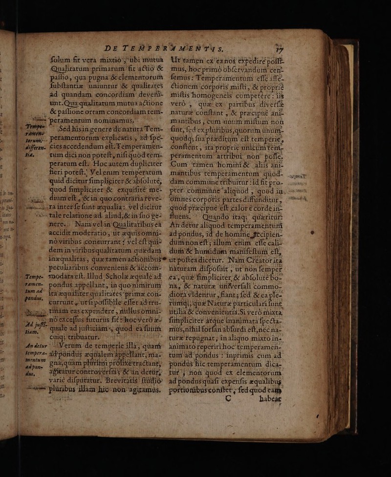 «e» T* TWO s prami- do Que E à a folum-fit vera mixtio ;'übi mutta Qualitatum primarum fic actio &amp; paílio, qua pugna &amp; elementorum fubftàntuz. uniuntur &amp; qualitates ad. quandam concordiam. deven- unt.Qua qualitatum mutua actione .,, &amp;paflione ortam concordiam tem- s peramenrum nominamus, Tm? '- Sedhisingenere deénatuüra Tem- TAw- peramentorum explicatis , ad fpe- torus. Petamentorum explicatis , ad fpe diffrin. Ciesaccedendum eft/Teniperamen- fia. tum dicinon poteft, nifiquod tem- peratum eft; Hocautem düplicicer fieri poteft.! Velenim temperatum quid dicitur finpliciter &amp; abfolute, quod fimpliciter &amp; exquifité me- iu. diumreft,:&amp;in quocontrária feve- ze--s. ra interfe funt zqualia: veldicirür tale relatione ad. aliud; &amp; in fuo ge: nere... Namivelin Qualitatibas e&amp; accidit moderatio; tit equisomini- nóviribus corieurrant ? veléft quio deminviribusqualitàtum qu&amp;dam peculiaribus conveniens &amp;caccoim- ita equaliter qualitates primz con- currunt , utft poffibile effet ad teu- 25:55 tinám eas expendere ; nullusomni- se nó eXce[fus futuris fit hocyeró x- Hd jufi- quale ad jufticiàm*, quod ea fuii jm. d t ex ] . cuiq; tribuatur. Mode 4n detur Veram de temperie illà, quam t ** e rb ** n M ; M ren ES n r7 n tempera- sd Sondus eqüalem appellant, ma- amentum / adam piii d Folie: ; adm, bh oquamp mm próüixetractant, iw. aficarur controverfra $ &amp; án detür, varie difpitatur. Brevicatis' ftudio 7c plüribus illam hic-non-agizamüs. Ut tamen ex ea no$ expedire polfi- tus, hoc primó obfcrvandum cen- femus: TTemperamentum effe affe- Cioncrmi corporis mifti, &amp; proprie iniftis homopeneis competere ; iis verÓ , qua ex partibus divert nature conftant , &amp; pracipné áni- mantibus , cum «unum miftum non int, fed ex plufibus,quorum unum- quodq; fua p£xditüm eft temperie, conftent , ita proprie unicum teni- peramentum attribui non pofle. Cum timen homini&amp; aliis ani- mantibus temperámentum quod- dam commune rtiburtur : id fit pro- pter comimuüne aliquod qued in O9mres corporis parresdifftunditur, quod praecipue eft calor e cordein- fluens. ' X Quando itaq; quzritur: An detur aliqnod témperamenturi ad pondus, id de homine fCcipien- dumdnoneft; illum erim effe cali dum &amp; humidum marifeftum eft, utpofteadicetur. (Nam Creatorita naturam difpofüit , ut hon femper ez qua fimpliciter &amp; àabfolutébo- na, &amp; natürz üüifverfali commo- diora videntur , fianr; fed &amp; ea ple- rumqqua Natur particulari hu utilia &amp; convénienti4.Si veró mixta. fimpliciter àtque inanimata fpecta- mus,nthil forfan abfurdi eft,nec na- tura repugnat; inaliquo mixto in- animato reperiri hoc temperamen- tum ad pondus : inprimis cum ad poridus hic temperamentum dica- tuf ; non quod ex elementorum. ad pondusquafi expenfis zqualibug portiorübusconftet, fed quod eat C habéae LLL o Ail umma eii iai Tae I ——Ó P —GÜ €——— M C A-——— ——HEBRRMP—— u—HaÀ— i a o alt R9 ca oam — ati UR cile d s ee. mn pe