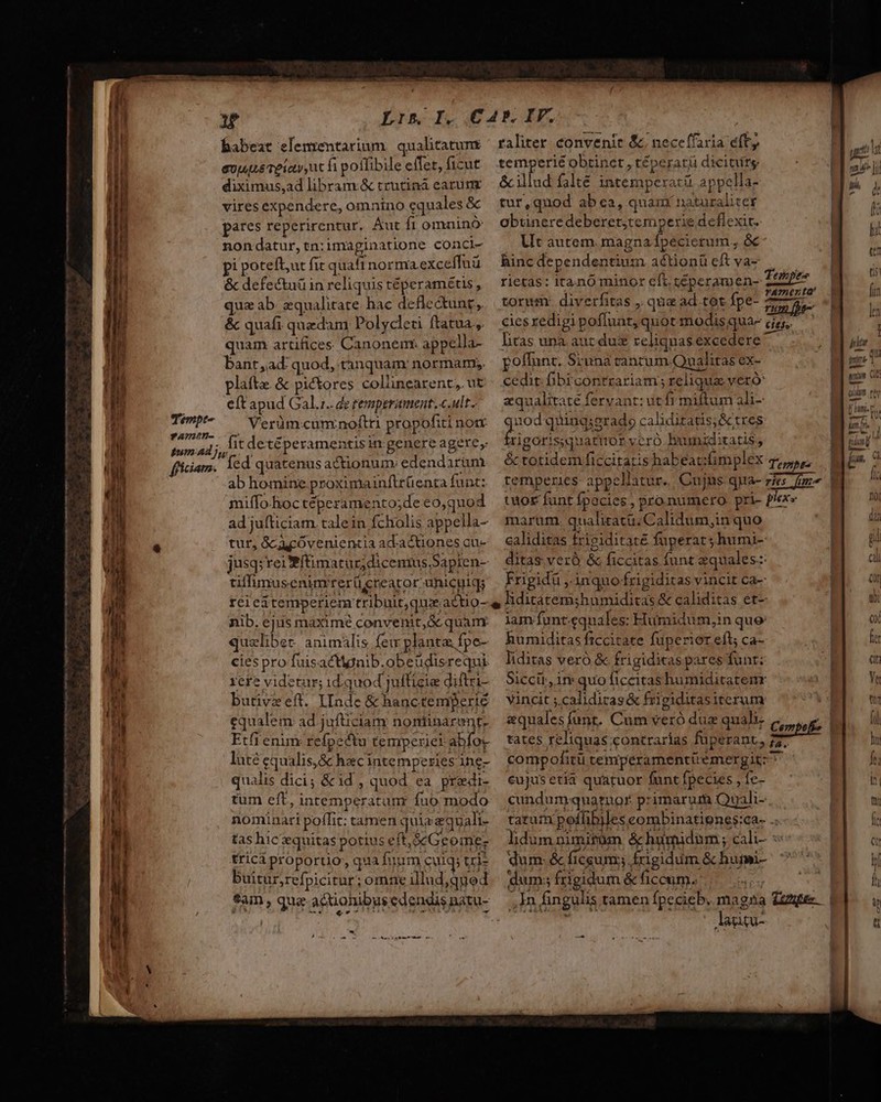 babeat elemrentarium. qualitatumr / raliter convenie &amp; ; neceffaxia eft, edi evjuuiéTeiay ut fi poflibile effer, ficut temperie obtinet , téperatü dicitirg. ari l diximus,ad libram.&amp; trutiná earunz. — &amp;illud falté intempexratü appella- | men vires expendere, omnino equales &amp; tur,quod ab ca, quam naturaliter Lo pares reperirentur, Aut fi omninó: | obtineredeberet,temperie deflexit. nondatur,tn;imaginatione conci- Ut autem. magna fpecierum , &amp; pi potefl,ut fic quaft normaexceffuü hinc dependentium aétionü cft va- &amp; defectuü in reliquistéperamétis, rietas: irano minor eft. céperamen- D qua ab. equalitate. hac deflectung, | torum diverfitas ,, que ad tot Ípe- 577; j 3 &amp; quafi quedam Polycleti ftatua, —ciesredigipofluar, quot modisqua- de; quam artifices Canonem* appella- tas una aurdus relignasexcedere bant,ad: quod, tànquam' normam; poffunt. Siuna rancum Qual itas eX- plafte. &amp; pictores collinearent; ut cedit. fbi contrariam ; reliqua veró eft apud Gal.z.. de temperament, c.ult- equalitaté fervant: ut fr miftum ali- Verüm-cumnoftti propofiti nor 2. quing;erado caliditatis;&amp;tres fit detéperamentisin genere agere, rigorisquattor vcró bumiditatis, (ed quatenus actionum: edendarüm | &amp; totidem ficcitaris habeatzfimplex Tepsbs ..| ab homine proximainflrrüenrafünt: temperies appellatur. Cujns qua- PME. | miffo.hoctéperamento;de eo,quod wuor funt fpocies , pro.numero. pri- plex» adjufticiam.talein fcholis appella- marum. qualitatü. Calidum,in quo tur, GC cóvenientcia ad.actiones cu- ealiditas fripiditaté fuperat ; humi- jusq; rei Bftimatuz;dicenius.Sapien- ditas ver &amp; ficcitas funt equales: tiffumusenimrerücreator. uniculq; Frigidü ,. inquo-frigiditas vincit Ca- reiei temperiem tribuit,quxactio- e liditatem;humiditas &amp; caliditas et- nib. ejus maxime convenit, Gc quam lam: funt-eqnales: Fumidum,in que quelibet animaàlis few planta fpe- humaditas ficcitate fuperier eft; Cá- cies pro fuisacttgnib.obeüdisrequi liditas veró &amp; frigiditas pares funr; rere videtur; id. quod jufficie diftri- . Siccir, ire quo liccitas humiditatemnr butiveeft. IIade &amp; hanctemperié — Vincit ;.calidiras&amp; frigiditas iterum equalem ad jafticiam nomiinarent, «qualesfunt. Cum veró duz quali.  Etfi enim refpectu temperiei abíox tates reliquas contrarias fuperant, 77. lutécqualis,&amp; hacintemperiesing- compofitü temperamentüemergitz qualis dici; &amp;id , quod ea predi- cujusetia quatuor funt fpecies , fc- tum eft, inremperatanr fuo modo. cundumquarnor primarum Quali- nominari poffit: tamen quiaequali- | tatum poffibiles eombinatipnes:ca- .. tas hiczequitaspotiuseft,$cGeome- fidum nimitüm &amp;humidum; cali- : tricà proporuo;, qua fuum cul; tris dum: &amp;c ficum; rigidum &amp; hufmi- buitur,refpicitur ; omne illud,qued dum; frigidum &amp; ficcum. eim, qua aciohibusedendisnasu- —,Jn fing Tempe —€—————— € — E shear (mes — ,In fingulis tamen fpecieb. magna Zee. | Aagigu- —