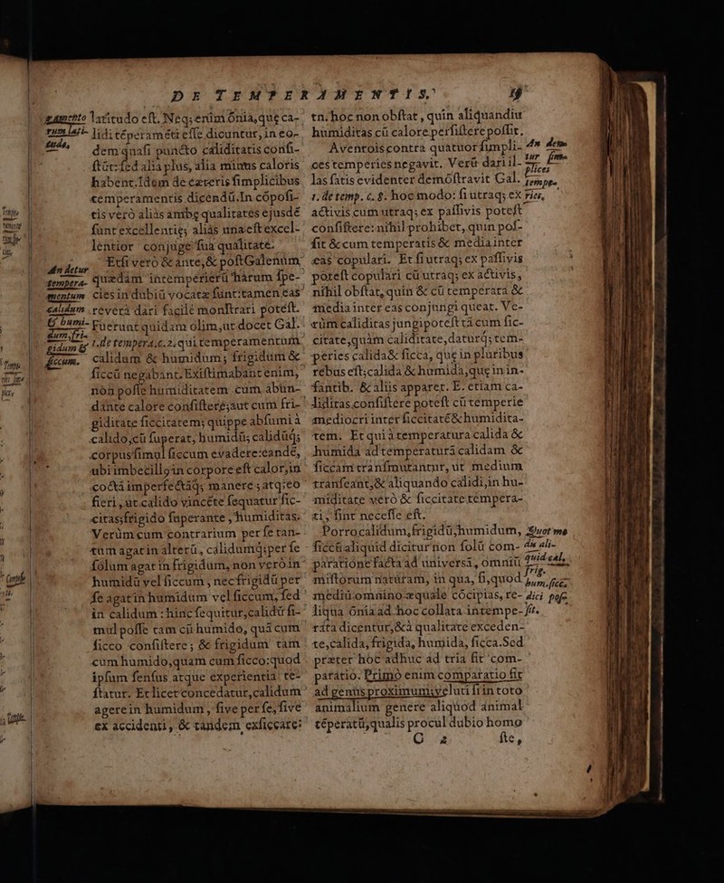 Mni OA [17 --— 4 ali» Jetur fempera- nentur salidum umyfri- gidum rd diem. dem quafi pun&amp;o caliditatis confi- ftüc:fed alia plus, alia minus caloris habenc.Idem de eztetis fimplicibus «emperamentis dicendü.In cópofi- tis veró aliàs ambg qualitates ejusdé fünt'excellentie; aliàs unacftexcel- lentior conjuge fua qualitate. quzdim intemperierü hàrum Ípe- reverá dari facile monftrari potétt. 1. de tempera.c.2.qui temperamentum calidam &amp; humidum; frigidum &amp; nón poffe humiditatem .cum abün- dante calore confifteré;aut cum fri- giditate ficcitatem; quippe abfumià calido,cü fuperat, humidis calidüd; ubi imbecillgin corpore eft calor,in co&amp;a imperfetaqs manere ;atq;eo fieri ut calido vincete fequatur fic- citassfrigido faperante ,humiditas. Verüm cum contrarium perfe tan- tum agatin alterü, calidumqQ:per fe fe agatin humidum vel ficcum, fed mul poffe t3m cii humido, quà cum P )q cum humido,quam cum ficco:quod ipfum fenfus atque experientia: te- agerein humidum , five perfe, five li. 4» 4e» tur fr- activis cum utraq; ex paífivis poteft confiftere: nihil prohibet, quin poí- fit &amp; cum temperatis &amp; mediainter £as copulari. Et fiutraq; ex paffivis poteft copulari cüutraq; ex activis, nihil obftat, quin &amp; cü cemperara &amp; tfüediaintereas conjungi quear. Ve- «üm caliditas jungipoteft ticum fic- citate,quim caliditate, daturd; tem- peties calida&amp; ficca, quein pluribus rebus eft;calida &amp; humida,qug in in- fantib. &amp; aliis apparet. E. etiam ca- anediozcri inter ficcitaté&amp; humidita- tem. Etquiatemperatura calida &amp; humida adtemperatura calidam &amp; ficcamtranfmutrantur, ut medium 1ranfeant;&amp; aliquando calidi;in hu- miditate veró &amp; ficcitate tempera- ti, fint neceffe eft. paratióne facta ad universi, omniü rita dicentur, &amp;à qualitate exceden- te,calida, frigida, humida, ficca.Sed prater hoc adhuc ad tria fit'com- parátio. Primó enim comparatio Git ad genüs proximum;syeluti frintoto animalium genere aliquod animal téperatü,qualis procul dubio homo O a fte, ———MülQÓ—À— —€———M— j———€«—€^A«RA^«^«—«^«4—4«—-—--A—»————X————— BÀ