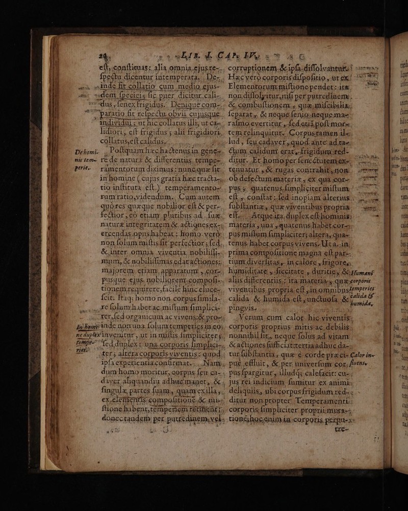 ——— on RR Ja J Nee! de sed - AM 24$. a ^ inde fit collatio qum medio ejus- $: «dem fpecieis fic puer, dicitur. cali- dus ,fenex RU. Denique com-  individui ; ut hic collatus illz; ut ca lidiori, eft Írigidus ; alii frigidiori. collatus,eft calidus... Debomi-. ... nis tem-. Ye de natura. &amp; differentüs. tempe- peris ràmentorum diximus; nuncque fi in homine (cujus graria hac tracta-; tio infituta eft) temperamento- rumratio,videndum.. Cum.autem quóres queque nobilior eft &amp; per- fectior eo etiam pluribus ad... fua naturg integritatem &amp;. actiones ex- ercendas opus habeat ; homo. veró: non folum miftis fit perfectior; fed écinter. omnia. .viventia. nobilifTi- mnm, 5 nobiliifimas edacactiones: majorem: etiam apparatum: , cor- pusque ejus. nobiligremt.compofi- tionem requrere,facile hinceluce- Ícit. Itàq; homo non corpus fimila- xe folum habetrac.miftum fimplici- ne duplix invenitur , ut in multis Jumpliciter y rief: ter ; altera corporisvivenus: quod daver aliquandia adhucimnanpet,. &amp; I : [j &amp; * - - ^. corruptionem. &amp;c ipfa. diffolvantuis ! om Hzc yero corporisdifpofitio, ut ex! F - Vm. . pst Elementorum: miftione pendet; ita non diflolyicur, nifi per petredinem: . Íeparat,, &amp; neque fenio;neque mae raímo evertitur, fed.etii poft mora tem relinquitur. Corpusramen il. lud , feu.cadaver, quod. ante ad.ta- Cum.calidunr erat, Ífrigidmm&amp;ted- — | — ditur..Et homo per fencétutemexe, ——.— tenuatur , &amp; rugas contrahit,.nom ob defectum materiz , ex qua;geote 7375 pus 5. quatenus, funpliciter miftum. A eft. conftat;íed inopiam alterius... .— fubftantiz, qua viventibus propri&amp;. ees eft... Atqueara. duplex eft hominis: * materia ,una ,quatenus labet.cor-; pus miftam fimpliciter; altera, qua- tenus habet corpus vivens. Us a..in; prima contpofitione magn eft par-- tium diverhitas ,- in calore , frigore; hymiditate ,-fiecitate , duritie, &amp;Hupanr alus differentiis; ita- materia g qua corporis viventibus propria eft in Qmpibns erbe, calida &amp;.humada. eft ,unctuofa &amp;,osi vd pingvis... ; i Verum. cum . calor. hic yiventis: corporis proprius- mitis'ac.debilis- nonnibil fit;, neque folus ad. vitam &amp;cactiones füfficiat:tertia adhuc da-. tur fübftantia , que: &amp; corde pra ci- Calor in« pué effluit, &amp; per univerfum: cor. fes pusfpargitur , illudd; calefacit: cu-. S brisa d deliquiis, ubi corpus frigidum red. ditur nonpropter Temperamenti- corporis fimpliciter propriimntaes tion£hocenimia-corporis perpu-x- tre- iM li» yii. BTur- i Gum hie 1m lqtis t hbm | na dri: pun dac titi Inte ven cali hate L DU] 9 aui 1niid