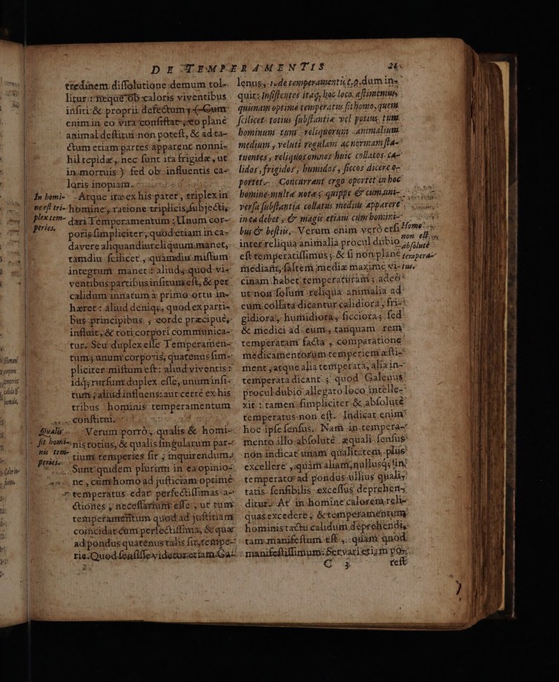 X Hom prin Uumpirid ! ult ^ dumidl, ie Citrite d futi l« ni LN * ttedinem: diffolutione demum tol- litur:ttiequé76b caloris viventibus infiti:&amp; proprii defe&amp;tum,-(- Gum: enimin eo vita confiftat-;eo plane animal deftitui non poteft, &amp; ad ta- Cum etiam partes ápparent nonni- hiltepidar,. nec funt ta irigide ,ut in.mortuis ) fed ob-influentis ca- laris inopiam.  dari Témperamentum ;lInum cor- porisfimpliciter,quod'etiam inca» davere aliquandiutcliquum.manet; tamdiu fcilicet. quamdiu miftum integrum manet:z aliuds-quod-vi« ventibus partibus infitunseft, &amp; per calidum innatum i primo :ortu-in- haret« aliud denigs, quod ex parti« bus-principibus. ; -eorde precipue, influit; &amp; toticorpori comnmunica-: tur, Seu duplexelle Temperanien- tum; unurnrcorpo«is, quatenus fim- pliciter;miftum efr: aliud viventis: idj,rarfunt duplex efle; unum infi- turri ; aliud inflaens:aut certe ex his tribus homünis temperamentum Verum porró,.qualis.&amp; homi-- dium temperies fit j inquirendum, Sunt quidem plurinri in eaopinioc étionés neceffartunt effe, ut tun temperamentum quod ad juftitiam ad pondus quaténustalis fir tempe- lenus; r«de temperatentu t. dum ins quiz: Infiflentes itag, hoc loco. eflimemuns . quimam optinié temperatus falionmo, quem fcilicet: totius fabfFantie. yel potius. ttm bominum: tuns .veliquoruia animalium mtdiuan , veluti regulam ac novinam ffa- tuentes , veliquos omnes huic collatos. cA— lidos ,frigidos', bumidos , ficos dicere c portet... .Concárrant ergo oportet in boc verfa fabftantia collatus rnedids apparere. inca debet , €» magis etiara cit bosini- bus Cr befliis,- Veram enim vero etfi inter rcliqua animalia procul diibio ; cinam habet temperatüram adeo utinog folu reliqua animalia ad eunicollata dicantur calidiora , fri-' gidiora/, hurfiidiora; ficcioras. fed &amp; medici ad.euni, tanquam reme temperata facta , comparatione | medicamentorum cemperiem zfti- ment ;atque alia tetliperata, aliain- temperata dicant. 5. quod Galenus proculdubio allegato loco intelle-- xit : tamen funpliciter &amp; abfoluté' temperatus. non eft. Indicat enim* hoc ipfefenfus. Nam àn.texnpcra- mento illo abfolute zquali fenfus nón indicat unam qualititem. plus: excellere ,iquàrit aliami;nullusqs tin temperatarad pondus-ullius quali tatis. fenfibilis exceffus depreheng ditur; At in bomine calorem relie quas.excedere ; &amp;tesnperamentume tammanifeftum eft, quam qaod. C teft ——Ó€€—€—— 14 tene — d — RA udi cmd am oc ale te oos ames cm P is mda edu Rd a Rh