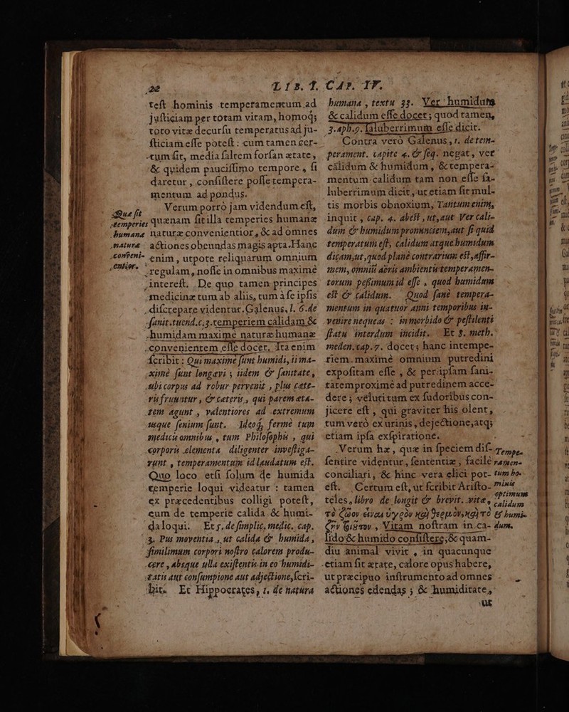 xQue fit T15.]. teft hominis tempctamermum ad jufticiam per totam vitam, homoq; fticiam effe poteft : cum camen cer- -tum fit, media faltem forfan atate, &amp; quidem pauciffimo tempore, ft daretur , confiftere poffe tempera- mentum ad pondus. Verum porro jam videndum cft, quanam fitilla cemperies humanz actiones obeundas magis apta. Hanc regulam, nofíe in omnibus maxime intereft. .De quo tamen principes medicinz tum ab aliis, tum à fe ipfis , difcrepare videntur. Galenus, !. 6.4e fanit.tucnd.c.3.cemperiem calidam. &amp; .humidam maxime nature humane convenientem Ei docet. Tta enim Ícribit : Qu maxime funt bumidi, ii ma- xim funt longavi iidem C [euttate, Abi corpus ad. robur peryeuu , plus cete- rü fruuntur , &amp;ceters , qui parem at«- iem agunt , velegtiores ad extremum usque. (enium funt. .— 1deog, ferme tum nediu omnibus , tum. Pbilofopbs , qui CA. TF. bumana ,textu 33. Ver humidutg &amp; calidum effe docet; quod tamen, 3.45.5. lalüberrimumm efle dicit. Contra vetó Galenus, r. detem- perament. vapite «. &amp; feq. negat , vet calidum &amp; humidum , &amp; tempera- mentum.calidum tam non «il: fas luberrimum dicit ,ut etiam fic mul- tis morbis obnoxium, Tantum eun, inquit , cap. 4. abeft , ut,aut Ver cali- dum c bumidum pronundiem,aut fi quid temperatum eft, calidum atquébumtdum dicamyut quod plané contrarium eit,affir- mem, omnit Aeris ambientutemperamen- torum pefmumid effc ., quod humidum eit C calidum. — Quod. fané. tempera- mentum in quatuor Anni temporibus iu- veuirenequeas : inorbido &amp; peftilenti flatu interdum. incidit. —. Ec g. metb. meden.cap.7. docets hanc intempe- riem.maximé omnium putredini expofitam effe , &amp; perápíam fani- taremproxime ad putredinem acce- dere ; veluti tum ex fudoribus con- jicere eft , qui gravirer his olent, tum vero cx urinis , dejectione;atqs etiam ipfa exípiratione. M, (T fe Wu Ts 3 Itt a Qu corporis elementa diligenter invofliga- — Verum hz, que in fpeciem dif. re. zunt. , temperamentum id laudatum eit. fentire videntur , fententia , facile rapven- Quo loco etíi folum de humida conciliari, 8&amp; hinc vera elici pot- t» Po. cemperie loqui videatur : tamen. eft. | Certum cft, ut fcribic Arifto- minis ex przcedentibus colligi poteft, téles,libro de longit € brcvit. vite, Miis cum de temperie calida. &amp; humi. 7$ Cimov &amp;c4 Uy eov Xa) 9eeptovy tg) TO &amp;&amp; bumie daloqui. .Etj.defmplie, medic. cap. enr (9/310 , Vitam noftram in.ca- dw. i —— IA ^3; Pus moventia , ut calida &amp; bunida , fimilimum corpor noftro calorem produ- «gre , absque ulla exiflentis.in eo humidi- datis aut con[umpione Aut adjettione,kcri- Bit Etc Hippoctates, 1, de tiatura Ido'&amp;c humido confiftere;&amp; quam- — —— diu animal vivit , in quacunque ut przcipuo inftrumentoad omnes actiones edendas ; &amp; humiditate, WE