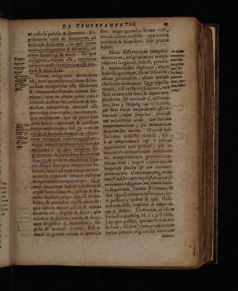 Dr TRMPERAMENTES E at caloris pabulo &amp; fomento : fri- fint: atque quamdiu-homo vivit, giditatem veró &amp; ficcitatem ad. vitain calore confifüt dt pes ] Wapise AC EI an ——— RUM iyi is : : . | mortem deducere, ac quo citins deep &amp; hugniditas fuos gradus |: animalrefrigeratur &amp; ficcatur,: eo Raus lv-uwas cul ips DEED. rA | citius fenefcere &amp; mori. Ex quo Hanc differentiam tempera- 2f» dev | : armn TOP DO gs Y ^ fu 1 2. LmptrAs ^ [UTere- colligitor-verum cffe, optimam: mentorum, vulgónomine CETU Vi, ramen ramenti fanguinei, Biliofi, pituito- Nit rn fas grine fi, melancholici explicant, atque 7, jj. huncfanguineum, illum biliofüm » 7i, im. alium pituitofum ,. alium melih- pitwite- cholicum.nominant. Qux appella- fio me^ | mem bo.. COrporisnoftri tem eriem elle cali- | mis. damé Humidam. . ] I optimum. Verum. diligenter sotàndunm Bn non qüamlibevcalidam &amp; hu- m m- midam: temperiem- effe (alubrem: € :6 vos láncholia- | m &amp; conyvenienriffimam: nature hu- Eur nifi recte explicentur, non cmo | 3 manz ; cum. ex-altera: parte veréà* atis corumod funt, &amp; laques mex- Galeno dictum fit, calidam &amp; hu- plicabilib us fefe involvurit LA r CMM | rhidam. temperiem: maxime eife lius, libro j. Pbyfiolog. cap. i fcribit, sod putredini-obnoxiame; morborum-' qui hunc biliofo. rewperamento dit Pe . | que: multorum, qui ex pütredine WRICTAHE ; iini famguiheo pitistofo oriri folent,-autorem: &amp; cauffam: 4t inclancholieo alixin ; cum: bac nen | Seis ca. frequentifsimam. ;: fed ca tantum PCpEramentorum » fed idedi và dil | Tas U cálida &amp; humida temperies eftpa- Pumorum fint nomina; dd quod ipfe | Fumida. ura nias convenientiffima ,- Galenus inruiffe videtur ,' qui , (L Eir- ius omaibersdionibescdendi ^ de Hhpramnte dp, 6 eu -— apuifsima Li in qua caliditas: Ín- opinionene Hor Aurel , ils ie | giditatem., &amp; humiditas ficcitarem natura excrementorunt indetinite: | füperat,&amp; quidem moderate fupe- de. temperamentis pronühciant. v rit.Átqne hec pro: temperata: ha- Putént (pum , inqnit , partrcularim. |^ m betur; atque ad eam tanquam nor- temperiem fimilem dfe cum excrainti- 1| .mamüc regulam: omues reliqua: Lorum uat ura. IT YR ERREUR hi fm. | temperatare comparantur. Que non eff Sed fier 4 ipterim potefl pit uitefa » Eni yveró majorem habct caliditateme excrenenta talligamur d tamén huie imb 1| atque humiditatem , clida. &amp; Iiu- da fit particula. Tamen ít cómimode t | mida dicitury atque ilia eft infalu- ha appellationesexplicentur, er- jm | Brior, &amp; putredini facilé obnoxia: ri poflunt; qubus &amp; ipfe Gale- i hari | qua atitem minus calida &amp; minus mustum alibi, cum n2, de teimperam.. - JC liumida.eft., frigida. &amp; ficca ; que —| 64. 6 utimur Cum enim, utàde mr 20 | 9 ealidior &amp;.ficcior, calida.&amp; ficca ; Ferncliusjpatholog. lib. 2; c. 2: fcribit, 00 Tt 7 quies frigidior óhumidior ». fri- (de quo poftea, quomodo fefe.ees: 1 |. MÀ fida: &amp; humida dicitur, Etfi o- habeat, dicetur) temperamentum um -v Tace in genere calide &amp; humide . totius Jecoris atqi cordis naturamé jmite-