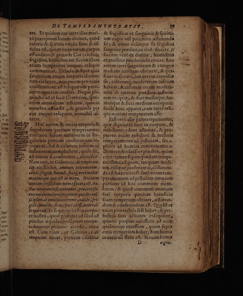 p m, 1 0,4l: [- a ifa s - id My E triam T j Tempe L ne timi ) liu prie nt 4 prin ' tes. Etquidem cor inter illas meri- tó precipuum locum obtinet, quod caloris &amp; Ípiritus vitalis fons &amp; of- ficina eft, qui ex eoin totum corpus effunditur; &amp; proinde Cor calidius, etiam temperiem corpori reliquo communicat. Deinde.ó&amp;cEpar quia fanguinem. totius corpotis alimen- tum elaborat, non parum pro varia conftitutione ad reliquarum parti- um temperiem confert. Neque pla- né nihil ad id facit Cerebrum, fpiri- tuum animalium officina , quosin membra effundit , &amp; proinde per &amp;os corpus reliquum nonnihil al- terat, Hoc autem &amp; totius corporis &amp; fingularum partium temperamen- regu 4 4uajt . ad cutem fi conferatur , eluccfcit. Nam cati, ut Galenus, de tempera. tap. ult. fcxibie, omnium. extremortum , calidi, frigidi, bumidi, ficcig, vere media: omnium [enfibilium tiorma futura esl , ta- £us nimirum infirumentum , prudent ifit- mort animalium proprium:qua de cau[- fe ipfam ab omnibus extremis , calido , fri- gido y bumido , ficco , pari abeffeinterval- lo oporttit. Et fi quicqua eftin corpo- re noftro , quod proxime adillud ad pondus zqualeappellatum zempe- ramentum proxime accedit, cutis eft. Cum enim ,.ut Galenus 52. 4e tempera. docet , pártium caliditas &amp; frigiditas ex fanguinis &amp; fpiritu- um copia vel paucitate eftimanda fit 4 &amp; omne exfangue fit frigidius fanguine predito;,ut ibid. docet. 3: ficcitas veró ex duritie , humiditas ex mollitie ponderanda yeniat: hzc autem inter fanguineum &amp; cxangue tuediam naturam obtineat, &amp; qua: finervofa caro, aut nervus carnofus fit , caloremd; moderatum infitum habeat; &amp;calotem etiam modera- tum ab internis partibus. influen« tem recipiat, &amp; duri mollisque;hu- midique &amp; ficci medium occuparit: facilé hinc apparet eam ínter reli- qua maximé cemperatam effe. Etfi veró alie partesreperiantury, qua digniores funt in corpore, &amp; nobiliores edunt actiones, &amp; pro- pterea etiam nobiliori &amp; meliore temperamento ad juíticam, feu a- ptiore ad: homini convenientes a- &amp;ionesedendasfint preditz, quàm cutis: tamenfi pars quzdam tempe- ratiffima,ad quam, tanquam medi- uin,reliqua conferantur,cóftituen- da eft:hzccutiseft. Imó etiam tem- peramentum ad jufticiam omnium partium: ad hoc commune mem- brum; &amp;quod communi omnium feré corporis artium beneficio fuam temperiem obtinet , zftiman- dum &amp; conferendum eft. Queliber enim pars rectiris fefe habet ,.&amp; per- fecus fuas actiones exfequitur, quantó propius accefferit ad eum qualitatum exceffum , quem fupra cutis temperiem babet, dum homo in naturali ftatu eft: Si enim homg D zgro- — e ————— M €— — QÜ * cani nid. Detto  - - s - ndi nnn Ji e—————————— RP