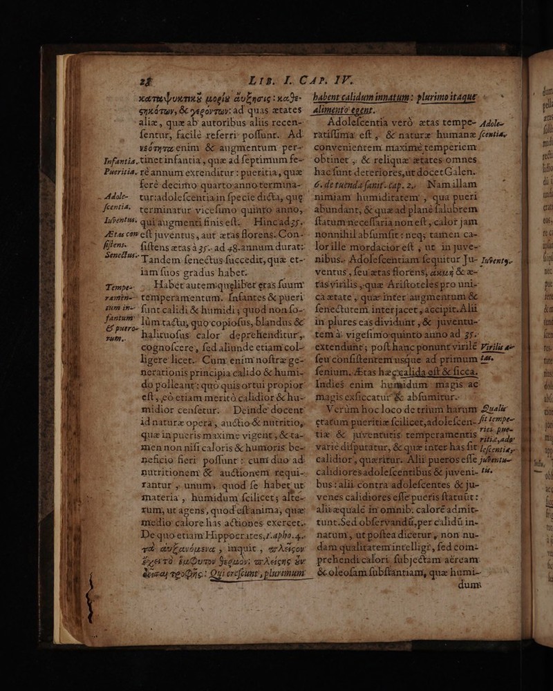 ——— Corn eer mm m xem vum wopig &amp;uERTIG : ua De- eyxáTuy, G yegorruv: ad quas tates aliz , quz ab autoribus aliis recen- fentur, facile referri poffunt. Ad véónyvz; enin &amp;C augmentum pet- Infantia .inetinfantia , que ad feprimum fe- Pueritia. Yé annum extenditur: pueritia, que feré-decimo quartoannotermina- 4dde-. turiadoleícentiain fpecie dicta, que fcenti^:. terminatur vicefimo quinto anno, Lent: qui'augmentifiniseft. Hincadzr. 4Etas co ct juventus, aut ztas Horens.Con- Senectus. iam fuos gradus habet. Tempe Habérautemquglibet etas fuunr ramin-^ temperamentum. Infantes &amp; pueri gm in- fintcalidi &amp; humidi ; quod nonfo- fastum &amp;&amp; putro- 4. n m hahtuofus calor deprehtenditur, cognofcere, fed aliunde etiam col- ligere licet; Cum: enim noftre ge- eft, có etiam meritó calidior &amp; hu- idnaturze opera, auctio &amp; nutritio, quas inpueris maxime vigent; ócta- neficio fieri poffunt : cuni duo ad: babent calidum innatum: plurimo taque Alimento egent. Adolefcentia veró. etas tempe- 44;- ratifimia eff ,; &amp; nature: humans fcestiss convenieftitem. maxime temperiem obtinet ,. &amp; reliquae &amp;tates omnes hacfunt deteriores,ut docetGalen.. 6. de tuenda [anit-£ap. 2, ^ INamillam nimiam: humiditatemr , qua pueri abundanr; &amp; qua ad plané falubrem ftatumneceffaria nom eft calor jam nonnihil abfumfit: neq; tamen ca- lorille mordacior eft ; ut injuve- nibus.. Adolefcentiam fequitur Ju- sento ventus , feu ztas florens; axis &amp; z- tás virilis qua Ariftoteles pro uni- caztate , qua^ inter augmentum &amp; fenecturem interjacet ; accipit. Alu in plures eas dividunt ,&amp; juventu- tem à: vigefinioquinto aiino ad 35. | extendunrc; pofthanc ponuntvirllé Fila | fewconfiftentemusque ad primum t4 ! fenium.JEtas hz calida eft &amp; ficca. Indie$ enim humidum magis ac magis exficcatur &amp; abfumitur. Verum hocloco de trium harum uale ctatüm pueritiz fcilicet;adolcfcen- fit tempe tim &amp;. juventutis tempceramentis É SW varie difputatur, &amp; quz inter has fit jet calidior, queritur. Alii pueros effe jufeura- cahdioresadolefcentibus &amp; juveni- ^ bus::alii contra adolefcentes &amp; ju- venes calidiotes effe pueris ftatuüt : ahiiequalé itr omnib: calore admit- tunt.Sed obfervandü,per calidü in- natum, ut poftea dicetur, non nu- dam qualitatem intcelligr, fed cotmn- prehendicalori fubjectam aéream: dum