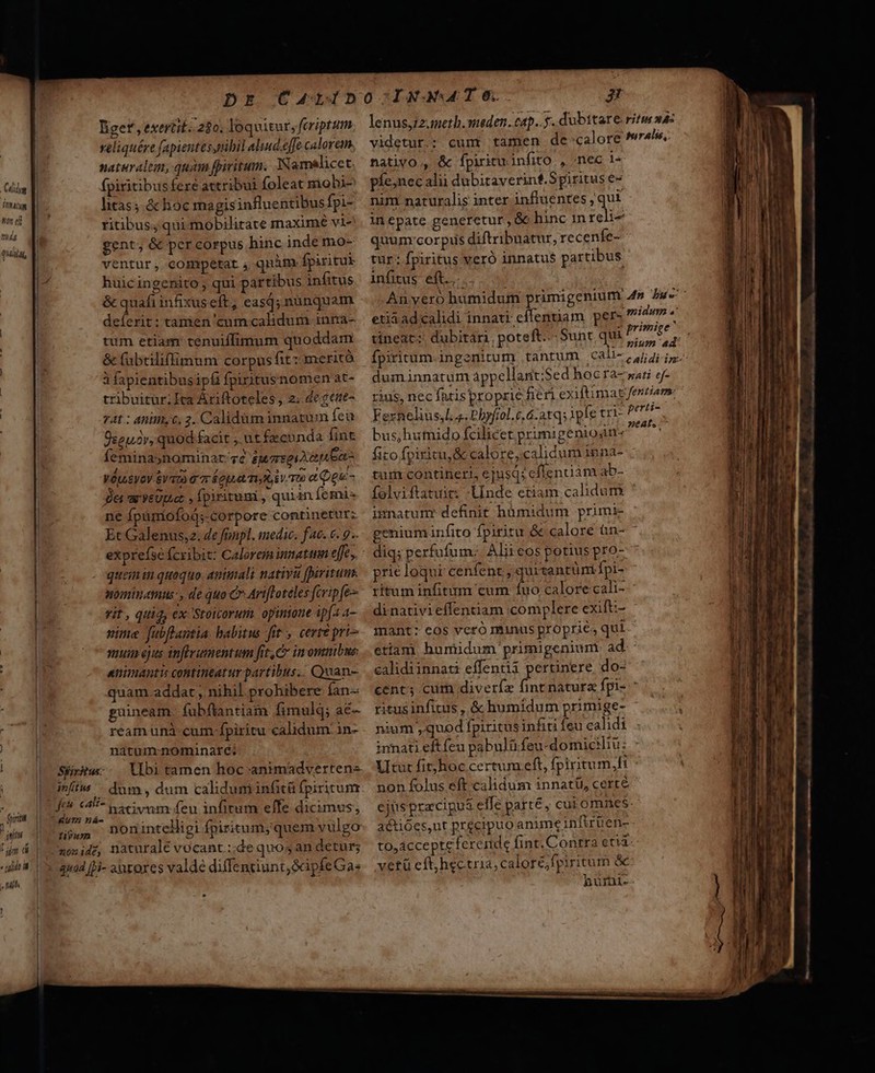 son ei Tá4 —B (A ) | 1 niri n^, itti p ü « llt W. | - nih ' liget , exerit. 280. loquitur, feriptum veliquére fapientes nibil alud.effe calorem. naturalium, quàm fivitum. JNamalicet nativo , &amp; Íípirituinfito , «nec le fpiritibus fere attribui foleat mobi- litas; &amp; hoc magisinfluentibusfpi- ritibus; qui mobilitate imnaximé vi- gent, &amp; per corpus hinc inde mo- ventur ,. competat , quàm. fpiritui huicingenito , qui partibus infitus &amp; quafi infixus eft, eas; nunquam deferit: tamen cum calidum inna- tum etiam: tenuiffimum quoddam &amp; fabtiliffimum corpus fit: meritó à fapientibusipfi fpixitusnomen at- tribuitur; Ita Áriftoteles , 2. de $ene- 74t : anim, C, 2. Calidüm innatum fea píe;nec alii dubitaverinf.Spiritus e- nim naturalis inter influentes , qui inepate generetur, &amp;c hinc in reli- quum:corpus diftribuatur, recenfe- tur: fpiritus veró innatu$ partibus - infitus eft. T - * D  * A, j, . H , etia adcalidi innati effenuam per» 7 * tineat: dubitari. poteft. Sunt qui dne dá duminnatum áppellant;Sed hoGra-mati ef- rus,nec Íntisproprie fen exifümatfentiam. Fernelius,l a. Phyfrol.c.6.atq; ipfe cri- Perti- Üseuor, quod-facit ;. ütfecunda fint feminaynominar;gc iuaseiXe nea VétoEyoY $V 7A G 7r opt Toiv To e og - ger ar veUpaez , fpiritum , quian femi ne fpürmiofoó;-corpore continetur; Et Galenus;z. de frpl. medic; fac. 6. 9. quem in quaquo animali nativa firitum. nominamus, de quo C ArtfToteles fcripfe- zit , qiig, ex Stoicorum. opinione ipfa a- ime fubflantia. babitus fit , certé pri muin ejus inflramentum fit C imomnibus: animantu contineatur partibus.. Quan- quam. addat , nihil prohibere Ían-« guineam. fubfiantiam fimulq; ac- ream uni: cum-fpiritu calidum: in- natum-nominaré: Syrus. Ubi tamen hoc animadvertens p nativum feu infirum effe dicimus; $9 Don intelligi fpiritum; quem vulgo xosidz, naturale vocant.:;de quos an detur; quad Hi- arores valde diffentiunt,GpfeGa: bus;hutnido fcilicet primigenion- fito fpiritu, &amp; calore,.calidum inna- tum contineri, ejusq; eflenuam ab- imnatunr definit hümidum primi- prie loqui cenfent ; quitantüni fpi- dinativieffentiam complere exift:- mant: eos vcró ntinus proprie, qui etiam huniidum primigenium a calidiinnati effentii pertinere. do- ritus infitus , &amp; humidum primige- ium ,quod fpiritusinfiri feu calidi non folus eft calidum innatü, certé a&amp;tióes,nt precipuo anime infiruen- to,acceptefereinde fint.Conrra eti vetü eft, hectria, calore; fpiritum &amp; hurni- — Bao roc rarae Mee cerit X cre -— ; M : Eme Gm UMRr 007 7 MIR cR lis