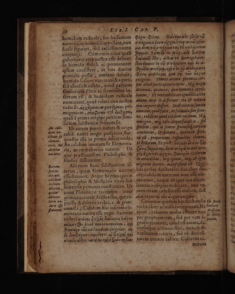 ————— — der ind ———Ó — RM: aie: TR 2E — ENS Aci Bhumidum radicale; feu balfamum naturale,ur nonnulli appellant,non facilé feparari, fed asétiffimo nexu conjungi. Cüm enim calor quafi gubsfnator yite noftre effe debeat: in humido ftabili ac permanente ipfum confiftere ; ut vita diutius protrahi poffit, omnino debuit; bumido fcilicet nontenui&amp;aqueo, fed oleofo &amp; calido , quod partium fimilarium fibris ac ftaminibus in- fertum eft ; &amp; humidum radicale nominatur, quod veluti vitz noftre radix fit dexyryovov, wr gor éyovov, pri- migenium , guuQumoy vel £upumm uafi à prima origine partium fimi- larium fubftantiz infitum fir. litautem porró natufa &amp; origo itum fi calidi nativi magis gerfpicua fiat: elemen. quaftio illa in primis difcutienda; taris. $el An calidum innatum fit Elementa- 4lteriu ris, anverOalterius nature. — De BAPT4. Quo praftanciffimi Philofophi &amp; Medici diffentiunt. Aliienim hané fübftantiam al- An cali- Aum na- Eorum 554 -e(feftatuunt. Atque hiprincipesin calidum ; Pad FX : i end philofophia &amp; Medicina viros fuz P^, 3  alterius , Íentenrix patronos confttuunr. Vc quàm cnim Platonicos taceamtus : inter rimosoccurrit Ariftoteles, qui ex- jur effe. : ; , auimal.c.3. Calidum hoc infitum ele- mentaris nature efIe negat.Ita enim co loci ecc Use dudaquie ErépoU auuet T (Gy. ÉcixE xexotvovuuévoa. » A9) Beroszes soy x sputo col eia. aig ài QiaQégumi sipiómm. aj vx xg] a npe d Ni ans 9) zi Qu u mI Duat- Car. PF. Qfea Quac. avi hiv 59. aw emíeuan ivumdeyonse aree yohi- uuo, eiyO) T 2, g TÉ EIL QUT 005 TO 1,0, BUS VOM Oronov. TET P ov zrUe N03 (uctumi Quya ie Dew , aet T0. &amp;uregiA etu Basdusvoy $v ve pum wg) dv t Qeon arveUuat ng) eu T0 GrVEUqLA TI Quang avdAoyec SOM TU. TOY UCCOW Goiyeo. ' Onmis anima. potentia cor- pus aliud participarevidetur , idá, magis divinum, quamea, que elementa appel- nme inter fe differunt : ita C natura omniumsquod facit , ut fecunda fint (emi- ti4 , videlicet quod calidum vocamus. 1d $ tion ignis , neq, tali aliqua facultas » [ed fpiritus , qui tm. femine fpumo[ad, corpore continetur , Cr natura , queinee Jpiri- t4 65] , proportione re[pondens elemen- to flellarum. Et poft :óvigiv 8v &amp; (ois Quoic Üsequo mic, oU TE arp TE QT Aus £05 &amp;z e Tv GOD» Qavseov. Calorem m animalibus , neq, iqnem , neq, ab igne originem ducere , manifefpum est. Qui- bus verbis Ariftoteles duo claré do- cet: calidum nativum non effe ele- mentare, neque ab igne aucalüse- lemeniis originem ducere , non ta- men etiam caleftis effe natura; fed AV&amp;LÀOS2V 109 TOV eL GO COLO Conantur quidem hecAriftotelis De ferfa verbaaliter nónulliinterpretari.Na ferbori ajunt , calorem mulra efficere non no. per propriamyim , fed per vim a- Mois gentis primarii, quod eft anima,di- verfasque actionesfieri, non ob di- verfitatem caloris , fed ob diverfi- tatem utentis calore, Calorem ni- mirum