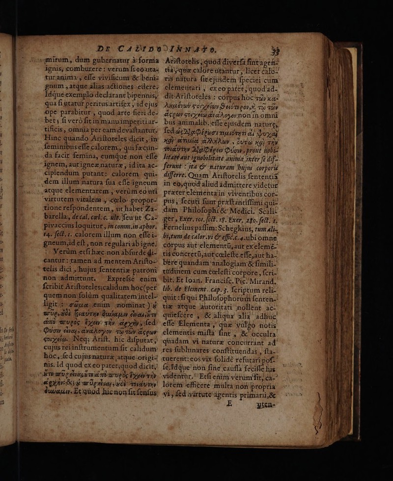 Y^ hs Dr fel : p n T ignis, comburere: verutn fieoxtas turanima-, effe vivificum :&amp;cbeniz gnum , atque alias actiones-edere: Idque exemplo declarant bipennisy qua fi utatur peritusartitex , 1d e jus ope parabitur , quod arte fieri de- bet; fi verófitin manuimperitiar- tificis, omnia per camdevattantur. Hinc quando Ariftoteles dicit jin feminibus elfe calorem;, quifzcuün- ignem,autigneznaturz ; idita ac- cipiendum putant: calorem qui- atque elementarem ; verüm éo uti virtutem vitalem ., «ccelo: propot- tione refpondentem, ut habet Za- barella, 4ecal. cel: c. ult; few ut Caz pivaccius loquitur , n comm.in aphor. I4. felF. 1. calorem illum non effei- gneumyid eft, non regulariabigne; Verüm etfthzc.non abfurde di- cantur: tamen ad mentem Arifto- telis dici , hujus fententie patroni non:admittunt. Exprefsé enim fcribit Ariftoreles;calidum hoc( per quem non folüm qualitatemintel- ligit: cua. enun nominat) wUe,S0k GuaUTEY Quietus We ysTE em) UO Éxety- Ty exin y fed: Qvo eivay , ayatAonyov 709 10V apu oy eo- Neq; Arift. hic difputat; cujusreiinftrumentum fit caliduiv hoc, fed cujusnaturz atque:origi-] fiis. Id quod exeo patet;quod dicit; 9er. Ex quod hicnon fit fenfus Axiftotelis ; quód diverfa fint aper tay que caloreutantur, licét calo. ris tdtura fitejusdem fpeciei cum elénieiitati , ex eo patet; quod ad- ditAriftoteles : córpushoc zzv xa- Aiuti sorge D eif moo, TU) 40V &amp; QUY goiret va Aoornon in omni bus animalib. effe ejusdem nature, fcd. ata Q£énoimpidna ci Ayuxial 3t) Un ADNYAMV . Cum X2) T2V TeidU tiv Aog Quow. prout nobis Titae att igmolilitété xime inter fo dif- ferunt. :'ita &amp; naturam bujus corporie in eo,quod aliud ádmittere videtur prater eléniéntzin viventibus cor- pus; feciti fünr préftandffimi qui- dam Philofophi &amp; Medici, Scali: ger , Exer. 101. fett. 19. Exer. 280. fea. t. Fernelius paffim:Sche gkius; rum Ali-, diytum de calori € effic.c. abi omne córpus aüt elementü,aut exeleme- ti$ conicretü;auticelefteeffe;aut ha- bere quandam: analogiam &amp;fimili- ttüdinem cum éelefti cotpore ,fcri- bit: Et Ioan. Francifc. Pic. Mirand. lib. de Element. cap. 3. Ycriptum reli- quit :frqui Philofophorüdin fenten-: tie -3tque Aautotitati nollent ac- quiefcere ', &amp; aliqua alia adhiuc effe 'Elenienta , que vul$o notis elémentis tniftá fint , &amp;' occulta quadam vi nature concurrant ad vidéntür. Etfi etim verümhit; ca v1, fed virtute ápentis primarii&amp; gt&amp;n-