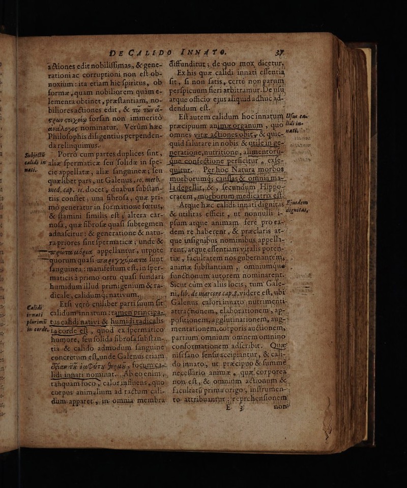 ' 3 rationiac cOtruptrioni non eít.ob- | noxiüm :ita:etiam hic fpiritus, ob DNE forma jquam nobiliorem: quàm e- lemenra obtinet , preftantiam, no- bilioresactiones edit , &amp; «2 sav «- : sea soiy,eo forfan. non immeritó: INE eivalÀoyec; nominatur, |. Verüm hec Philofophisdihgentius perpenden- NM da relinquimus. Sdjüiu ^ Porró cumpartes duplices fint, calidi in: pati. cie appellate, alie fanguinez; feu quzlibet pars, ut Galenus , zo. eneth. t ined..cap. n. docet; duabus fubftan- ] ! tiis; conftet ; una fibrofa , qua. pri- mógeneraturin formatione fatus, &amp; (tamini. fimilis. eft j^ altera: car-: ( nofa, quz fibrofz quafi fubtegmen Q adnafcitur: &amp; generatione &amp; natu- e s ra priores D lance ;unde &amp; n wem uóget, appellantur, utpote h quorum quafi arae y y utmevos Tunt fanguinea.: manifeftum eft,infper- maticisà primo ortu quafi fundari ly | humidumillud primigenium &amp; ra- ti à dicale, calidumq;nauvum,, ;.......4 1. cuu EU veróenilibet parrifi jum fit? 74 imma Calidunfinnatum tamen principa: i- plirimii tas calidi nativi &amp; humidiradicalis |» dn eerdez1a corde eit , qnod ex.fpermático [ humore, feu folida fibrofafubftan- | tia..&amp; calido. admodum. fanguine: | concretum efl,unde Galenus etiam | doas v8 £u Drs Oceug y focunrca-- lidiinnatk nominat. Ab.eo enim, tahquam. foco, calor influens ;quo-. corpus' animalium ad tactum: cali- dum:apparet.,; in: omnia, membra M diffunditur ;.de:quo. mox, dicetur, Ex his qua. calidi. innati effentia fit, fi non fatis, certé non parum. perfpicuum fieri arbitramur.De ufu atque-officio ejusaliquid adhuc ad- dendum: eft.. a | Eftautem calidum hocinnatüm Ife eu- pracipnum animzx.organum , quo ^4 i»- omnes vitz actionesobicy &amp; quic- bte x quid falutarein nobis &amp; utilein ge- neratione,nutritione ,alimentortü- quiur... Perhoc Natura morbos morzborumd; canflas &amp; omnia ma-: la depellit, 8c, fecundum Hippo cracem ,morborum.medicatrix eft.. Atque hzc calidiinnati dignitas &amp;utihtas efficit , ut nonnulli 1- píum arque. animam. fere proea- dem re haberent , &amp; praclaris at-: que infignibus nominibus, appella- rent;atque;effentiam viralis poren- tix , facultatem nos gubernanrem;; animz fubftantiam ,; omniumque. , functionum autorem: nominarent.: Sicut cüm ex aliis locis, tum: Gale MN niylib; de marcore (ap. videre eft, ubi. Galenus. caloriinnato, nuütrimenti- attra ctionem, elaborationem:, ap- pofitionemyagglutinationem, aug-: mentationem,oorporis auctionem, partium omnium omnemommnino conformationem adícrbie. Quse nifrfano fenfuwacciplantur , &amp; cali- do innato; ut pracipup &amp;furnme neccífàrio anima ,.quz. corporea non.eít,&amp;. omniüm actionum faculratir prima origo! inftrurien- to- attribuantur ; reprchenfionem. | E /^OnoD f Ejusdem dignit4s,