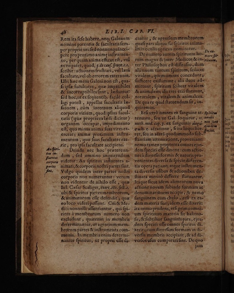 3». ciii 45 LIbILOCAMTL Remitafefehabere,neq; Galenum — cantur ; &amp; agentium membrorum nómine potentia &amp; facultatis fem- - quafi pars aliqua: fic fpiritus anima-: per proprie uti:fedíonnunqua&amp;acci- lis ino culis opticus nominatur. DEPT peteproproximoánimeinfiramen- | Denumeroautem fpirituum ios, ffi- to, per quamanima efficax eft, vel. rum magna &amp; inter . Medicos &amp;cin- ipiius, exo patet, quod, z.Ze cuf. fympt.c.t. ^ ter Philofophos eft diffenfio dum fcribir:actionemífruftrari, vellesa aliiunum tantum fpiritum, fcilicet facultate,vel ob errorem externum. vitalem; quemomnes concedunt; Ubilizc mens Galéninoneft,qua- -fufficere exiftimant 5 alii duos ad- Áiipfe facultates , qua impátibiles amittunt, fpiritum fcilicet vitalem &amp; incottuptibilesfunt, ledantur: /&amp; animalems alu tres etii ftatuünt, : fed hoc,ut ex fequentib. facile col- naturalem , vitalem &amp; anirnalem. ligi poteft , appellat facultatis le-^^ De quare quid ftacuendum fit , in- fionem , cüm ' internum aliquod ..quiremus- corporis vitium, quod ipfius facul- Etfi yeró omnes ex fanguine at- Spiritus ratis (qüz propterealedi dicitur) - tenuato , feu mt Gal. loquitur, n. omnei - organüm ^Occupat, impedimento — wretb. med. cap. 3. ex fanguinis aego- ge iese / eít; quó minusanima fuas viresex- ' ce h- e. a&amp;ratione , fira loquilice- 5,77 I erceat; ànimz proximum inftru- ret,feuinaérei quodammodo fub- mentum , quo fuas facultatesexe- — ftantiam attenuatione, proveriiant: . ait, proipfafacultate accipiens. ^ ^ nemo tamen propterea omnes ejus- Anffiri- — Deinde nec hoc' pretereun-^ dem fpeciei effe dixerit : cum actio- fsente dum ,-fed omtuino inquirendum nesà diverfis formis &amp; naturis pro- corporis videtur: Án fpiritus infuentes a- — venientes diverfa &amp; fpecie differen- artes nimati;&amp;corporis toftri partesfint. -. tia opera pariant; atqueinftrumen- ' (n ^ Vulgo quidem inter partes noftri ^ ta diverfis ufibus &amp; actionibus de- ' corporis non numerantur : verum ^ ftinata meritó differre. ftatuantur. non videntur de nihilo effe ,*quz - Itaqueficut idem alimentum nova Iul. Cefar Scaliger, ékert.280. fedd.2, | acionenovam fubinde formam ac ubi &amp; fpiritus partes membrorum, ^ denominatiónem accipit ; &amp; nemo &amp; animatorum effe defendi; qua ^ fanguinem cuim chylo ; etfi ex ea C idee a im cpm P loquipiemi emp nad - - E ED CERORN Ue Cen d Blu: atas etnia C WAIT GP cS CUM ct TEN RAI mum ss tuns AURI V a No Qe ae Ree ea SVEGOAONES CÉbe - Mena LL apo RR me iem mm Poet: € qty DP cm Fe sime RUE T E —— —— P ——ÀM— M — — eoloco videripoffunt. Cui &amp;Me- dici nonnulli affentiuntur , qui fpi- ritus membrorum .nümero non excludunt ; quatenus in' membris dctérmünantur,ut apentiumqmem- brorum pártes Scinftrumenta com- munia. In inembrisenim dcetermi- nantür fpiritus, ut proprii effc di- dem materià fiac; idem effe dixerit: ita nemo prudens, etfi prima omni- um fpiritium 3nateria fit halituo- fa, &amp; fubtilor fangrüinis pars , ejus- * dem fpeciei effe omnes fpiritus di- xerit; cum diverfam formam in di-^ verfis membris accipiarit ;'&amp; ad di-: verfosufus comparatifinr. Dequo* jam