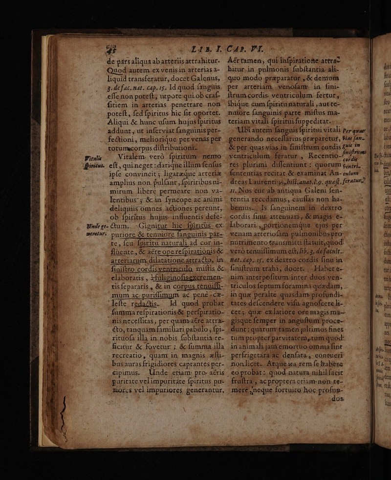 de pársaliquaabarteriüsattrahitur. Áértamen, quiinfpiratiofe atra Quod autem exvenisin arteriasa- hiturin pulmonis fubftantia: ali- liquid transferatur, docet Galenus, | quo modo praparatur ,&amp; denium 3. defac.nat. cap. 1j. 1d quod fanguis. per arteriam. venofamr. in. fini- effe non poteft, utpote quib cra- [trum cordis. ventriculum fertur; fitiem in arterias penetrare. non ibique. cum fpizitunaturali .autte- poteft, fed fpiritus hic fit oportet. nuiore ngeoit parte miftus ma- Aliqui &amp; hunc ufum hujusfpiritus. teriam yitali fpirituifuppeditat. | addunt , ut inferviat fanguinis per- Ubi autem fanguis fpiritui vitali per quar fectioni, meliorique pervenásper generando nácoliifios praeparetut, fias fan. | totumscorpus diftributioni- &amp; per quas vias in. finifttum cordis £^ aad italie Vitalem. veró ípiritum nemo ventriculum, feratur, Recentio- ^ d | t6. pisi. eft, quineget:dariqueillumfenfus res plurimi diffentiunt ; quorum 5,,;;. | is fins ipfe convincit ; ligareque arteriz fententiàs recitat &amp; examinat Àn- culum amplius non. pulfanc ,fpiritibus ni- dreas Laurentiss, iff anas.L.9. quaft. feratur: —f- pee ER LA T e o — — M Ó—— Be —À — —— —— mirum. libere permeare: non. va- lentibus; &amp;cin fyncope ac animi deliquii$ omnes actiones pereunt, ob fpiritus hujus: influentis dete- te, fcu; fpiritu naturali ad cor in- fluente. &amp; acre operefpirationis&amp; arteriarum. dilatatione attracto, in: finiftro cordisventriculo miftis &amp; claboracis , Xfüliginofisgxcremen- tis feparatis , &amp; in corpus tenuiffi- mum ac. puriffimum ac pef cz- lefte redactis. Id quod probat fumma refpiratioris&amp; perfpiratio- éto, tanquam.familiari pabulo , fpi- rituofa illa in. nobis fubftantia.re- ficicur. &amp; fovetur ;. &amp; fumma illa recreatio, quanr in magnis afti- busaurasfrigidiore$ caprantes per- Cipumus. inde eriam: pro aéris puritate velimpuritate fpiritus pu- zior;s vel umpuriores. generantur, 1.INos cur ab antiqua Galeni fen- tentia recedamus,.cauflas non ha-. bemus... Is. fanguinem: in. dextro cordis finu. attenuari, &amp; magis: e- laborari., portionemque | ejus. per venam arterioíam pulmenibuspro: nutrimento transmitti ftatuit,quod: vero tenuillimum eft; /b.. 3. de facit. finiftrum trahi, docet. Habet e-- nim.interpofitum. inter duos ven- triculos feptam foramina quzdam, inqua peralte quasdam profundi- tates deícendere vifu agnofcere l-. .€ets. qua exlatiore ore magis ma-- gisque femper in anguftunr proce- dunt; quarum tamen giltimos fines tum propter parvitatem,tum quod in animali jam émortuo. omnia fint perfrigetara ac denfata, contueri nonlicet. Atqueica rem fe habese , eo probat ;. quod. natura nihilfácit fruftra, ac propteri ctiam: nón. te- mere ,neque fortuico hoc pniee 9s; ftw, red fiis Ks