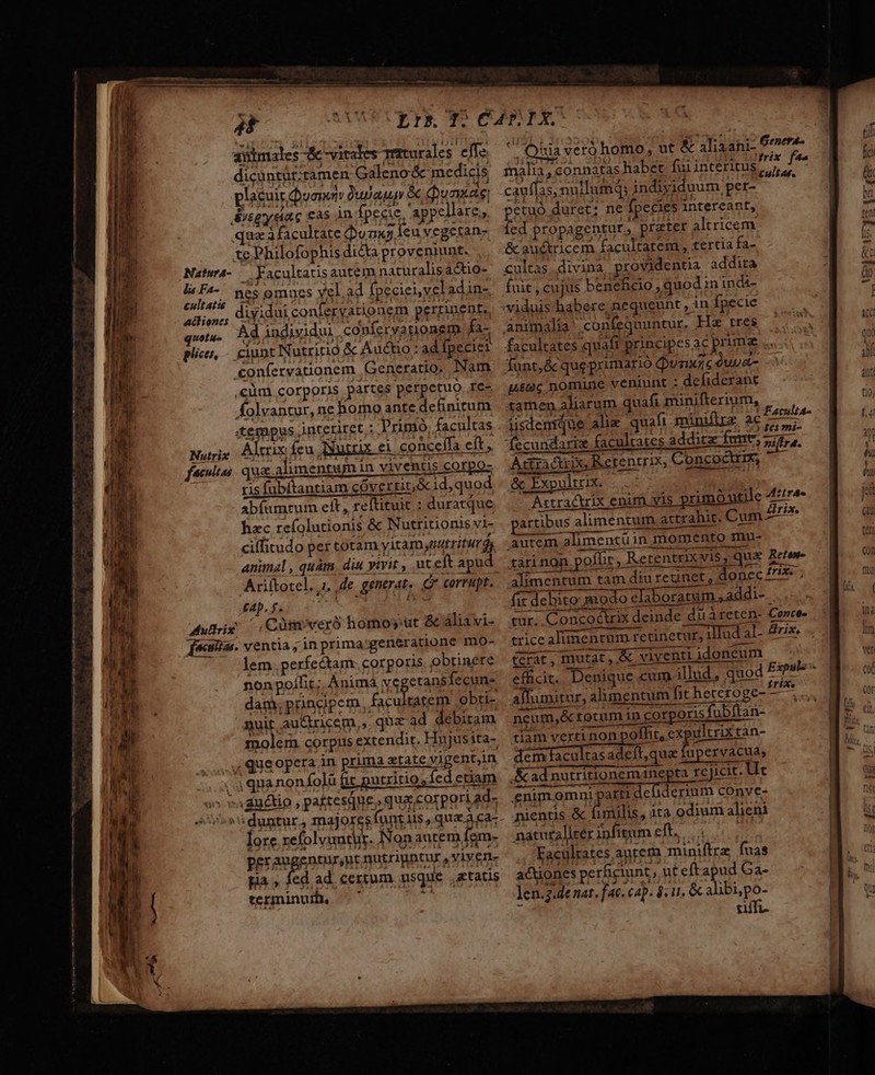 i PE UE TacÉ- 1 c e dU MET INE UU II cua e RR c —— Heec 2 - her 4 animales &amp; -vitates Teturales elfe. dicüntür:tamen Galeno &amp; medicis placuis Queen Qujau Quas Svsgysiac cas in fpecie, appellare : qaa à facultate unu leu vegetan- tc Philofophis dicta proveniunt. NatuwA- | Yacultausautem naturalis ac&amp;tio- la F4- ges omues vel.ad fpeciei, yel adin-. cultatie dizidh: coniecoaH jn ITA d e a5,,, diyiduiconferyarionem perpineBre, quota Ad individui conferyanionem fa- plico, - ciunt Nutritio &amp; Auto: ad fpeciei .onfervationem Generatio, Nam ,€üm corporis partes perpetuo. re- folvantur, ne homo ante definitum tempus interiret : Tripio, facultas Nutrix Altrix feu AXutrix ei conceffa eft , ris fübítantiam cóverrit;&amp;1d,quod abfamrum eit, reftituit : duratque hec refolutionis &amp; Nutritionis vi- ciffitudo per totam yitamspatriturds Ariftotel. 1, de generat. corrupt. tap, f. XM Mure :Cümovexó homoy'ut &amp; áliavi- feu. ventia ; in prima generatione mo- lem perfectam corporis obtinere nonpoílit; Animá vegetans fecun» dam, principem, [ss obti- nuit au&amp;tricem,, qua ad debitam molem. corpus extendit. Hujusita- ,queopera in prima atate vigent,in 4 quanonfolü fit purritio; fed etiam ; vxaductio pastesque, qua;.corpori ad- «duntur, majoresfüntiis quaa ca: lore.refolyuntut. Non autem fem- peraugentursnt nutriuntur » YIVern- pia , fed ad. certum usque etatis terminum. — C ii. Quia vero homo, ut &amp; aliaani- Bene malia, connatas habet fuiinteritus E BG e cauffas, nullum; indiyiduum per- ; petuó duret; ne fpecies intercant, fed propagentur, prater altricem &amp; au&amp;tricem facultatem , tertia fa- cultas divina providentia addita fuit , cujus beneficio, quod ininda viduis habere, nequeunt , in fpecie animalia confequuntur. Hs tres facultates quafi principes ac primae funt, &amp; que primario Qunxzc Quue- usec nomine veniunt ; defiderant tamen aliarum quafi minifterium, iisdentque alie quafi minifirz ac Faut fecundarix facultates additae fem tura. Atfractxix, Rerentrix, Concoctrm, &amp; Exp ultrix. A:tractrix enim vis primo utile ure partibus alimentum attrahit. Cum 27^ autem alimentiin momento mnu- tari non poflir, Retentnx vis, qua Retew- WR LP DEDERUNT --—— alimentum tam diu reunet, donec Z7 . (ic debito modo elaboratum , addi- L— MP. ETIRGUEEE — aum * n —- R3333P-2777 it B tur. Concoctrix deinde duàreten- Cence- : o SER mss ME , coco D MEERS trice alimentum retinecur, ilTad al- 472 Cerat, mutat , viventi idoneum efhcit.. Denique cum illud, quod pov : y. DUE s Ao b rdg ? riXe affumitur, alimentum fit heteroge- — PU cnm - ue neum,&amp; totum in corporis fubftan- tiam verti non poffit, expultrix tan- dem facultas adeít,qua fupervacua; enim. omni parti debderium conve- nientis &amp; fimilis, ira odium alieni naturalicér ipfitum cft. | Eaculrates antera miniftra fuas actiones perficiunt, ut eftapud Ga- len. 2.de nat. fac. cap. 8.1. &amp; alibi,po- tiit