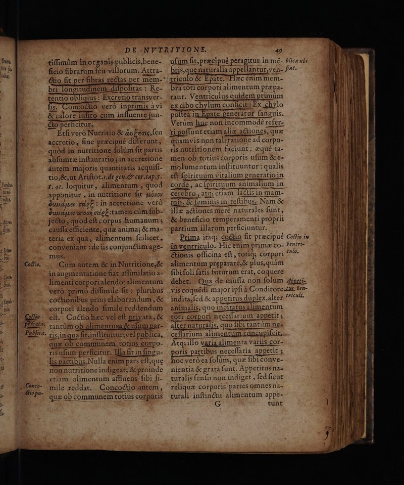 Cof£t:o. Cuff prata. Publica. Conco- Gio pu- tiffimum in organis publicis,bene- ficio Bibrarum feu villorum. Attra- €tio fit per fibras rectas pet mem-* bri longitudinem Hint Re- tentio A uis: Excretio transver- meg ums inprimis à vi &amp; calore inlito cum influente jun- eo perficitur, Etfi veró Nutritio &amp; zu£zae. (cu accretio, fine pracipué differunt, uód in nutritione folüm fit partis abfumtz inftauratio ; in accretione antem majoris quantitatis acquifi- tio, &amp;,ut Ariftot.zde gen.C cor.cap.5. t. 41. loquitur, alimentum , quod apponitur , in nuttitione fit (ovo $uuague coL :in accretione vcro uudquet aro) ael tamen cüm fub- jc&amp;o , quod eft corpus humanum ; cauffa efficiente, que anima; &amp; ma- teria ex qua, alimentum fcilicet, conveniant : deiis conjunctim age- mus. Cum autem &amp; in Nutritione,óc inaugmentatione fiat affimilatio a- limenti corpori alendo:alimentum veró primó diffimile fit : pluribus co&amp;ionibus prius elaborandum , &amp; corpori alendo fimile reddendum cft. Co&amp;io hac vel eft priyata , &amp; tantüm ob alimentum &amp; ufum par- tis,inqua fitinftituitur;yel publica, qua ob commun&amp;m. totius corpo- risufum perficitur. Illa Bitinfincu- Iis partibus.Nulla enim pars eft,que non nutritione indigeat; &amp; proinde etiam. alimentum affluens fibi fi- mile reddat. Concoc&amp;io autem, qua ob communem totius corporis 40 ufum fit, praecipue perapitur in mé- bris,que naturalia appellantur,ven- triculo &amp; Epate. Hzc enim mem- bra toti corpori alimentum prapa- tant. Ventriculus quidem primum ex cibochylum conficit: Ex chylo poftea 1n Epate gencratut faneuis, xipoffuntetiam aliz actiones, que quamvis non taliratione ad corpo- ris nutritionem faciunt; zqué ta- men ob totius corporis ufum &amp; e- molumentum inflituuntur : qualis eft Ípirituum vitalium generatio in blicz ubi f^t. cerebro, atq; ctiam ladisin mam- ipis, &amp; feminisan tefübus,-Nam &amp; ille actiones meré naturales funt, &amp; beneficio temperamenti proprii partium illarum perficiuntur. Prima itaq; co&amp;io fit precipue in ventriculo. Hicenim primz co- &amp;ionis officina. eft, totiq; corpori alimentum preparare,&amp; plus,quàm fibi foli fatis futurum erat, coquere debet. Qua de cauffa non folum CotHo i9 Pentri- culo, Abpeti- indita,fed &amp; appetitus duplex,alter animalis, quo incitatus alimentum past aieeitquigu tpe pliptttttuepngnmmnnnm M oy; gue ro toti corpori neceffarium appetit ; alter naturalis, quo fibi tantum ne- triculi, Atq; illo varia alimenta variis cor- poris partibus neceffaria appetit ; hoc veró ea folüm, qua fibi conve- nientia &amp; grata funt. Appetitus na- turalis fenfu non indiget ; fed ficat reliqux corporis partes omnes na- turali inftincótu alimentum appe- G tunt eU. EI —