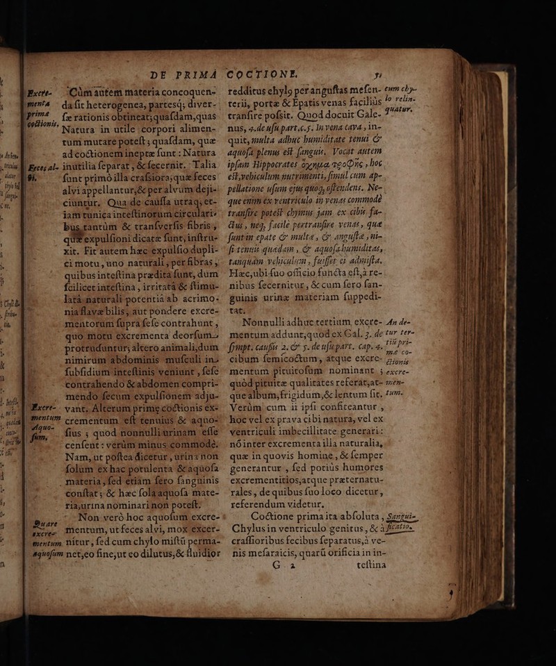 dtr A r] 1l. hf na . QUUM 1 (00^ ] TM ri e t dh fz rationis obtineat;quafdam,quas Natura. in utile corpori alimen- tum mutare poteft ; quafdam, que ad co&amp;tionem inepte funt : Natura 9i, funt primóilla crafsiora; quz feces alviappellantur,&amp; per alvum dejt- ciuntur, Qua;de cauffa utraq;et- jam tunica inteftinorum circulari: büs tantüm &amp; traníverfis fibris , qu expulfioni dicatz funt, inftru- xit. Fit autem hzc expulfio dupli- quibus inteftina praedita funt, dum fcilicet inteftina , irritatà &amp; ftimu- latà naturali potentia ab acrimo- niaflavz bilis, aut pondere excre- mentorum fupra fefe contrahunt , quo motu excrementa deorfum.; protruduntur; altero animali,dum nimirum abdominis mufculi in. fubfidium inteflinis veniunt , fefe contrahendo &amp; abdomen compri- mendo fecum expulfionem adju- Excrt- vant. Alterum primg coctionis ex- 77/7 crementum eft tenuius &amp; aquo- 4iquo- f : d His (f. fim. ius ; quod nonnulli urinam efle cenfent: verüm minus commode. Nam, ut poftea dicetur , utinz non folum exhac potulenta &amp;aquofa . materia , fed etiam fero fanguinis conftat ; &amp; hac folaaquofa mate- ria,urina nominari non poteft. iare Non veró hoc aquofum excre- fu». mentum, utfecesalvi, mox excer- mentum nitur , fed cum chylo miftü perma- quofam net,eo fine;ut eo dilutus,&amp; flnidior COCTIONE. y lo relin. terii, porta &amp; Epatis venas facilius í quatur, tranfire pofsit. Quod docuit Gale- nus, 4.de ufu part.c.y. In vena cava , in- quit, malta adbuc humiditate tenui (ed aquofa plenus est. (anguis, Vocat autem ipfaim Hippocrates óyemua, aeo (pne , hoc est,vebiculum nutrimenti, fumul cum. ap- pellatione ufum ejtus quoo, ofrendens.. Ne- que enum ex veutviculo in veuas commode tranfire potest chymus jam, ex cibis fa- Gus , neq, facile pertranfure. venas , que funtin epate &amp; multe , c angufla ,ni- fc tenui quadam , &amp; aquo[abumiditas, tanquam veliculem , fuiffot: àà aduifta. Hzc,ubi fuo officio functa eft, re- nibus fecernitur, &amp; cum fero fan- guinis nring materiam fuppedi- tat. Nonnulli adhuc tertium, excre- 42 4e- mentum addunt;quod ex Cal. 7, de tv ter- fompt. caufis 2. &amp; y. de ufapart. cap. a. P P7 cibum femicoctum, atque excre- 5, mentum pituitofum nominant. 5 ezxcre- quód pituitz qualitates referat,at- smen- que album, frigidum,&amp; lentum fit, fw. Vetüm'cum ii ipfi confiteantur , hoc vel ex prava cibinatura, velex ventriculi imbecillitate generari: nóinter excrementa ilia naturalia, quz inquovis homine, &amp; Íemper generantur , fed potius humores excrementitios,atque praternatu- rales, de quibus fuo loco dicetur, referendum videtur, Coctione prima ita abfoluta , Szzzsi- Chylusin ventriculo genitus, &amp; àfícsf/o« craffioribus fecibus feparatus,à ve- nis mefaraicis, quarü orificia in in- G.a teilina  * » E - 2 A . -— ;  :  — E ix T —— — — e ]gá 00 0s o o VU RETE od dia rm 2