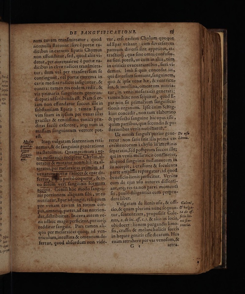 . pijred * dui Y] [ dy | D pre nami cavam tranfmittatur ; quod nonnulli ftatuunt :five € porte ra- dicibus in carnem Epatis Chymus non effundatur , fed , quod aliis vi- detut , per eyeteotiaa eic 6 porte ra- dicibus in cávz radices tranfmitta- contingunt, vel porta extrema in cave medias radices infiguntur ; &amp; contra: tamen res eodem redit , &amp; vis primaria fanguinem generan- di epati adícribenda eft. Nam fi et- iam non effundatur fuccus ille in fubftantiam Epatis : tamen Epar vim fuam in ipfum per venas illas graciles. &amp; tenuiffima tunica pra- ditas facilé exferere , atqj tum in maffam fanguineam vertere pot- eft. Modum ltaqivulgatam fententiam reti- ELT nemus,&amp; de fanguinis generatione fenssi- ita ftatuimus. Quam rimum à ye- n5. nis mefaraicis reci itur Chylus,al- teratur &amp; mutatur nonnihil: ita al- tcratus,per mefaraicas rimum ad ve porta radices &amp; epar de- naru fertur, 3980 porro coquitur , &amp;in eo Íó um veri fanguinis formam. accipit Geniti hoc modo fangui- nis portionem aliquam fibi , ur co nutriatur,Epar adjungit; reliquum per venam cavamni 1n totum cor- pus,omnesq; pattes,ad eas nutrien- das,diftribuitut; In cava autem ve- na adhuc magis perficitur, puriord; redditur fanguis. . Pars tamen ali- qua per mefaraicas quoq; ad. ven- triculum,inteftina &amp; omentum de- fertur, quod abfurdum non vide- tur, etfi exdem Chylum quoque ad Epar vehant ; cum diverfarum partium diverfi fint; appetitus, at- tractioq; , qux fine omni confufie- ne fieri poteft, ut cum in aliis, tüm in criticis evacuationibus , fieri vi- demus. Imó fi quis concedat iis, qui diverfum fentiunt,fanguinem, quo &amp; ipfe vena haz,&amp; ventricu- lus, &amp; inteftina, omentum nutria- tur,in venis mefaraicis generari: tamen hinc non fequitur , quod E- par non fit primarium fanguifica- tionis organum. Ipfe enim Scheg- kius concedit , non tani elaborato &amp; perfcéto fanguine hic opus elfe, quàm partibus, que fecundis &amp; po- fterioribus venis nutritintür. Ur autcem fanguis pürior gene- tetur : non fatis fuit illa prima ex- crementorum à chylo iiinteftinis feparatio;fed pofiquam fuccus ille; quiim venis mefaraicis continetur, aliquod fanguinis rudimentum in iis accepit, à craíffiore &amp; feculenta parte amplitis repurgatur;id quod beneficio lienis perficitur. Verim cum de ejus ufu autores diffenti- ant,atq; res ca non parvi momenti fit, pauló diligentius eum perpen- dere libet. Vulgatam de lienis ufu, &amp; offi- cio,&amp; quam plurimi nünc fequun- tur , fententiam , propofuit Gale- ubi docet : lienem puzgandis limo- fis , craffis &amp; melancholicis fuccis in hepate genitis effe dicatum. Hos enim attrahere per vas venofum,&amp; G 3 attra- De wf* Liens, Galeni , &amp; eulga- tenti4. PECEAN To WP CN M VC pam AN ] acidi cw | . € — puppe -———