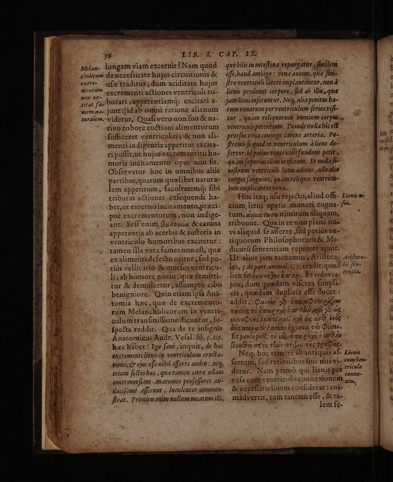 (—— ————————— — Melan-. longam viam excernit? Nam quod cholicum: de necefsitate hujus circuitionis &amp; excre-— fd traditur, dum aciditate hujus ducc excrementi actiones ventriculi ro- citat fa. bofari ; appetentiamq; excitari a- memna- junt:|idab omni ratione alienum turalem. videtur, Quafi vero non fuo &amp; na- tivo tobore coctioni alimentorum fufficeret ventriculus; &amp; non ali- menti indigentia appetitus excita- ripoffit;ut hujus excrementitii hu- moris incitamento opus non fit. Obfervatur hoc in omnibus aliis partibus,quarum qualibet natura- lem appetitum, facultatemq; fibi tributas actiones .exfequendi ha- bet;ut externo incitamento,praci- ué excrementorum , non indige- ant. Etfi enim (9gAvpía, &amp; canina appetentia ab acerbis &amp; aufteris in ventriculo humoribus excitetur : tamen illa vera fames non eft, que ex alimenti defe&amp;u oritur , fed po- tius vellicatio &amp; morfus ventricu- li, ab hàámore noxio, quz remitti- tur &amp; demulcetur , afÍumpto cibo benigniore, Quinetiam ipfa Ana- tomia hec,que de excremento- rum Melancholicorum in ventri- culum tranfmiffione dicuntur , fu- Ípecta reddit... Qua de re infignis hac habet : Ege fané ;'inquit, de bac excrementi lenis in ventriculum eructa- tione, C ejus [n nibil afferre audeo : neq, etiam fettio ec , que tamen citra ullam controverfiam -Anatomes profeffores au- dacifime afferunt. Iuculenter eoimimnon- firat.. Primidm enim nullum meatum illi, quo bilis ininteflina vepurgatir , fanilem effe baud ambigo : vene autem; que fini- flo ventriculi lateri implantantur ,non à liens prodeunt: corpora fed ab illu, que jain liemi inferuntur. Neq, alia penitus ha- rumvenarum per ventriculum feries vifi- tur , quam reliquorum oumnum corpus «« ventriculipetentium. Deinde nulla bíc est prorfus vena coujtige carens arteria. Pa- ftremà fi quid in ventriculum à liene de- fertur id potius ventriculi fundum petit , quàm fuperius illis orificium. Et nulla fr- niftrum ventriculi latus adiens ,ulloalio turget fanguine, quam veliqua ventricu- lumimplicantes yene.. Hoc itaq; ufu tejecto;aliud Offi- Lienisw- cium, lieni epatis rnüneti cogna- fw. tum, eutucireow nimirum aliquam, tribuunt. Quain renon plané no- vialiquid fe afferre ,fed potiüs an- tiquorum Philofophorum &amp;. Me- dicorü fententiam repetere ajunt. Ut alios jam taceamus ; Ariftote- Ariffote les, 2.depart.animal. c. 7.ttadit;quod ^ fe- lien fit óioyvogor yarae.. Et eodem ca- e Mage pite dum quedam vifcera fimpli- cia, quedam duplicia effe decet : addit, Qavem 98 Emu Dore eAGew T8TDIG TO f TTOLC xd) 0 az Ad «9 oS ) uovoQUéG £X ei T6 eQy; 4d) c «v. &amp;voG do Tru pq. ar Anoioy E OVT2 «m Qua. BouOd aeóc «luv mis vae veo Duc: Neq; hoc cemere abantiquis af- Lienis fertum, fed rationibus fuis niti vi- cu ben- detur. Nam primo qui lienisper ericia vaía cum ventriculo connexionem Paket &amp;necefsitudinem confiderat:ani- ^ madvertit, eam tantam effe , &amp; ta- | lem fc- *
