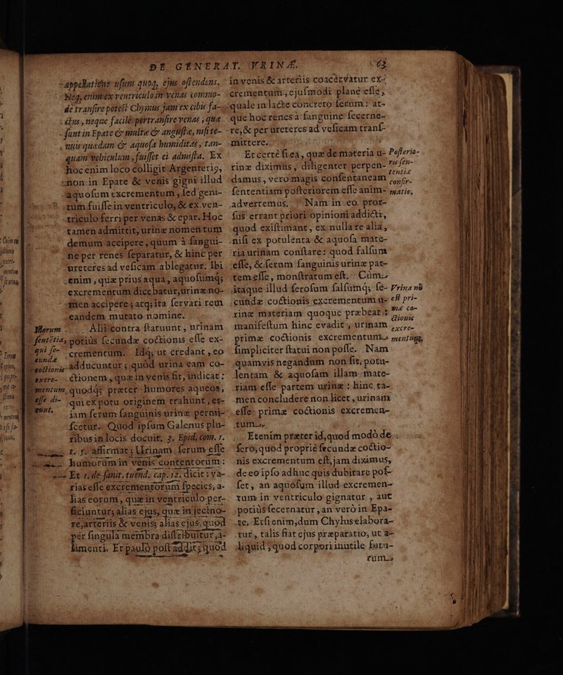 -appellatitns: tfumt quoq, ejus offendens. Neg, erinmex ventriculo im venas comnp- dé tranfire potest Cbysus jam ex cibis fa- és , neque faciléspertranfire venas , qua fant in Epate C multe C angtifle, nifi te- , uis quadam e aquofa humiditas , tan- quam webiculum ; fuiffet eà admifta. Ex hoc enim loco colligit Argentet9, -non.in Epate &amp; venis gigni illud aquofum excrementum ; Íed geni- tum fuiffe in ventriculo; &amp; ex ven- triculo ferriper venas &amp; epar. Hoc tamen admittit, urine nomen tum ie [^ demum accipere, quum à fangui- [4 ne per renes feparatur, &amp; hinc per ureteres ad veficam ablegatur. Ibi vtxtrte - PORTET: | T frurina .enim , que prius aqua, aquofumq; ] excremenrum dicebatur, urina.no- fien accipere; atg;ita fervari rem candem mutato nominc. Yerum Alif'contra ftatuunt , urinam fent?tia, gotiüs fccunda coctionis efle ex- Y foryg E. cremencum. Ídq;ut credant , eo 777 em j t ^ in c 5- pn Veogior i4 adducuntur ; quód urina eam co LP) AE exere- ctionem , qua in venis fir, indicat: ji a« i ementum, quodqs preter humores aqueos, TEE | effe di- A OMS. quieXpotu originem trahunt; es- T gr. n v se * * DEM L - jam ferum fanguinis urine permi- dis fcetur... Quod ipfum Galenus ple- n. ribusin locis docuit, 2. Epid. conr. r. ipn. t, 7 affirmat 3 Urinam ferum effe d nux. humorumin venis contentocum : ; C VAWYXNY I Vu rwr t ; --. Et nde fanit. tuend. cap. 12. dicit ; va-  ^ A rias effe excremenrorum fpecies, a- lias corum, qua in ventriculo per- K^] ficiuntur; alias ejus, qux in jecino- | re,arteriis &amp; venis; alias cjus; uod ; | per fingula membro diflcibuitur ,a- làmenti. Et pauló pott addit; quod invenis &amp; arteriis coacérvatur ex« crementum.; ejufmodi plane efle, quale inlacte concreto fetüm : at- que hoc renes à fanguine fecerne- re,&amp; per uretercs ad veficam tranf- mittere. | Et certé fi ea, quae de materia u- Pofferia- riaz diximus , diligenter perpen- qo damus, vero magis confentaneam nnd fententiam pofteriorem effc anim- iiirie: advertemus.. Nam in eo. ptor- fd$ errant priori opinioni addi&amp;i, quod exiftimant , ex nullare alia, nifi ex potulenta &amp; aquofa mate- riauritiam conítare: quod falfum effe, &amp; (eram fanguinis urinz pat- tem elle , monfítratum eft... Cümz àtaque illud ferofum falfamq; (é- Prin v8 cuüdz coctionis excrementum u- e£ pri- rine materiam quoque przbeat 4 Diode imanifeftum hinc evadit , urinam eos prima coctionis excrementunto roraág, fimpliciter ftatui non poffe. Nam ^ quamvis negandum non fit; potu- lentam &amp; aquofam illam mate- riam effe partem urine ; binc .ta- men concludere non licet , urinam effe. primae cocionis excremen- tum.s. Etenim preter id,quod modó de. . fcro; quod proprie fecunda co&amp;tio- nis excrementum eft, jam diximus, deeoipío adhuc quis dubitare pof- fet, an aquofum illud excremen- rum in ventriculo gignatur , aut potiüsfecernatur,an veróin Epa- -&amp;e, Etfienim,dum Chyluselabora- tur, talis fiat cjus praeparatio; ut 2— liquid ;quod corporiinutile faru- füllt.»