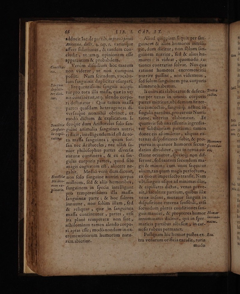 is adducit lac.d. Avicenna, dotir. 4. cap. 1., variasque affert folutiones , &amp; tandem con- cludir, ut-amq; opinionem. efe apparentem &amp; probabilem. Cocilg; Verum difsidium hoc tantum tio, non videtur, ut non componi pofsit. Nam fciendum, vocabü- lum fanguinis dupliciter ufurpari. Caes .Frequentifsime fanguis. accipi- ^ dii tur pro tota illa maffa, quein ve: iur. nis continetur,atq; alendo corpo- modó dictum &amp; explicatum. I- Sentitia dcoque dum Ariftoteles folo fan- Atriflete- guine animalia fanguinea nutri- lis expli- vy dicit , intelligendum id eft de to- ^49 t3, malla fanguinea ; quam for- fan nec Ariftoteles ; nec ullus fa- nior philofophus: partes diverízx nature continere , &amp; ex.ea fin- gulas corporis pattes, quod. fibi magis cognatum elt, allicere ne- gabit. Medid verà duüm.dicunt; Sertftie non folo fanguine nutriri corpus Mtdito- noftrum, fed &amp; aliis humoribus; Yumex-  ^ H . n 3 glicatio. fanguinem in fpecie intelligunt pro temperatifsima ila maflx- fanguinez parte ; &amp; hoc faltem innuunt, non. folüm illam , fed &amp; reliquas , que in fanguinea maífa contineütur , partes , etfi ira plané temperatz non fint ,. nihilominus tamen alendo corpo- riaptas effe; modó.nondum in ex- crementitiorum humorum natu- ram.abierint. aC U1D, 02 DXIGIR [ree Sa»ecum PA Aliud quippiam fi quis'per fati- »uinem &amp; alios humores intelli- git, dum dicitur ; non folum fan- guinem nutrire , fed &amp; alios hu- mores :- is videat , quomodo ra- tiones contrarias folvat. INosqua ratione humores excrementitii nurrire poffint , non videmuus;, fed folum fanguinem pro. corporis alimento habemus. Is enim ita elaboratus &amp; defeca- 7*7//4 tus per venas in omnes corporis jw tione, ulterius claboratur. Et quamvis fub una effentia ingredia- tur fubflantiam partium: tamen donec eis afsimiletur, aliquas ex- ternas difpofitiones fubit, &amp; pro- ptereain quatuór humores fecun- 5; darios dividitur , qui in.tertia co- rij, &amp;tione oriuntur ,fpecieg;.non dif- ferunt , fed rantum fecundum ma- gis&amp; munus; cum unus fequatur alium,tanquam magis perfectum; ex quo ut imperfecto tranfit. Nam uübifanguis ufque ad minimas illas, &amp; càpillares dictas, venas petve- nità facultate partium, quibus illz venz infunt, mutatur fanguis in difpofitione externa fenfibili , etfi íccundum plurés conditiones fan- guis rnancat , &amp; propterea humor Hewor innominatus dicitur, quiin fper- iiis maticis partibus albcfcit j in car- ETC nofis rubeus permanet. Poftquam hic humor poftea ex-, Ro tra venarum orificia excidiz , roris iodo t