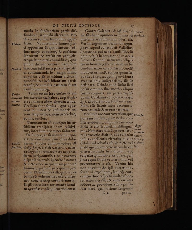 Tertie £ockionts *xcre- gqneut2. Dieclis ftniétia, modo in fabftantiam partis dif- funditur , atque ibi alteratur. Vn- de étiam ros hzc humiditas appel- latur. | Vt aurem hic humor par- ti apponatur &amp; agglutinetur, ad- huc:imagis coquitur, &amp; coctione lentorem &amp; crafsitiem acquirit. Atque hinc tertia humiditas, quz gluten dicitár,oritur, Atq; cüm hzc cum fubítantia partis deperdi- ta commurtanda fit, magis adhuc coquitur , &amp; «cambium dicitur ; quod £cilicetin fubftantiam partis tranfit, &amp; cumilla naturam fuam cambit, mutatq;. Tertia autem hzc coctio etiam fua excrementa habet , ead; dupli- cia ; unum craffum,alterum tenue. Craffum funt fordes , que appa- rent in linteis &amp; veftimentis cu- tem tangentibus, item iii cerebro, eculis, autibus; Tenue autem eft,quod per infert- fibilem tranfpirationem refolvi- rur,interdum ctiam per fudorem. De fudore, an fit naturale corpo- ris excrementum, jàm olim dubi- tatum. Diocles enim, ut videre eft de dif. (jmpt. c. 6. &amp; 1. apbor. 15. natu- rz lege fudorem accidere negabat, ftatuebatq; omnib. rité incorpore difpenfatis, probed; cocto à natura &amp; vi&amp;to cibo, nequaquam per cuté humore, qui fenfu percipiatur , ex- cerni, Nam fudores illt, quibus per balnea &amp; vehementes exercitatio- nés , concitatosq; corporis motus , &amp; cftivos calores toti manat homi- ncs,cauffas confequütur violentas. Contra Galenus, dediff. fjmpt. c. 641; ult. ibihanc opinionem duram , &amp; feziéiia, prater rerü evidentiam videri, ait, Verünrargumentis eam non oppu- gnavit;quod conatus eft Vallefius, l.y.contr.c.2. cui ea de cauffa Dioclis opinio falfa habetur:quod materia fudoris fecundü naturam colliga- tur inhomine,etià quà maxime fe- cundum naturam conftituto; eodé modo ut urinz;&amp; via,per quam fu- dorfit , à natura, quaft providente evacuationis indigentiam, illi fit deftinata. Deindé quod fuder fieri pofsit omnino fine morbo aliquo totius corporis, aut partis cujuf- quam. Cardanus veró,iz com. in apb. $2. 4.fudorem toza fubftantia me- dium effe ftatuit inter excremen- tum naturale &amp; praternaturale. Verüm hanc controverfiam,que cz,7, e, nontaminrebusquàm verbiscon- - ' fiftere videtur,componere nó adeó difficilé eft; fi quedam diftingua- -27* mus.Nam naturalis &amp; preternatu- cenis ralis excretio dicitur , aut refpeétu ,,,,,. ipfius expellends, virtutis; qua ut //$e/ p. debilis vel robufta eft, &amp; recte vel ». Zica- malé agit;ita excretio maturalis vel ^^ praternaturalis fieri dicitur : aut refpectu ipfius materiz,qua expel- 5 MM preternaturalis eft, Verüm hic non quxritur de ipfa excretione, feu devi expellente , facile; con- ceditur, hocrefpectu multos fudo- res naturales effe, &amp; cum virtutis robore ac providentia de agri fa- lute fieri, qua ratione fanguinis l.a per na-