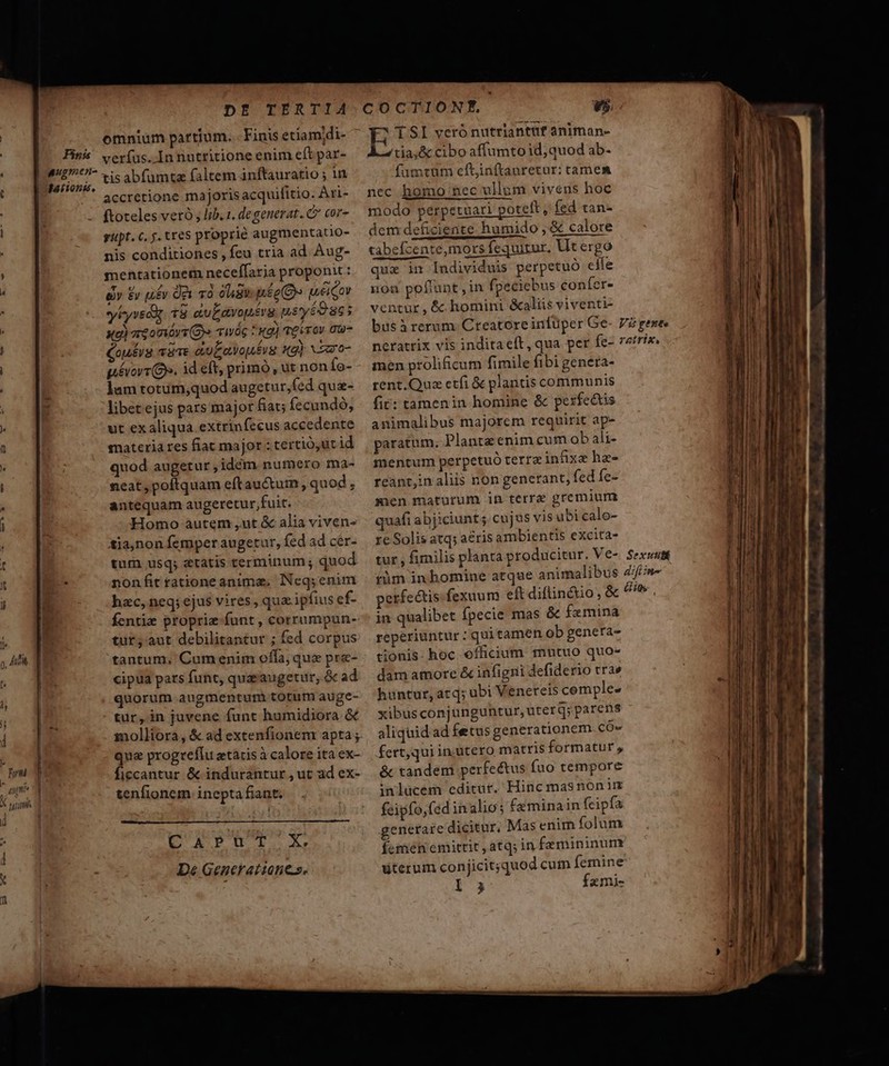 omnium partium... Finis etiamdi- Pins. ver(as.. Innutritione enim eft par- | E os. tis abfumta faltem inftauratio ; un accretione majoris acquifitio. Ari- ftoteles veró ; lib. 1. degenerat. C cor- gipt. c. y. tres proprie augmentatio- nis conditiones, feu tria ad Aug- mentationem necef(faria proponit : ev £v u£v Qe và oie pé eO» uei Cor yiyved 18 aiuEavopévg meyio 865 xe) aeomórt (Bo vwág t! «g) qe irov 0u- Cou£rg van auEavouéig xg) voaro- pévorr (Gs. id eft, primo , ut non fo- lam totum,quod augetur,fed qua- libet ejus pars major fiat; fecundó; ut exaliqua extrinfecus accedente materia res fiat major :tertió,ut id quod augetur ,idém numero ma- neat, poftquam eft auctum, quod, antequam augeretur fuit. Homo autem ,ut &amp; alia viven- tia,non femper augetur, fed ad cér- tum usq; etatis terminum; quod : nonfitrationeanimz, Neq;enim hzc, neq; ejus vires, qua. ipfius ef- fentie proprie-funt , corrumpun- tur; aut debilitantur ; fed corpus tantum. Cumeniim ofla, que prz- cipua pats funt, quaeaugetur, &amp; ad quorum augmenturà totum auge- tür, in juvene funt humidiora &amp; molliora, &amp; ad extenfionem apta; que progreflu etacis à calore ita ex- ficcantur &amp; indurantur , ut ad ex- tenfionem inepta fiant. pussy D« Generat iones. v5. E TSI verónutriantuf animan- tia,&amp; cibo affumto id; quod ab- fumtum ecítjinftauretur: camem nec homo nec ullum vivens hoc modo perpetuari poteft, fed tan« dem deficiente humido , &amp; calore tabefcente,mors fequirur, Ut ergo qua im Individuis perpetuó eife non pofiupt , in fpeciebus confer- ventur, &amp; homini &amp;aliis viventi- busà rerum: Creatoreinfüper Ge- V gesee nerattix vis inditaeít, qua per fe- 7irix. men proliicum fimile fibi genera- rent.Quz etfi &amp; plantis communis fit: tamenin homine &amp; perfectis animalibus majorem requirit ap- paratum. Plantz enim cum ob ali- mentum perpetuó terrzinfixxe ha- reanr;in aliis non genetant; fed fe- sien maturum in terrae gremium quafi abjiciunt. cujus vis ubi calo- re Solis atq; aeris ambientis excita- tur , fimilis planta producitur. Ve-. Sexwstt tüm inhomine atque animalibus Zif//n- petfe&amp;tis-fexuum eft diflin&amp;io , &amp; ^^t , in qualibet Ípecie mas &amp; femina reperiuntur : quitamen ob genera- tionis. hoc officium mutuo quo- dam amore &amp; infigni defiderio trae huntur, acq; ubi Veneteis cemple- xibus conjunguntur, uterq; parens aliquid ad fetus generationem cÓ- fert,qui in.utero matris formatur y &amp; tandem perfectus fuo tempore inlücem editur. Hinc masnon im feipfo,fed inalio; Ce minain feipfa generare dicitur, Mas enim folum femen emittit , atq; in femininum üterum conjicit;quod cum femine I 3 Ízmi- —ÓÁ€— STU m Dre lc. ——————— € € € RE LEES