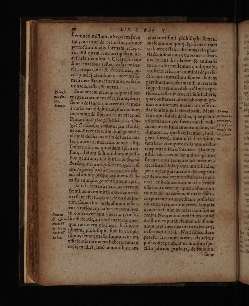 ————— Semex enu t$ waterie YALione babet. femineo miftum sb eodem fove- tur,nutritur &amp; retinetur , donec perfe&amp;tianiinalis formam accepe- rit. Ad quam rem utriq; fexui ne- eeíLiria membra à Creatore data funt : maribus teftes, vafa femina- ria, praparantia &amp; deferentia, pe- nisq; ad ejiciendum in uterum'fe- men neceffarius : faerninis , vafa fe. minaria,teftes,&amp; uterus... , Suntautem principiaquze ad foe- tus generationem cOcurrunt, duo: femen &amp; fanguis maternus.Semen à variis varié definitur.Verüm non incommode Epicurus, ut eft apud Plutarch, de plac, philo. lib. .c.5. «pu- x^c Ce'dua]oc Dsriaza uet eile di. cebat.Viventia enim dum generát, aliquid de fuamatetia &amp; fua fortna latgiuntur,femen exhibendo: cítd; Ícmen corpus quoddam fpirituo- fum,calidum &amp; hunidum;in tefti- bus genitum, feu £pirità Sc eum S«c]ípm TOY xa As uudy GOL SADV ^ e ea oy sU vay de eur 5013/69 ple- 2üadanima propagationem, &amp; fi- milis animalis generationem aptíi, Et tale femen à mare in uterum. femineum immitti, extra contró- veríiam eft: ficutnec de eo dubira- tur,íemen hoc mafculinum effici- entis rationem habere:verüm.hoc in controverfiam vocatur ; An fo: lü efficientis, an veró materia quo, que rationem obtineat. Etfi-veró: plurimi philofophi fint.in ea;opi- nione, femen mafculinum.tantüim. efficientisrationem habere:tamen rccte medici ;4mó ;aonn ulli.etiam praftanciffimi philofophi femen; rmafculinum quo q;fetui materiam tribuere céfent. Etenim fiin plan- tis. &amp; animalibas ex ovo natis femi- nis Corpus in plante &amp; animalis Corpusabirevidemus: quid, quafo, cauffx fuerit, cur hominis &amp; perfe- ctorum animalium (emen ibidem partibus foetüsformandi. materiam fuppeditare non debeat? Ínió expe: rientia teftatur,hac ica fefe habere, qua conftare traditurjabortum pri- morum dierum materiam effe in- ftar feminis &amp; lactisalbam. Mem Pri» braenim folida &amp; alba, que primo .membre- cftormantur , &amp; foetus quafi rudi- SOHO mentum &amp; fundamentum funt;ta- ibt fie li materia, qualis eftfemen , indi- 7, 777 gent: foretd; omninó laboriofum, ve. tam brevi tempore.ex fanguineilla corporaíolida efformare, Linde &amp; nihil-aut parum fanguinis primo formationis tempore ad uterum. attrahitur. Ipfad; vafa um bilicalia, per quefanguis attrahi debetjprius ex feminis corpore efformari opus erat. Et ficonceditür matris femen effe loco materiz : quid obftat; quo minus S&amp;cmarisfemen materiam corpori foerusfuppeditare poflittEt quo fine retinetur materia ferninis: in:utero: fi non in materiam feetus cedit? Neq; enim credédurh, quod Ariftoteles putat, femen ubi fuum ufum preltiterit;ex utero exire,atqy in flatus diffolvi. Neutrüaccidere poft conceptum;ut ne minimo fpe- | cillo aditum praebeat, &amp; foeminz bvujtim fane