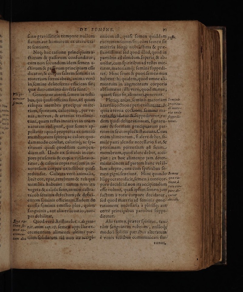 Pring Q tmb more ponsfore  mulio ft i- ty [omia | M dge- yxeretur femen. N ua ra- | 4one fe- |t e |! 2€» ex- | €r€mez- | Eum dici Y - £negtaviditatis tempore nullum flatum aut humorem ex utero exi? rc fentiunt, v Neq; hac ratione principium a- &amp;ivum. &amp; paffivum confunditür; cum non fecundum idem femen a- éctivum &amp; » WW principium effe dicatur; &amp; cóTpus faltem feminis in materiam fcerus abeat; anima veró iníemine delitefcens efficiens fitj qua duo omnino divería funt. Generaturautem femen in tefti: bus,qui quafi officina funt,ad quam reliqua. membra. precipua mate- riam, fpiritum, calorem; , per ve- &amp;3$s,nervos, &amp; arterias tranfmit- cunt,quam teftesinnata viin unam naturam redigunt, quz femen ap- pellacür quod propterea ex omniü membrorum fpirity ac calore quo- dammodo conflat, calorisq; ac fpi- rituum quafi quoddam: compen- diumeft. Unde ex feminis in cor- pore prafentia &amp; copiavirilitas o- ritur, &amp; caloriscopia rurfam in u- niverfum: corpgs exteftibus quafr redundat. Calleata veró animalia,. lieét cor, epar,cerebrum &amp; reliqua membra: habeant :: tàmen non/ita vegeta &amp; calida funt;uzaron caftra- tà;ób feminis defectum ;.&amp; defici- entem feminis officinam Eadem de cauffa feminis emiffio plus quàm fanguinis , aut aliaevacuatioycor- pus debilitat, Quod veró Ariftoteles; r..de geue- rt. nip. cap. 19. exegit appe lav ex- ctemertum alimenti ultimi par- endum cft; quafi femen quiddam pog, excreimentitiumfit; cum femen fit materia lónge nobiliffima &amp; pra- fiantiffima: fed quod illud, quod ia partibus ad'alendum fuperat &amp; ab- undat,cum fpiritibusad teftes mic- tàtur,materiamq; femini'fuppedi- tet, Hinc fenes &amp; pueri femen non hábent: hi quidem,quod omne ali- ientum.- in augmentum: corporis abfamiatur :illivero,quod minus; quarn fatis fic;jalimenttgenerent. Plerig; enim féminis materiam Sei» irertía coctione peceiexifinianr; 8c 5/77 7»- E n P * » Ms ai mate- quiaatertia cocienc. feminis ma- 209805 tésia dacidatur &amp; fuppeditetur,ru- 55, dem quafi delineationem, fignatu- terur. rási Gcformam praecipuarum par- tium in fe complecti ftatuunt, Cum enimalimentum , fi alere deber, fi- mile parti alendz neceffario fiat, 8c proximam: potentiam ad fuum. membrum,quodalere debet, acci- piat : ex hoc alimento jam deter- miatiónem àd partem hanc vel il- lam adepto , ura cum fpiritibus fe- mengignifentiunt. Hinc quando: Senes Hippocratesdicitfemen à coró cor- 277747 pore decidi:id non itaaccipiendum R5 gs effe volunt, quafi ipfum femen jam pore di factüm 3 toto'corpore decidatur , ca» fed quod máteria ad. feminis gene-- dece rationem! neceflaria à plérifq; aut certé principibus partibus füppe- ditetutz- Alii camten;prater fpiritus, tan- türit fanguinem rubrum , nulloq; inodoà felidii partibus alteratum € venis teftibus: comntunicari fta tuunt, LI ——— A —M—— S ma ^ Jun. t co cr — o ^0 o—— c: ÜÀ-— — —— HUI