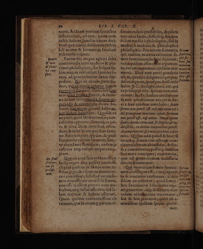 tuunt, &amp; ideam partium fpiritibus influentibus, obeam, quam cum infitis habent familiaritatem deri- vant:qua tamen delineatio re&amp;tiüs foli anime &amp; formatrici facultati tribuenda videtur. Se» — Verüm hic magna agitari folet &amp; mz. controverfia inter medicos &amp; plu- &amp; f?7i^ rimos philofophos; An fcilicet fo- dr làm mas,an vero etiam foemina fc- | men ad generationem fatus. fup- pediret. | Nos ab eorum;parte fta- mus, qui ab utrogs parente femen provenire laruunt, Nam cum Gre- ator nihil frufiza fecerit, &amp; fzmi- nz eadem inítrumenta femini ge- gerando &amp; cmittendo, dicata | ha; beant,quag mares sprocul dubio gr- jamísmen habebunt. Quod &amp; ex eo patet,quód libidine tentate con- cubitum appetunt , femenq;in coi- tu &amp; citra illum interdum effun- dunt,&amp; inter bruta quzdam fzmi- ne ftato tempore ogyaai, &amp; quafi furentesin coicum feruntur, femi- neabundante ftinulate ; cedemq; caftrate neq; coéunt néque conci- piunt. 4n fem? Que tes cuni fatis evidens fit;ut femint- facilé negari non poffit? nonnulli i aliquid quidem in fzmiaarum te- PAS ftibus gigni,&amp; à femina communi- cariconcedunt, fed illud verum fe- men non effe; aut certé fi fit femen, non eff: ejufdem generis cum ma- fculino,neq; inftar efficiétis; fed fo- lum materie fe habere afferunt, Quam quidem controverfiam ob rationes, qua in utramq; partem af- » feruntur,fatis probabiles, decidere non adeo facilc; diffidétq; hic non folum medici à philofophis, fed &amp; medici, à medicis, &amp; philofophià philofophis. Pro eorum fententia; Eorum qui tantüm materiz rationem | fe- /ezreriasn men femininum » Ítatuunt, dr l variaquidem afferufffur argumen- Mains ta, verum non omnia ejufdem mQ- sarerie menti lllud non patvi ponderis £azt« 7 eft; &amp;, quod;ut diligentüis perpen: loco effe datur;dignum,quod pro Ariftotele f'atiten habet J. C. Scaliger, exerc. 268, qui ex principiis illis fpecies non mif: centur ; &amp; ; Ex duobus entibus per Íe non póteftunum ens er fc fie- ti 5 hec tandem: concludit: ficuti: forma uon potest offe nift uma unius vei : ita principutun coutimens ipfam. formam non potest effe , nifi unum. Vnum igitur famen, Forma euim cum fit fimplex cxin- divifibilis , ex dttobus componi ton potest. At componeretur fi A mare prodiret acfa- tina. Quibus addi potett &amp; hoc: fi utrumq; femen vim activam con- tineret;alterumabandaret , &amp; fru- ftra concurrerec4;poffetd; femina fine mare concipere; cum omnia, qua ad .generationem necelffaria fint, iníecontineat. ui Veró'etiam femen famini. Eorz num prolificum effz, vimdq; agendi fert£tiage in fe continere exiftimant, ii non quifa- folàüm eo nituntur ; quod femen; 7462 fi hoc femininum à fimilimis otga- ond nis generetur ,atq;inVencre cum Zfiezm eadem oble&amp;tatione excernatur ; «4A fed. &amp; lioc precipue, quód ab.a-- nimalibus. cjuídem fpeciei. provc- niat.
