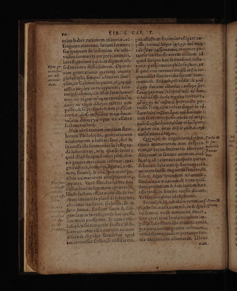 CIR COL CAN SX mine habet. rationem máteriz,ac.- gnaaffectum fccuminvefligare cz- faüguinematerno, fztuniformet;.; piffe, aivaiya Abyov iyu eor &amp;m Sui : fcu quenam (irinfemine visacti- ' v&amp;Y Cav. x&amp; qu oxeueac, invenire poo: vasfeu formatrix corporisanimati, . tuerit -nveniffeautem nullum :id inveftigauione quidem dignum eit; quod fcripto hoc fe confiteri tefta- : 07's £*- fedinventu diffcilimum, Opuse- tur,rogatd; omnes philofophos, ut Sig nim generationis maximé omnes ' fi quid veriinvenerint;e/L co Dos &amp;u- vas. philefophi femper admirati funt: e(exoievyd fineinvidiafecum com- Jus, cüm;ut Galenusloquitur,réxvm X9) , municét. Ecpdulo post addit : fe gió aotDict bey isl in eo appareat; fate- c eA duas. danvotaz ; pays Ge- curq; Galenus, c.6. lib:dz fatus forma? | adag giáseug ; aliquid «fi 74 ie ziont yv céxym 7d xa muawetdawyoc a A&amp;c av. quidc ey yia ny enite , jus eic ctnetiy dion ov referri noh — só 'miOav&amp; pervenire po- poffe; fe perfuaderi non poffe,ut tuiffe. Nam.ciim videat &amp;xpgy c» 77 credat. dtv&amp;&amp; onQu]avs ves) luga- Qm Audedawpiav&amp;uas ta) wav : u]ars óntiscys OUS itaaffabre . non fe credere pofle,zzv e quas ég- factàm exiltere. T o palispvylo Dir Acta] em «o Eu D euer, ; ANenyerótantum omninm fecu-. sSuóvov Gbx. Büan ew Qa 2d 91 lorum Philofophi, generationem arow]e arat o et A osy err. animatordm admirati fant , fed &amp; ui veró de cognitioneforma- Paria de g hali incauffailla formatrice invefligan- tionis animatorum. non defpera- 9; for- vil dalaborarunt,atqs quaüivérunt;, runtjin varias fententias abierunt. nid f d quid illud fit,quod omni per£cctio- Aliienim in femine animam inef-,;,  | nis genere materiam inflruat , rma- fe,atq; ab ea omnes corporis partes guitudines,numeros,figuras, ordi-. delineari fabricarid; ftatuunt; ali nem, fitumd; &amp; alia, que in cor po- aniinamíineffe negantin femine,&amp; ribus animatoruni cónfpicinntur, folum Aégey quehdam TÀGSAROK s Vrfor-3ppatet.: Verü fimulinlaberehoc . feuéudapu ar Aa eiod,&amp; vires quaf- dam,poténtiam &amp; £xeultatem hac efüciendiin femine 1ineffe dicunt. |. pitateinveniéda plané défperarint; Vcrüm alii alirer id explicant. de Fernelius,lib.rndeabditu vertan cati (- FernelRé fisplitritus in loas, cam: calore &amp; fpiri- opinies. tu femini vires committi docet , quz uteri vac benigno calozeim- (————— ——————— —— ————RaÜÓ Amt? difficultatem fummanx ag OvCrut, ;f. Unde fa&amp;um eft;ut nonnulli de ve- P aliialiter fenferint. Galenus; lib. tas foymat. ftudium fuum. &amp; dili- rsütiam in inveftiganda hac cauffa un?smam profitetur, Ercumàphi- 3 ftra iddi- -pulfae fubjetam fibimateria omni ophis fuite mporis fruftr IAPeirereconatus effecnec'quo animus rzparationunt genere inftruanr ,. difcendi. cupidus fatiaretur apud — ut fubftantietandcz párteeps for- Cos :aveniffet:fcribit,fe criftitia ma-.- ma exiriníecus afiumatu£, ubie- nig