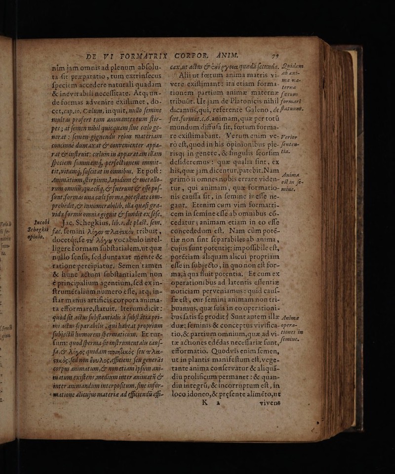 nim jam omnis ad plenum abfolu- ta fic przparatio , tum excrinfecus fpeciem accedere naturali quadam &amp; inévitabili neceffitate. Átq; un- | de formas advenire exittimet , do. | Cet, cap.io. Carltum, in quit, nullo femine suultas profert tum anumantestum [tur- | pts 5 at femennibil quicquam fine celo ge- serat : femen gignends rebus. mnateriam condnne dumtaxat ij convenienter appa- vat &amp;infirum: celum in apparatam illam fpeciem fommamng, perfectionem immit- tit,vitms, fafcitat in omnibus. Et pof : Auimátitm,fHrpitm lapidum c metallo- eum omiitisqueciiq, cr fuerunt € effe pof- fant formas una cali forma,poteffate com- prehedit c imimerabilib, illa quafi gra- vida formis omnia gignit C fundit ex fcfe. pou ae oae. Jac, Schegkius, lib.r. de plast. fem. üfe- V Scbegkis f«t. femini Ato arAesixoy tribuit, T $D1510, , 1 wit d pini docetqs;fe vs/ Aog vocabulo intel- frmtti ligereformam fubftatialem,ut quz nullo fenfu; fcd duntaxat mente &amp; | | ratione percipiatar, Semen ramen &amp; hunc actuni faübftantialem non € principalium agentium,fed ex in- ; ftrumétalium numero effe, atq; in- ftar manus artificis corpora anima- ta efforniare,ftatuit, Iterum dicit: quód fit actus fabfLantialis a [ubft atia pri- T i AO feparabilis , qui babeat proprium ina fabjedkii humorem fbermaticum. Et rur- fum: quod [perma fitinflrumentalu cau[- vor pus animatum,cz non etiam ipfum ani- matum exifLens medium inter animat C7 inter animandum interpofitum, fime infor- «watione alicujus materie ad effiaendu effi- I, ) caxyut atbns e oué oye queda fectmda, Quidem Alitut foetum anima matris yi- 7? 4*'- vere. exiftimant: ita etiam forma- po tionem partium anima materna Wii tribuüt. Ut jam de Platonicis nihil formar dicamüs,qui, referente Galeno , de 4m. fot.format.c.ó.animam, quz per totü mundum diffufa fit, foecum forma- re.exiftimabant, Verum enim ve- perior ro eft,quodin his opinionibus ple- fevten- risq in genete , &amp; bingulis feorfim '/7 defideremus : quae qualia fint, ex his,qua jam dicentur,patebit.Nam rr 3 SPA . , 1221»mA primóii omnes nobis errare viden-,5,, tur, qui animam , quz formatio- pA nis cauffa fit, in femine inelfe ne- gant. Etenim cum vim formatri- cem in femine cfle ab omnibus có- cedatür; animam etiam in eo effe concededum eft. Nam cüm poté- tie non fint feparabilesab anima, cujus funt potentie: impoffibile eft, porétiam aliquam alicui propriam efTc in fübjecto , in quo non eit for- mnajà qua fluit potentia. Et cum ex operationibus ad latentis effentiz noticiam perveniamus: quid cauí- Íz eft, car feniini animam non tri- buamus, quz fuis in eo operationi- bus fatisfc prodir? Suntautem illz 25,527 duz; feminis'&amp; conceptus vivifica- opera- tio,&amp; partium omnium,qua ad vi- tiones im tz actiones edédas neceffariz func, ^ ^ tante anima confervatur &amp; aliquá- diu prolif&amp;icum permanet :&amp; quan- diuintegrü,&amp; incorruprum eft, in loco idoneo, &amp; prefente aliméto,ut K. a vivens Zac D —————— A——— s. - -— — c À À P — M À NP mud e 3 e oe m