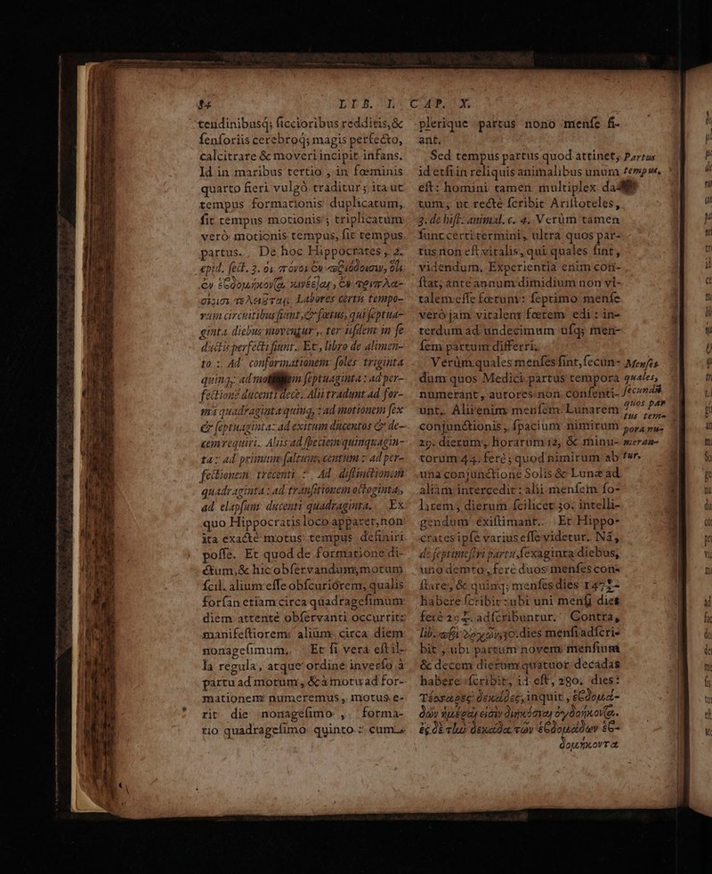 LLB.-—RL tendinibusq; ficcioribus reddicis, &amp; Íenforiis cerebrod; magis perfecto, calcitrare &amp; moveri incipit infans. Id in maribus tertio , in foeminis quarto fieri vulgó. traditur; ita ut tempus formationis duplicatum, fit tempus motionis'; triplicatum veró: motionis tempus, fic tempus. partus., De hoc Fippocrates , 2. epid. fei. 3. 01. 2r óvos C «m Cidd mua, 914 €» &amp;Goojdxov(a, savéé]ay , CA a vr A t- dia TEAug ra, Labores cirtis tempo- vam circitibusfint e fatus, quifeptua- ginta. diebus soveugur y. ter iifdenz in fe ductis perfecti funt... Ec, libro de alimen- to. : Ad. confarimationem: foles. triginta quing; ad mollitiem feptuaginta : ad per- féctionz ducenti dece. Alii tradunt. ad for- ma quadraginta quing, ad inotionem [ex C faptuagintazad exitum ducentos C de- cemvequiri.. Alis ad fheaemquimquagim- ta: 4d primiun:[altumyeentum z ad per- fectionein: trecenti 7. Ad. diffinttionam quadraginta : ad franfitionem octoginta; ad. elapfum: ducenti quadraginta... Ex. quo Hippocratis loco apparet;non ita exacté motus: tempus. definiri poffe. Et quod de formatione di- étum,&amp; hicobfervandumymotum fcil. alium effe obfcuriórem; qualis forfan etiam circa quadragefimum: diem attenté obfervanti occurrit: manifeftiorem: alium: circa. diem la regula, atque ordiné inverío à mationem: numeremus , motus e- rit die nonagefimo: ,. forma- tio quadragefuno. quinto. :; cum.» CCP C plerique partus nono menfe fi. ant. Sed tempus partus quod attinet; Parra: id etfiin reliquis animalibus unura £empu, eft: homini tamen. multiplex dad tum, ut recte fcribit Ariftoteles, 3. de hif animal. c. 4..V erüm tamen funt certitermini, ultra quos par- tus ron eft vitalis, qui quales fint, videndum, Experientia enim cot ftat; ante annum dimidium non vi- talem:effe fetuni: feptimo menfe veró jam: vitalenr faetem edi : in- terdum ad. undecimum ufq; men- Íem partum differri, Verüm.quales menfes fint, (ecun- Mepfes dum quos Medici partus tempora g»4les, numerant, autores. non confenti- cens unt, Alirenim: meníém: Lunarem 2^ 47 conjun&amp;ionis , fpacium nimirum 55,4 pu; 29. dieram', horarum 12, &amp; minu- zerza- torum 44. fere ; quod nimirum ab f«r una conjunctione Solis &amp; Lune ad aliam intercedit : alii. menfem fo- larem dierum fcilicet 30. intelli- gendum éxiftimant.. Er Hippo- cratesipfe variuseffe videtur. Nà, de feptimcflvi partu fexaginta diebus, uno demto;,fcré duos menfes cons ftare &amp; quinq; menfesdies T475- habere fcribir:zubi uni men(j dies feié 2o E adfcribuntur. | Contra, lib. Ei 2o 9v,30.dies menfradícri- bit ubi partum novem: menfiuma &amp; decem dierum quatuor decádas habere fcribit, id. eft, 280. dies: Téosapse denolosc; inquit , &amp;Cdou.A- ov dpégag eiciv 2upóoiay o*y dori ov(e- &amp; ob clu) dexetda. «ov £Gdouatóuv £6- op. xov at