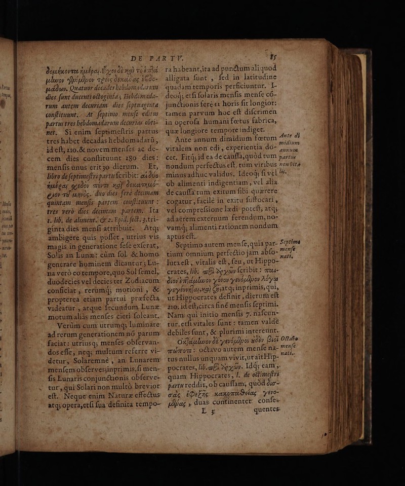 art 7877 Hyoume T y Hif | - Beyufxovus sufpeg Foret G0 2 r6 67e wluov ucpipov «eic dsseicae £eoc- p.a cy, Quatuor decides bebdotnaaar tam dies funt ducenti octoginta s Hebeomada- rum autgm. decuridm. | dies. fepttagista conflituunt. At feptimo. mene editus partus tres bebdomadarum decurias obti- net. Sicnim feptimefiris partus tres habet decadas hebdomadarü, ideft; 210.&amp; novem menfes ac dc- meníisüunus erit3o dierum. — Et, libro de feptimefl ri partu fceibit: od dto siéoo, oreüov vivae. xg] deua muó- guov- 38 uayoc.. dua dies: fer decimam quintam: men[is. parteus - confPituunt : tres: vero: dies: decimam: partem... Ita 1. lib. de aluneut.: 2. Epid. fedt. 3.tri- ginta dies meníi attribuit. | Atq; ambigere quis poffet , utrius vis Solis an Eunz: cüm fol. &amp; homo duodecies vel deciester Zodiacum conficiat , rerumq; motioni , &amp; propterea etiam partui prafecta videatur , atque fecundum Lune faciat: utriusq; menfes obfervan- meníem obfervesiinprimis,fi men- fis Eunaris conjunctionis obferve- eft. Neque enim Nature effectus atq; opera,et(i fua definita tempo- ra habeant,ita ad pundum aliquod alligata funt , fed in latitudine quadam teiporis perficiuntur. I- deod; etfi folaris menfis menfe có- juné&amp;tionis fere1: horis fit longior: tamen parvum hoc eft difcrimen in operofa humani fetus fabrica, quz longiore tempore indiget. Ante annum dimidium fetum /* di vitalem non edi, experientia do- cg cet. Fit; id eade cauffa, quód cum pzr nondum perfectus eft, tum viribus zon$ita minus adhuc validus. Ideoq; fi vel ^*- ob alimenti indigentiam, vel alia de cauffa tum. exitum fibi querere cogatur, facile in exitu fuffocari, vel comprefsione lzdi poteft, atq; adaéremexternum ferendum, no- vam?q; alimenti tationem nondum aptus eft. Septimo autem menfe,quia pat- 5«?time tiunr ómnium perfectio jam abfo- mere Jutaeft, vitalis eft, feu, ut Hippo- i crates, lib; «Ei 2e av lcribit: gru- iov Es uluuou y vov. y evo ov Aon yeyémi]anna) Gnatqs np rimis, qui, ut Hippocrates definit , dierutü eft 210; id ell,circa finé menfis feptimi. tur, etfi vitales: fünt : tamen valde debiles funr, &amp; plurimi intereunt. Ox]ejluuov 03 s evópdo oy sóev Dici Octafo armos: o€tavo autem menfe na- mene tus nullusunquam vivit;ut ait Hip- iri pocrates, lib. coi ze V Id4; eam » quam: Hippocrates, I de octimeftri partu xeddis, ob cauffam; quod Qi — cde isEze xaxomuOeag ytvo- pAjag , duas continenter confe: AGE .. quentes : iiam [n —————ÀÁ —— P024 —— —— — Hor. cn —€— à * |o