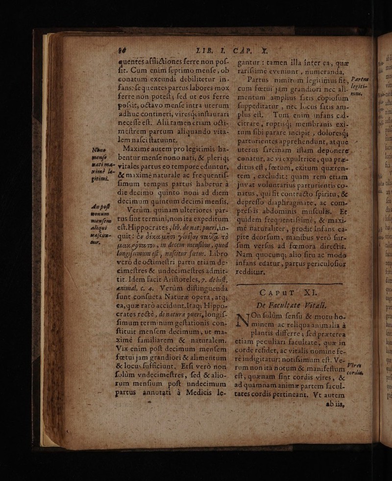 ——————— ——— A Mm nen MÀ m ÀÀ MÀ — ———————— HN YXIE.L uentes aflli&amp;iones ferre non pof- a Cum enim fepimo menfe, ob conatum exeundi debilitetur in- fans:fequentes partus labores mox ferre non poteít; fed ut eos ferre goísit, octavo meníe intra uterum adhuc contineri, viresqsinftaurari neceffe eft. Aliitamen ctiam octi- :neítrem partum aliquando vita- lem naíci ftatuunt. Mbso Maxime autem pro legitimis ba- wenfé ^ bentur meníenono nati, &amp; pleriq; 41i 4- vitales partus eo tempore eduntur, rici 7 &amp;&amp; maxime naturale ac frequentif- E dimmam tempus partus habetur à die decimo quinto noni ad diem decimum quintum decimi menfis, 4s pef Verüm, quinam ulteriores pàr- fona» rM à menfes tuS fint termini,;nonita expeditum 4liqui — elt.Hippocrates Iib. de nati pueri in- wi[cu-. quit: ey dox unm ytve]a, qos U(e 0 kia pas edvumoy, in decem snenfibus , quod longi(simmm eft , nafcitur fetus. Libro vcro deoctimeflri partu etiam de- cimeltres &amp; uadecimeftres admit- tit. Idem facit Ariftoteles, 7. debift, animal, c. 4. Verüm diltinguenda funt confuüeta Nature opera , atq; ea,qua raro accidunt.Irags Hippo- crates re&amp;te , depatura pueri, longit- fimum terminum geftationis con- ftituic meníem decimum, ut ma- ximé familiarem &amp;. naturalem. Vix enim poft decimum menfem fetui jam grandiori &amp; alimeütum &amp; locusfufficiunt. Etfi veró non folàm vndecimeftres, fed &amp; alio- rum menfium poft undecimum partus annotati à Medicis le- Ld CAPIULM gantur : tamen illa intet ea, quz rarifsimé eveniunt, numeranda, -Partüs nimirum legitimus fit, Parens cum ferui jam grandiori nec ali- E E... mentüm amplius fitis copiofum co WP. fappediratur , nec locus fatis am- plus eit, Tuni enim infans cal. citrare, roprisa; membranis exi- tum fibi parare 1acipir dolores; parturientes apprehendunt, atque uterus farcinam iflam deponere conátur, ac vi cxpultrice, quà prz- ditus eft , fetum, exitum quaren- tem , excludit: quam rem etiam juvat voluntarius parturientis co- natus, qui fit contracto fpiritu, &amp; depreffo- diaphragmate, ac com- prefsis abdominis mufculis. - Et quidem frequentifsimé, &amp;-maxi- ré natüralicer , prodit Infans ca- pite deorfum, manibus veró fur- fur verías ad femora dircétis. Nam quocunq; alio fitu ac modo infans edatur , partus periculofior redditur. | [uin (C.A PAMUVESHUXTE De Facultate Vital, ITOn folüm fenfu &amp;-motu ho- IN minem- ac reliqua animalia à plantis differre ; fed pratefea etiam peculiari faculcate; quz in corde refidet, ac vitalis nomine fe- re indigitatur: notifsimum cft. Ve- rum nonita notum &amp; manifeftum eft; quenam fint cordis vires, &amp; ad quamnam anim partem facul- tates cordis pertineant, Vt autem : ab iis, Vires cordits