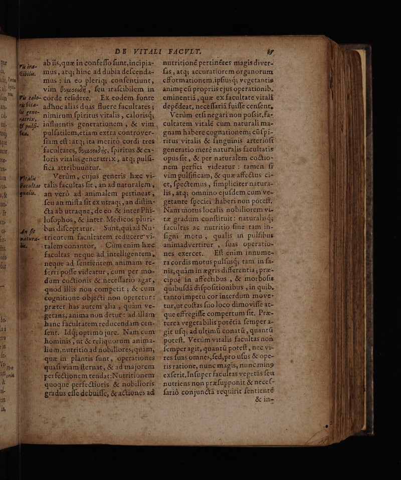 Iris. abisqueinconfeffo funtjincipia- xis. mus,atq;hinc ad dubia defcenda- mus : in eo plerig; confentiunt, l^ vim Üvuocóg , feu irafcibilem in IFis ealo- corde refidere, | Ex eodem fonte H55/2- 5dhucalias duas fluere facultares; lgemt- mirum fpiritus vitalis, calorisq; BNN 5 Came da B pulji- influentis generationem , &amp; vim fe. ^X pulfatilem,ctiam extra controver- | fiam eft:at4; ita merito cordi tres facultates, fpo) jc, fpiritus &amp; ca-  loris vitalis generatrix , atq; pulfi- | fica attribuuntur. Final Verüm, cujas generis hac vi- |. 49. quz in plantis funr, operationes : quaft. viam fternat, &amp; ad majorem | perfe&amp;tionem tendat: Nutritionenm | quoque perfectioris &amp; nobilioris gradus effe debuiffc, &amp; actiones ad nutritioné pertinétes magisdiver- fas , atq; accuratiorem organorum cfformationem ipfiusd; vegetantig anime cü propriis ejus operationib, eminentii ,que ex facultate vitali depédeat, neceffaria fuiffe cenfent, Verüm etfi negari non pofsit,fa- cultatem vitalé cum. naturali ma- gnam habere cognationem; cüfpi- ritus vitalis &amp; fanguinis arterioft generatio meré naturalis facultatis Opusfit, &amp; per naturalem co&amp;io- nem perfici videatur: tamen fi vim pulfificam, &amp; quz affectus ci- et, fpe&amp;temus , fimpliciter natura- res fuas omnes,fed;pro ufus &amp; ope- risratione, nunc magis, nunCgnin9 exferic,Infuper facultas vegetis feu nutriens non przfupponit &amp; necet- farió conjuncti requirit fentienté &amp; in.
