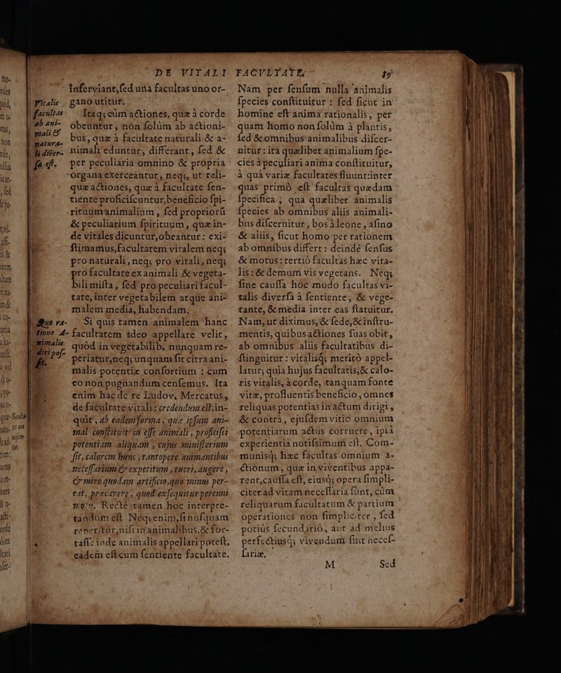 à d jid, Fal to | f^t i lab zni- (US, | mali non zatura- de, li dieer- ds Je d irat. ; ded Y ju ^j | 1f. tX | | er litate | um ^d n&amp; | | I | | duo r- rueri jD- si»1alis uh quadiepo- Ü vd Kt. fn J I d 4 Lj s. TE que- Ful nitii- tun m 1 nik TM DE'VIIALI gano utitur, Itaq; eim actiones, quz à corde obeuntur , nón folàüm ab actioni- bus, quz à facultate naturali &amp; a- nimali eduntur, differant, fed &amp; per peculiaria omnino &amp; propria organa exetceantur, neq;, ut reli- qua actiones, qua à facultate fen- tiente proficifcuntur, beneficio fpi- rituumanimalium , fed propriorü &amp; peculiatium fpirituum , quz in- de vitales dicuntur,obeantur: exi- ftimamus,facultatem vitalem neq; pro naturali, neq; pro vitali,neq; pro facultate ex animali. &amp; vegeta- bili mifta, fed pro peculiari facul- tate, inter vegetabilem atque ani- malem media, habendam. Si quis tamen animalem hanc quód in vegetabilib. nunquam re- periatur,neq; unquam fit citra ani- malis potentie confortium : cum cononpugnandumcenfemus. lta enim hac de re Ludov, Mercatus, de facultate vitali: credendtan est,in- quit , 45 eademforma, que ipfum an- sal conftituit 2n effe animali , profiafa potentiam aliquam , cujus aminifreruum fit; calorem hunc y tantopere animantibus neceffaritm C» expetitum tueri, augere , C miro quodam: artificio,quo 2inus per- eat, precavere , quod exJequitur perenni 2:07, Recté tamen hoc interpre- tandum elt. Néqs enim,fi nufquam reneritur,nifiin animalibus, &amp; for- ta(f: inde animalis appellari poteft, eadem eftcum fentiente facultate. FACVLTATE, T Nam per fenfum nulla animilis fpecies conftituitur : fed ficut in homine eft anima rationalis, per quam homo non folüm à plantis, fed &amp; omnibus animalibus difcer- nitur: ira quzlibet animalium fpe- cies àpecyliari anima conf(lituitur, à quà variz facultatesfluuntzinter Paga primó eft facultas quedam pecifica , qua qualibet animalis Ípecies ab omnibus aliis animali- bus difcernitur , bosileone , afino &amp; aliis, ficut homo per rationem ab omnibus differt : deinde fenfus &amp; motus: tertió facultas hzc vita- lis:&amp; demum vis vegetans. Neq; fine cauffa hoc modo facultas vi- talis diverfa à fentiente, &amp; vege- tante, &amp; media inrer eas ftatuitur. Nam,;ut diximus, &amp; fede, &amp; inftru- mentis, quibusa&amp;tiones fuas obit, ab omnibus aliis facultatibus di- füinguitur: vitalis; meritó appel- latur; quia hujus facultatis, &amp; calo- tis vitalis, à corde, tanquam fonte vite, profluentisbenefició , omnes reliquas potentias in actum dirigi, i&amp;&amp; contri , ejufdem vitio omnium potentiarum actus corruete, ipia experientia notifsimum cft, Com- munisq; hzc facultas omnium a- €tionum, quz in viventibus appa- rent,cauffa eft, eiusd; opera fimpli- citer ad vitam necellaria fünt, cüm reliquarum facultatum &amp; partium operationcs non fimpliciter , fed potius fecundarió, aut ad melius petfectiusd; vivendumi fint neccf- firi. M Sed 0. o o me m ge. ooo om ^ I Rao e dont Penua o0 c cl il Rt í— a: ÍX on cn t RR
