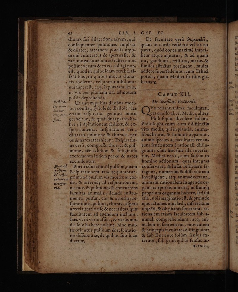 C——— € — Xo mento —ÓÀ— BÀ Reftra- A 20 dut- Ds7210- d £e &amp;. Que ad pulfum € re[pi- zece[a- fid. 2 L5. 2. thorax fua dilatztione aérem , qui confequenter pülmones impleat &amp; dilatet, attrahere poteft ; utpo- te qui vulneratus &amp; apertus fit, &amp; ratione vacuiaécremattrahere non pofsit : verüm &amp; ex co colligi pot- eit, quód in quibufdam cerebri af- fectibus, in quibus motus thora- cis aboletut, refriratio nihilomi- nus fuperelt, ead; fepius ram levis, ut vix per plumam ori admotara pofsic deprehendit. 2 T T Lr autem pulfus duobus moti- bas conftat, fyftole 8c diaítole : ita. etiam refpiratio. gémino motu perficitur, &amp; quafi duas partes ha- bct ; Infpirationem fcilicet, &amp; ex- fpirationemro. Infpiratione 'aér , dilatato. pulmone &amp; thorace per os &amp; naresattrahitur : Exfpiratio- ne vero, compreflothorace &amp; pul- mone,aér calidior &amp; fuliginofa excrementa itidein per os &amp; nares excluduntur, Porró cünrtàm ad pulfum,quàm Refpirationem tria requirantur ; primó ad pulfum vis motrixin cor- €, &amp; arteriis ; ad refpirationem, vis movés pulmones &amp; concurrens facultas animalis ; deinde inftru- menta, pulfus, cor &amp; arteriz ; re- fpirationis, pulmo , thorax, afpera arteriz;teruó ufo &amp; necefsitas,quae facultatem ad agendum incitant: hac vcró varié affici; &amp; variis mo- dis fcfe habere pofsirit: hinc mul- tzoriintur pulfuum &amp; refpiratio- nis di£crentie, de quibus fuo loco dicetut, CAP, X. De. facultate veró. Suuoadé , quam in corde refidere vel'ex eo patet , quód cor ea maxi mé impel- litur atque agitatur, &amp; ad quam ira, gaudium , triftitia, metus.&amp; fimiles affectus pertingnt , multa addere fuperfedemus ; cüm Ethici potiüs, quàm Medici fit iftos gu- bernarg. CAPUTEII. De Senfibus Externtf. (JS teftanc anima facultates, cas paulló'aliter Medici, aliter Philofophi dividere folent. Philofophi enim. eum é diftinctis vite modis, quiin plantis, anima- libus brutis, &amp; homine apparent, animz fpecies ac facultates venen- turz fentientem à rationali diftin- guunt; cüm hec fine illa reperia- tur,. Medici veró , cüm faltem ia homine actionum , quas inregras confervare, &amp;lafas.reftituere. fa- tagunt, numerum &amp; differentiam inveftigent , atq; animadvertant , animam. rationalem in agendoor- ganis corporeisnon uti, nullumq; proprium organum habere, fedibi effe , ubiimaginatio eft, &amp; proinde ejusactiones non lzdi, nifiratione objecti, &amp; ob phantafie errata : ra- tionalem etiam facultatem fub a- nimali comprehendunt; atq; ani- malem in fentientem , moventem &amp; princepis facultates diftinguunt:, &amp; fub fenuienre folüm . fenfus ex- ternos , fub principibus fenfus in- £crnos,