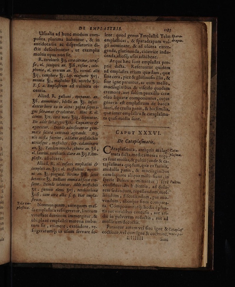 plf ica. Ufualia ad hunc modum com- pofita. plurima habentur , &amp; in antidotariis ac. difpenfatoriis di- &amp;is defcribuatur , ut exemplis multis opus non fit, KR. terebintb. Sij, cere citrine , ceru[- fe , ol. juniperi. an. AB refine , colo- $ij » campbore 5j , lap. niagnetis Sv], mamie $i, mafliches $8, myrzbe 3ij. F. f. 4. Emplafirum ad vulnera re- centia. Aliud. R. gallani , opopanac. an. $5 , ammoniact , bdelliü an. Sj. Infun dantur boris 24 in aceto: poftea fuper i- esum. Six, cere move Sij , liquentur. His: add? litbargyri Six.- Coquantur e ngireutur. — Demnde admi[ceantur gum- mata foluta continuo agitando. 4t3, ubi iila faerinr , addatur ariftolochie utrique , mafliches 3 dap. calaminaris 4n, Sj. Tandemanyrrbe ythuris an. ER, ol. laurini,verebiuthi. clare aa. Sij. F.Em- plaftr. ad-alcera. Aliud. R. ol. vofzcei ompbadni. e completi ai. Sij $ ol. anaffichini , muyrti- ni au. Sis pingued. bircne SW, fucci betonice Sj. Bulliant omnia ad facer con- fmt... Deinde. colentur; Adde moftiches 3x, gnus elemi 3v] , terebintbine 38 , cum cere albe f.q. Fiat empla- fru. Nonnunquam ,; antequam maf- faemplaftica refrigeretur, linteum vetuftare detricum immergitur, &amp; ubi plaaé emplaftri materia imba- tum fir , eximere , extendere , rc- frigeratumQ; in ufum fervare (oz 1103 lent: quod genus 'Emplaftri Telas S?2r2- emplafticas , &amp; fpatadrapum vul-4r4P«. go nominant, &amp; ad ulcera exter- | genda, glutinanda, cicatrice indu- cenda,aliofá; ufus adhibent. Atque hzc funt emplaftra pro- prié dicta. Referuntür quidem ad emplaílra etiam quadam, quz finecera, pice &amp; glatinofis illis ,.&amp; fine igne parantur, ac cum melle, mucilaginibus &amp; vifcido quodám cremore ,aut folüm pauxillo cera oleo liquatz componuntur , cujus genere eft emplatirum dé baccis auri, de cruíta panis , &amp; hisfimilia, queinterempliftra &amp; cataplafma- ta quafi media funt, QAnplitnis, antiquis malag* Cara- mata dicta;medicamenta topi- P/«fmr. ca funt mollia;&amp; pulcis (unde &amp; ca-- taplafmata quedam,qui ex farinis, medulla panis , &amp; macilaginibus cumliquore aliquo miftis unt , in fpecie Pultes nominantur ) 'feré confiftenridm h ibentia , ad dolo- rem fedandurmi, repellendum,;mol- liendüm , difcntiéndum pus mo. vendum , aliosque fines compata- tà. Componunturd; hodie €plan- tisaut viridibus contufis » Aut ari- dis iu pulvérém redactis ; aut ad mollitiem deco&amp;tis. Parantür autem vel finc igne &amp; Cataplar co&amp;uione,vel cuim Igne &amp; co&amp;tone. vss pa- L11l]III Pultes., oine