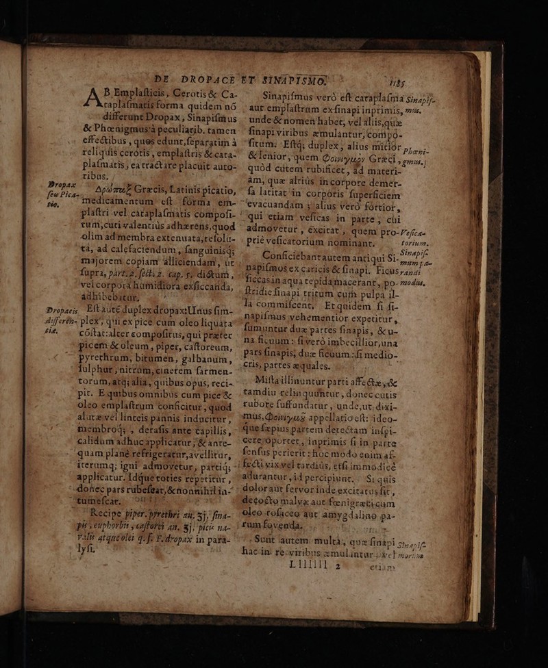 DE. DROPACE ET. SINAPISMO: Ub A B Emplafticis, Cerotis &amp; Ca- Sinapifmus veró eft catapla(ma sj,45. caplafmatis forma quidem nó aur emplaftram exfinapi inprimis, vs. differunt Dropax, Sinapifmius | unde &amp; nomen habet, vel aliis,quie &amp; Phoraigmus;à peculiarib. tamen finapi viribus amulantur, compó- effectibus , quesedunt,feparatim à. fitam; Eftq; duplex; alius mitior Phe reliquis cerótis, emplaftris &amp;cata- &amp; lenior, quem Qoiwyuov Graci » gnus. plafmaris , ea tractare placuit auto- quód citem rabificet, dd materi- ribus. am, qua altiüs in corpore demer- Apo mu? Gracis, Latinispicatio, ^ fa latitat in corpótis fuperficiem medicamentum cft fórma em- evacuandam ; alius vero fóttior, platri vel cátaplafmatis compofi- qui etiam velicas in parte ; cii tum;cutci valentius adhareéns,quod admovetur , éxcitat » queta pro-Ze/ica- olim ad membra extenuata,tefolu- prie veficatorium nominanr. tà, ad calefaciendum, fanguiuisq; majorem copiam alliciendam, ut fupra, part; 2, fedi z. Gap. y» di&amp;am, velcorpora humidiora exficcanda, adhibebatür, : Props; Eltaiute duplex dtopaxiUaus fim- differfh- pleX'; qui ex pice cum oleo liquata si. cóoitat:alter sompofitus, qui pratec picem &amp; oleum, piper, caftoreum, pyrechrum, bitumen, iocis lulphut;nitrüt,cinetem farmen- ESSA S d : toruf, atq; alia, quibus opus, reci- | Wei diced parti affecta d pit. E quibus omnibus cum pice &amp;c tamdiu té quuntur , QOnec cutis 1 — ———————— — — toriu»r. , 1 ND Sinapif- Conficiebantautem antiqui Dr rry) pa napifmos ex caricis &amp; finapt. Ficus 7254 ficcasin aqua tepidamacerant, po- 7zodus, ['ridiefinapi tritum curb pulpa il- là commifcent, Etqaidem fi fi- napifmus vehementior expetitur, füumuntur dux partes finapis, &amp; u- na ficuum : fiveró imbecillior,una pars finapis; duz ficüum.:fi medio- cris, partes aequales. —Á——— ITA. Roues sid Nünl eo Arie... oleo emplaftrum conficitur , quod alutz vel linteis pannis indacitur, membrod; , derafis ante capillis, calidum adhuc applicatur; &amp; ante- quam plané refrigeratur;avellitur, applicatur. Idque toties repztitür, donec pars rübefeat,&amp;nonnihilia- tufneícae, 0100] e , Recipe piper. prrethri 24. Sj, fina- pu s eupborbi ,enffofy an, 8j! pici- na- valw atqneoles qe F.dropax in para- lyfi. tubore fuffandatur , unde,ut. dixi- muüs,eiiya3 appcllatioctt: ideo- que £xpius partem detectam infgi- cete 'Oportet , inprimis fi in parte fenfus perierit: hoc modo enim a£. fe&amp; vixwel eardiüs, etfi immodicé adurantur,id percipiunt. ^ Si quis dolor aut fervor inde excizatus fit . decocto malva aut feenigrati cum oleo tofaceo aut amygdaliao pa- rum fovenda. | tii