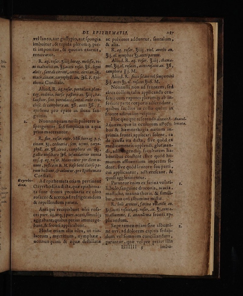 vel laneo,aut golffypio;aut fpongia imbuitur , &amp; tepida plerumq; par- ti imponitur , &amp; quoties exaruit , fenovatut. - .— | R. aq. vofar, 5j; borag. meliffe, vi- ni valvatid an. Sj,acett rofac. S8 , lani «los , (antali citrint, cortice, citri an.3], tiaC inam. caryophyll: am. 35. F. Epi- thema, Cordiale. Aliud, R. 4q.rofar. portulace,plau- dina. lauffior. feu. portulaca,[antal. rubr 1ro- chifc. de canphora an. 58 , aceti. EB, F. .€pitbema pro epate in fluxu fan- guinis. Nonnunquam nulli pulveres a- fperguntar , fed fimplicia in aqua prius macerantur, R... flor. roftr. rubr. MÉS;borrag. p. 7. anam. 5j, eedoarie , (em. ocymi. caryo- gallie mo[dyate 9368. fundantur omnia inf. q. Aq. rofar. Macerentur per diem u- ttim , poftea in B. M. Vafe bene clatifo pa- rum bulliant,c colentur, pro Epithemate Cordiali. Ad epithemata etiam pertinent Oxyrrhodina dié&amp;ta,qua epithema- ta funr fronti peculiaria ex oleo rofaceo &amp;aceto,ad refrigerandum &amp; repelléndum parata. ac pulveres adduntur, fantalum, &amp; alia. 0 R.aq. rofar, iij , viol. anetbi an. Sij; ol. nympbee 3], aceti partam. Aliud. R. 44. rofar. 5i], chame- mel. Sij,ol. rofacei , aceti rofacet an. $5; campbore 8j. M. Aliud. R. fucci folani vel fempervive Sif; 4ccti S), ol. rofacei Sif. M. Nonnulli non ad frontem ; fed eirca collum talia applicanda cen- Íznt; cum vapores plerumq; ab in- feriore parte corporis adfcendant , quibus facilius in coHo quent in ftonte aditus inrercipirar bus.&amp; hemorrhagia narium in- primis fronti applicari folent, ca de cauffa ita dicta, five quód ex bentibus conftent ;five quód hu- morum affluentium impetüm fe- dent; five quód leutore fuo parti , cui applicantur, adhzrefcant, &amp; quaft agglutinentur. Paranturenim ex farina volati- li/bolo,fangume draconis, acacia , maftiche, manna thuris, &amp; fimili- bus,cunr ovi albumine mifLs. R. boli armeui , farine volatili. an. 5ij»aceti rofacei,aq. vefar, an. 5),ctm o- vi albumine, F. Anacollema fronti ap- plicandum. Sepe ramenetiam fine albumi- ne oyt; ad dolorem. cap:tis fedan- dum vel fomnum conciliandum , .pafantur,que velper petia« illis LIII; imbu- ea nd —— 3 ——— OM EPOR  ——[OÓ€ÓÓ—— — —X s A