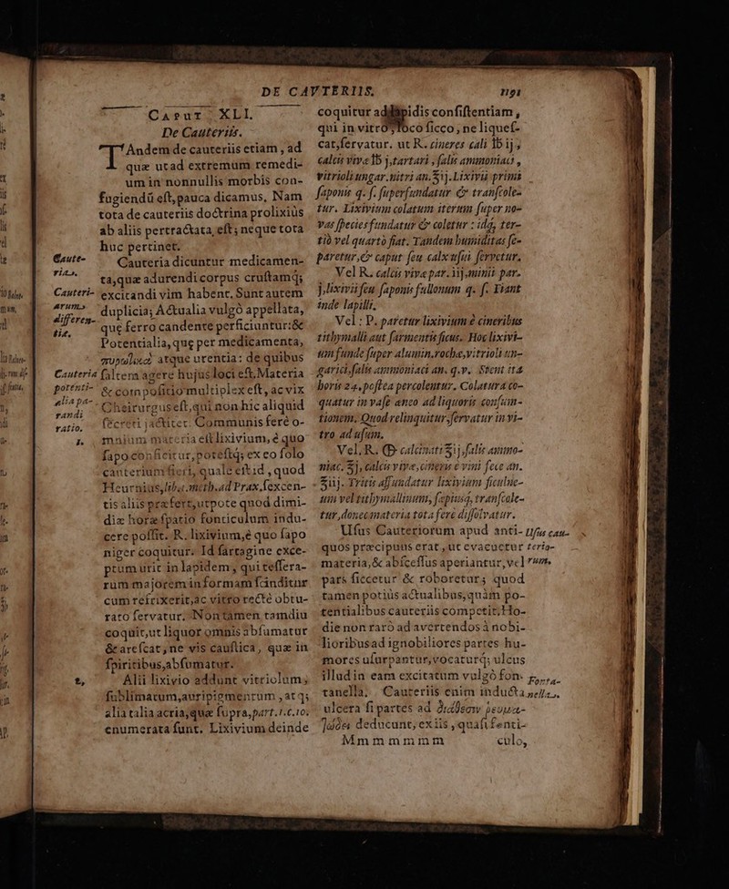 là Diln lm d i fati, CaA?sur XLI. De Cauteris. Andem de cauteriis etiam , ad qua utad extremum remedi- um in nonnullis morbis con- fugiendü eft, pauca dicamus, INam tota de cauteriis doctrina prolixiüs ab aliis pertracxata, eft; neque tota huc pertinet. Cauteria dicuntur medicamen- ta,qua adurendi corpus cruftamq; Cauteri- excicandi vim habent. Sunt autem Mifzr: duplicia; À&amp;ualia vulgó appellata, iz. ? que ferro candente perficiuntur:&amp; Potentialia, qug per medicamenta, quntlix«c? atque urentia: de quibus Cauteria (Altera agere hujusloci eft,Materia potfzti- &amp; compofitio multiplex eft, ac vix ebur Cheirurguseft,qui non hic aliquid qu (Fcreri jactitec. Communis feré o- po malum materia eftlixivium, é quo fapocon ficitur,poteftq; ex eo folo canteriunifieri, qualé eitid , quod Heurnius,Ibameth.ad Prax. fexcen- tis aliis pez fert,utpote qnod dimi- diz hora fpatio fonticulum indu- cere poffit. R. lixivium,e quo fapo niger coquitur. Id fartagine cxce- prum urit in lapidem, qui teffera- rum majorem informam Tdnditar cum refrixerit;ac vitro recté obtu- rato fervatur, INontamen tamdiu coquir,ut liquor omnis abfumatur &amp;arcícat, ne vis cauflica, qua in fpiritibus,abfumatur. ?, Alii lixivio addunt vitriolum; fublimatum,;auripiemenrum ,at 3; alia talia acria; quee fupra, part. 1.c.10. enumerata funt. Lixivium deinde coquitur E confiftentiam , qui in vitrO$Toco ficco ne liquef- cat;fervatur. ut R. zigeres cali 1b ij caltus vive lb j,tartari , falis ammoniaa , vitrioli ungar nitri 41.51). Lixivi prim fapouis q. f. fuperfundatur £ tranfcole- | tur. Lixivium colatum iterttin fuper no- vas [Deciesfundatur C coletur : dd, ter- tió vel quart fiat. Tandem bumiditas fe- paretur e caput: feu calx ufui. fervetur. Vel R. calis viva par. i] minit par. ]ixivü feu faponi fallonum q. f. Fiant inde lapillt. Vel: P. paretur lixivium é cineribus titbymalli aut farmentis ficus. Hoy lixivi- un funde fuper alumin.rocha,vitrioli m- garicsfalis ammoniaci an. q.v. tent it4 boris 24, poftea percoleutur. Colatura co- quatur in va[e anco ad liquoris con[um- tionem, Quod relinquitur fervatur invi- tro ad ufum. Vel, R. (B calcizati ij falis asmno- niac. $j, calcis viye ciezu 6 vini fece an. Suüj. Triris afaudatur lixivium ficulue- um veltibymallinum, fepiusq, tran[cole- tur donecinateria tota fere diffolvatur. Ufus Cauteriorum apud anti- rr; cas. quos praecipuus erat, ut evacuctur Zería- materia, &amp; abíceflus aperiantur, vc] vr pars ficcetur &amp; roboretar; quod tamen potius actualibus, quàm po- centialibus cauteriis competit. Ho- die non raró ad avertendos à nobi- lioribusad ignobiliores partes hu- mores ulurpantur, vocatur; ulcus illudia eam excitatum vulgófon. z,.,,.- tanella, | Cauteriis enim inducta 4, .. ulcera fi partes ad 2rzleaw ieuua- 12ó&amp; deducunt, exiis quafi f Mmmmmimnmnm o be. tn — —— — — —d—— M (ROI RESP N ndo