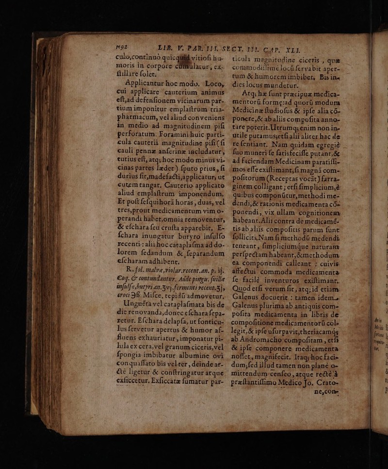 H22 cuso,continuó quicqiütid vitiofi hu- moris in corpore cüffrulacur, ex- £tillire folet. Applicantur hoc modo. Loco, cui applicare cauterium animus eft,ad defenfionem vicinarum par- tium imponitur emplattrum tria- pharmacum, velaliud conveniens in medio ad magnitudinem pifi perforatum. Foramini huic parti- cula cauterii magnitudine pi£( fi cauli penne anferinz iacludatur, tutius eft, atq; hoc modo minus vi- cinas partes ledet) fputo prius, fi durius firmadefacti;applicatur, ut cutem tangat, Cauterio applicato aliud emplaftrum imponendum. Et poft fcfquihori horas , duas, vel tres,prout medicamentum vim o- perandi habet,omnia removentut, &amp; eíchara feu cruíta apparebit, E- Íchara inungatur butyro infulfo recenti:alii hoc cataplaíma ad do- lorem. fedandum &amp; feparandum eícharam adhibent. R. fol. malve;violar.recent.an. p. Vj. €oq. C contundantir; Adde pirtau. fille anfulf'e,butyri an.5vj.fermenti vecent.5], &amp;roci 95. Mifce, tepidi admovetur, Unguéta vel cataplaímata bis.de die renovanda,donec efchara fepa- retur, Efchara delapía; ut fonticu- lusfervetur apertus &amp; humor af- fluens exhauriatur , imponatur pi- lula ex cera;vel granum ciceris,vel fpongia imbibatur albumine ovi conquaffaco bis vel ter , deinde ar- &amp;te ligetur &amp; conftringatur atque exficcetur, Exficcata fumatur par- ticula mégnitudine ciceris , quae commodiítrmé locu fervabic aper- tum &amp; humoremimbibet, Bisin- dieslocus mundetur. Atq; hz funt pracipua medica- mentorü forme:ad quorü modum Medicinz ftudiofus &amp; ipfe alia có- ponere,&amp; abaliis compofita anno- tate poterit. Utrumq; enim nonin- utile putamus;etfi alii aliter hac de re fentiant, Nam quidam egregié fuo muneri fe fatisfeciffe putant, &amp; ad faciendam. Medicinam paratiífi- mos effe exiftimant,fi magná com- pofitorum (Receptas vocat ) farra- ginem colligant ; etfi fimplicium,é quibus componütur, methodi me- dendi,&amp; rationis medicamenta có« ponendi, vix ullam cognitioneny habeanr.Alii contra de medicamé- tisab aliis compofitis parum funt folliciriuNam fi methodü medendi. teneant, fimpliciumQue naturamx perípectam habeant, &amp;methodum ca. componendi calleant : cuivis affectui commoda medicamenta fe. faclé inventuros exiftimanr. Quod etfi verum fic , atq; id eriam: Galenus docuerit : tamen idem. Galenus plurima ab antiquis com- pofira medicamenta in libris de compofitione medicamentorü col- legit, &amp; ipfe ufurpavit,theriacamqs ab Andromacho compofitam , etf &amp; ipfe componere medicamenta noffet , magnifecit. Itaq; hoc faci- dum;fed illud tamen non plané o- mittendum-cenfeo , atque recté à praítantiffimo Medico To. Crato- ne,cone