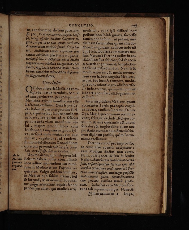 [e v» US. *»- 3$ E m Ld — T»— Re, coricive meo, dictum puto, con- fil.222. Deuiorbi naturajin quit, cauf- fa, locoz, affecto Medicus diligenter co- gitet , atque in eo plus , quam certis me- dicamentorum uir ificie formis fitt pu- tel. Medicinam tamen expertam cum ratione adbibitam plus valere ea , qua in- terdum (abito à doBiffimo etiam. Medico amagna ratione adbibita excogitattr ,ton dubito, &amp;c, hac in parte rationales etiam Medios empeiricis cedere debere de fenten. tia Hippocratis flatuo, Cozclufto. Vlibus univerfaMedicina com- ad cam pertineant »per compendiü Medicinz-tytoni monftratum eífe hactenus,exiftimo. Qua fi perfpe- éti habuerit, in antiquorum fcri- pris; à quibus hoc labore neminem avocare , fed porids ad ea felicius percurrenda viam monfítrare vo- lui, majore procul dubie. cum fru&amp;u,neq; tanquam in ignoca fyl. va, nefcius unde veniat, aut quo tendat , vagabitur ; fed. tandem, ftudio indefeifo,cum Deo,ad finem - optatum perveniet,&amp; iz7e0c 7roÀ- Àov &amp;vrZP IO. aav evader. Unum filtein,quod aliquem foI- rum in Medico etiam Fortuna re- quiratur, Vulgó quidem creditur, in Medico non folüm atrem , fed &amp; fortuni, &amp; ur nonnulli loquua- tuy dea aeaxrixlo requirig&amp;non paucos invenias, qui medicisartis 25 medendi , quod ipfi diffiteri nou poífunt;non folide gnaris , fucceffa tamen non infelici , ur putant, me- dicinam facientibus, quam aliis do- tioribus quidem, at in curando &amp;ó eque felicibus fefe committere ma- linc. Verümà Fortuna nullusin cu- rado fuccefíus felicior, fed ab accu- tata artis cognitione &amp; benedictio- nedivina exfpe&amp;andus, Nam fi &amp; morbi naturam , &amp; medicamento- rum vim habeat cognita Medicus , atq; ea fuo loco &amp; tempore, modo- que convenienti zgro adhibeat:fe- lix inde eventu, quanrum quideny is in artis poteftate eftfequatur ne- celTe eft. Interim pradens Medicus, quàm accuraté etii artis precepta cogni- ta habeat, cauffam fupremi, Deum Opt. Max.à quo omnium rerum e- vento felix,nó excludet;fed ejusau- xilium &amp; unà operantis actionem fperabir ; &amp; implorabit ; quam nos pio &amp;ufitato vocabulo Benedi&amp;tio- nent diyinam potiüs, quàm Fortu- nam,appcllamus. | Fortuna veró fi pro improvifo; ac temérario eventü accipiatur cam Medicus doctus non curat. Nam, ut Hippocr. de locis in bomine Ícribit. Si morborum medicamenta certa funt, ut funt;'quor[um fortuna. opis eft à 4uit fi in exhibitione amedicamentorti For- tuna aliquid confert , non magis perfettà füedicamenta quam monmedicamenta cun | fortuua exhibita morbi .prode- ruht. lndoctus veró Medicus for- tuna tali inprimis indiget. Namcá Mmmmmmsm az impe. — PM— Hair ra e a aate AU e ND e REF, ua o ERE —